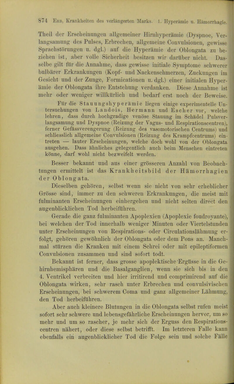 Tlieil der Erscbeinungen allgemeiner Ilinibyperamie (Dygpnoe, Ver- langsamung des Pulses, Erbrecben, allgemeine Convulsionen, gewisse Spracbstorungen u. dgl.) auf die Hyperamie der Oblongata zu be- ziehen ist, aber voile Sicherheit bcsitzen wir dartiber nicbt. Das- selbe gilt fitr die Annabme, dass gewisse initiate Symptoine scbwerer bulbarer Erkrankungen (Kopf- und Nackenscbmerzen, Zuckungen ini Gesicbt und der Zunge, Forniicationen u. dgl.) einer initialen Hyper- amie der Oblongata ibre Entstebung verdanken. Diese Annabme ist mebr oder weniger willktirlicb und bedarf erst noch der Beweise. Fiir die Stauungsbyperamie liegen einige experimentelle Un- tersuchungen von Landois, Hermann und Escber vor, welcbe lehren, dass durch bocbgradige venose Stauung im Scbadel Pulsver- langsamung und Dyspnoe (Reizung der Vagus- und Respirationscentrenj, ferner Gefassverengerung (Reizung des vasomotoriscben Centrumsj und scbliesslicb allgemeine Coiwulsionen (Reizung des Krampfcentrumsj ein- treten — lauter Erscbeinungen, welcbe doch wohl von der Oblongata ausgeben. Dass almliches gelegentlich auch beim Menscben eintreten konne, darf wobl nicht bezweifelt werden. Besser bekannt und aus einer grosseren Anzabl von Beobach- tungen errnittelt ist das Krankbeitsbild der Hamorrbagien der Oblongata. Dieselben geboren, selbst wenn sie nicbt von sebr erbeblicber G-rosse sind, inimer zu den scbweren Erkrankungen, die nieist mit fulminanten Erscbeinungen einbergeben und nicbt selten direct den augenblicklicben Tod berbeifiibren. Gerade die ganz fulminanten Apoplexien (Apoplexie foudroyante), bei welcben der Tod innerbalb weniger Minuten oder Viertelstunden unter Erscbeinungen von Respirations- oder Circulationslabmung er- folgt, geboren gewobnlicb der Oblongata oder dem Pons an. Mancb- mal stiirzen die Kranken mit einem Scbrei oder mit epileptiformen Convulsionen zusammen und sind sofort todt. Bekannt ist ferner, dass grosse apoplektiscbe Ergiisse in die Ge- birnbemispbaren und die Basalganglien, wenn sie sicb bis in den 4. Ventrikel verbreiten und bier irritirend und comprimirend auf die Oblongata wirken, sebr rascb unter Erbrecben und convulsiviscben Erscbeinungen, bei scbwerem Coma und ganz allgemeiner Liibmung, den Tod herbeifiibren. Aber aucb kleinere Blutungen in die Oblongata selbst rufen meist sofort sebr scbwere und lebensgefabrlicbe Erscbeinungen bervor, um so mebr und um so rascber, je mebr sicb der Erguss den Respirations- centren nabert, oder diese selbst betrifft. Im letzteren Falle kann ebenfalls ein augenblicklicber Tod die Folge sein und solcbe Falle