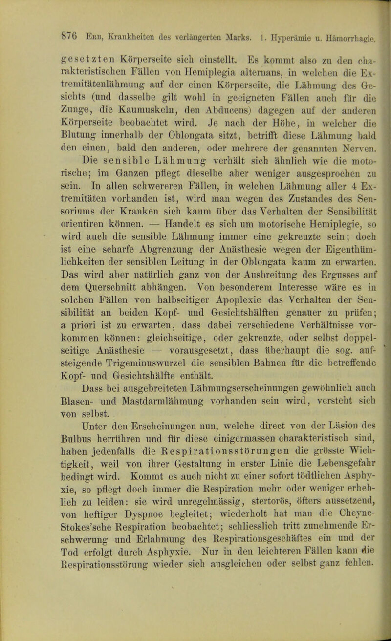 gesetzten Korperseite sich einstellt. Es kommt also zn den cha- raktcristischen Fallen von Hemiplegia alternans, in welehen die Ex- treniitatenlahmung anf der einen Ktfrperseite, die Lahmung des 6e- sichts (und dasselbe gilt wohl in geeigneten Fallen auch flir die Zunge, die Kaumuskeln, den Abducens) dagegen auf der anderen Korperseite beobacbtet wird. Je nach der Hfthe, in welcher die Blntung innerbalb der Oblongata sitzt, betrifft diese Lahmung bald den einen. bald den anderen, oder mehrere der genannten Nerven. Die sensible Lahmung verhalt sich ahnlich wie die moto- risehe; im Ganzen pflegt dieselbe aber weniger ausgesprochen zu sein. In alien schwereren Fallen, in welehen Lahmung aller 4 Ex- tremitaten vorhanden ist, wird man wegen des Zustandes des Sen- soriums der Kranken sich kaum iiber das Verhalten der Sensibilitat orientiren kiinnen. — Handelt es sich um motorische Hemiplegie, so wird auch die sensible Lahmung immer eine gekreuzte sein; doch ist eine scharfe Abgrenzung der Anasthesie wegen der Eigenthiim- lichkeiten der sensiblen Leitung in der Oblongata kaum zu erwarten. Das wird aber nattirlich ganz von der Ausbreitung des Ergusses auf clem Querschnitt abhangen. Von besonclerem Interesse ware es in solchen Fallen von halbseitiger Apoplexie das Verhalten der Sen- sibilitat an beiden Kopf- und Gesichtshalften genauer zu priifen; a priori ist zu erwarten, dass dabei verschiedene Verhaltnisse vor- kommen konnen: gleichseitige, oder gekreuzte, oder selbst doppel- seitige Anasthesie — vorausgesetzt, dass iiberhaupt die sog. auf- steigende Trigeminuswurzel die sensiblen Bahnen fur die betreffende Kopf- imd Gesichtshalfte enthalt. Dass bei ausgebreiteten Lahmungserscheinungen gewohnlich auch Blasen- und Mastdarmlahmung vorhanden sein wird, versteht sich von selbst. Unter den Erscheinungen nun, welche direct von der Lasion des Bulbus herriihren und fur diese einigermassen charakteristisch sind, haben jedenfalls die Respirationsstorungen die grosste Wich- tigkeit, weil von ihrer Gestaltung in erster Linie die Lebensgefahr bedingt wird. Kommt es auch nicht zu einer sofort tOdtlichen Asphy- xie, so pflegt doch immer die Respiration mehr oder weniger erheb- lich zu leiden: sie wird unregelmassig, stertoros, ofters aussetzend, von heftiger Dyspnoe begleitet; wiederholt hat man die Cheyne- Stokes'sche Respiration beobacbtet; schliesslich tritt zunehmende Er- schwerung und Erlahmung des Respirationsgeschaftes ein und der Tod erfolgt durch Asphyxie. Nur in den leichteren Fallen kann A\e Respirationsstorung wieder sich ausgleichen oder selbst ganz fehlen.