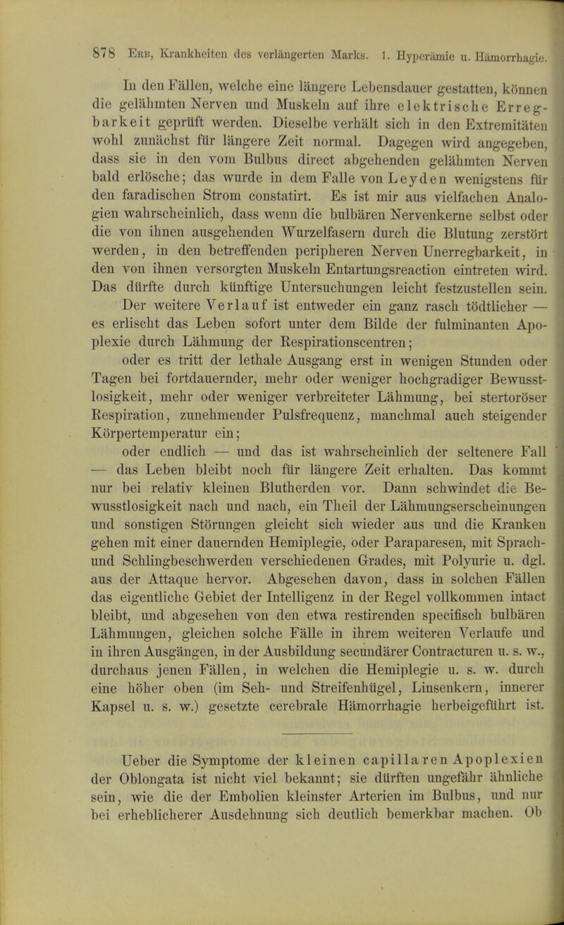 In den Fallen, welche eine langere Lebensdauer gestatten, kGnnen die gelilhmten Nerven und Muskeln auf ihre elektrische Erreg- barkeit gepriift werden. Dieselbe verhiilt sick in den Extremitaten wohl zuniichst flir langere Zeit normal. Dagegen wird angegeben, dass sie in den vom Bulbus direct abgehenden gelahmten Nerven bald erlosche; das wurde in dem Falle von Ley den wenigstens lin- den faradischen Strom constatirt. Es ist mir aus vielfachen Analo- gien wahrscheinlich, dass wenn die bulbiiren Nervenkerne selbst oder die von ihnen ausgehenden Wurzelfasem durch die Blutung zerstOrt werden, in den betreffenden peripheren Nerven Unerregbarkeit, in den von ihnen versorgten Muskeln Entartungsreaction eintreten wird. Das dtirfte durch kiinftige Untersucliungen leicht festzustellen sein. Der weitere Verlauf ist entweder ein ganz rasch todtlicher — es erlischt das Leben sofort unter dem Bilde der fulminanten Apo- plexie durch Lahmung der Respirationscentren; oder es tritt der lethale Ausgang erst in wenigen Stunden oder Tagen bei fortdauernder, mehr oder weniger hochgradiger Bewusst- losigkeit, mehr oder weniger verbreiteter Lahmung, bei stertoroser Respiration, zunehmender Pulsfrequenz, manchmal auch steigender Korpertemperatur ein; oder endlich — und das ist wahrscheinlich der seltenere Fall — das Leben bleibt noch fur langere Zeit erhalten. Das kommt nur bei relativ kleinen Blutherden vor. Dann schwindet die Be- wusstlosigkeit nach und nach, ein Theil der L'ahmungserscheinungen und sonstigen Storungen gleicht sick wieder aus und die Kranken gehen mit einer dauernden Hemiplegie, oder Paraparesen, mit Sprach- und Schlingbeschwerden verschiedenen Grades, mit Polyurie u. dgl. aus der Attaque hervor. Abgesehen davon, dass in solchen Fallen das eigentliche Gebiet der Intelligenz in der Regel vollkommen intact bleibt, und abgesehen von den etwa restirenden specifisch bulbareu Lahmungen, gleichen solche Falle in ihrem weiteren Verlaufe und in ihren Ausgangen, in der Ausbildung secundarer Contracturen u. s. w., durchaus jenen Fallen, in welchen die Hemiplegie u. s. w. durch eine koker oben (im Sek- und Streifenkiigel, Linsenkern, innerer Kapsel u. s. w.) gesetzte cerebrale Hamorrhagie herbeigefiihrt ist. Ueber die Symptome der kleinen capilla ren Apoplexien der Oblongata ist nicht viel bekannt; sie dlirften ungefahr iihnliche sein, wie die der Embolien kleinster Arterien im Bulbus, und nur bei erheblicherer Ausdehnung sich deutlich bemerkbar machen. Ob