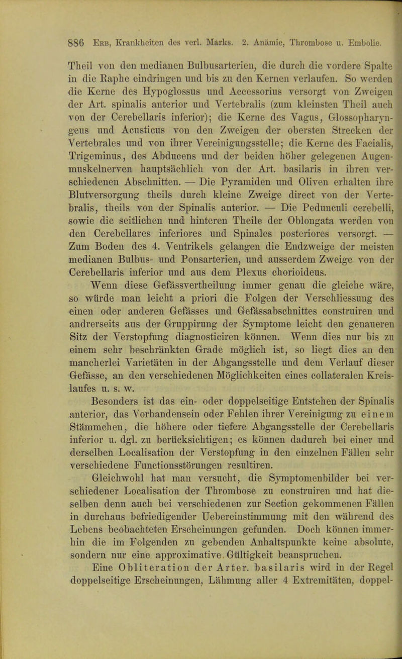 Theil von den medianen Bulbusarterien, die durcb die vordere Spalte in die Raphe eindringen und bis zu den Kernen verlaufen. So werden die Kerne des Hypoglossus und Accessorius versorgt von Zweigen der Art. spinalis anterior und Vertebralis (zum kleinsten Theil auch von der Cerebellaris inferior); die Kerne des Vagus, Glossopharyn- geus und Acusticus von den Zweigen der obersten Strecken der Vertebrales und von ilirer Vereinigungsstelle; die Kerne des Facialis, Trigeminus, des Abducens und der beiden holier gelegenen Augen- muskelnerven hauptsachlich von der Art. basilaris in ihren ver- schiedenen Abschnitten. — Die Pyraniiden und Oliven erhalten ihre Blutversorgung theils durch kleine Zweige direct von der Verte- bralis, theils von der Spinalis anterior. — Die Pedunculi cerebelli, sowie die seitlichen und hinteren Theile der Oblongata werden von den Cerebellares inferiores und Spinales posteriores versorgt. — Zum Boden des 4. Ventrikels gelangen die Endzweige der meisten medianen Bulbus- und Ponsarterien, und ausserdem Zweige von der Cerebellaris inferior und aus dem Plexus chorioideus. Wenn diese Gefassvertheilung immer genau die gleiche ware, so wiirde man leicht a priori die Folgen der Verschliessung des einen oder anderen Gefasses und Gefassabschnittes construiren und andrerseits aus der Gruppirung der Symptome leicht den genaueren Sitz der Verstopfung diagnosticiren konnen. Wenn dies nur bis zu einem sehr beschrankten Grade moglich ist, so liegt dies an den mancherlei Varietaten in der Abgangsstelle und dem Verlauf dieser Gefasse, an den verschiedenen Moglichkeiten eines collateralen Kreis- laufes u. s. w. Besonders ist das ein- oder doppelseitige Entstehen der Spinalis anterior, das Vorhandensein oder Fehlen ihrer Vereinigung zu einem Stammchen, die hohere oder tiefere Abgangsstelle der Cerebellaris inferior u. dgl. zu berticksichtigen; es konnen dadurch bei einer und derselben Localisation der Verstopfung in den einzelnen Fallen sehr verschiedene Functionsstorungen resultiren. Gleichwohl hat man versucht, die Symptomenbilder bei ver- schiedener Localisation der Thrombose zu construiren und hat die- selben denn auch bei verschiedenen zur Section gekommenen Fallen in durchaus befriedigender Uebereinstimmung mit den wiihrend des Lebens beobachteten Erscheinungen gefunden. Doch konnen iminer- hin die im Folgenden zu gebenden Anhaltspunkte keine absolute, sondern nur eine approximative. Giiltigkeit beausprucheu. Eine Obliteration der Arter. basilaris wird in der Kegel doppelseitige Erscheinungen, Lahmung aller 4 Extremitaten, doppel-