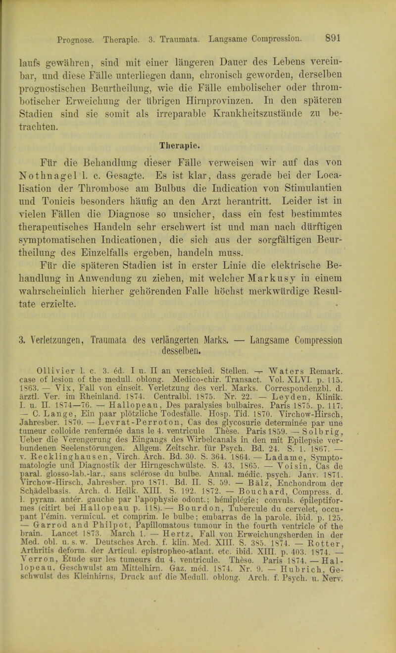 hurts gewiihren, sind mit einer liingeren Dauer des Lebens verein- bar, und diese Falle unterliegen daim, chronisch geworden, derselben prognostiscbeu Beurtheilung, wie die Falle embolischer oder throrn- botiscber Erweichung der tlbrigen Hirnproviuzen. In den spateren Stadien sind sie soinit als irreparable Krankkeitszustande zn be- trachten. Therapie. Fiir die Beliandlung dieser Falle verweisen wir auf das von Nothnagel 1. c. G-esagte. Es ist klar, dass gerade bei der Loca- lisation der Thrombose am Bulbus die Indication von Stimulantien nnd Tonicis besonders killing an den Arzt herantritt. Leider ist in vielen Fallen die Diagnose so unsicher, dass ein fest bestimmtes tberapentiscbes Handeln sehr erscbwert ist nnd man nach durftigen symptomatischen Indicationen, die sicb aus der sorgfaltigen Beur- tbeilung des Einzelfalls ergeben, handeln muss. Fiir die spateren Stadien ist in erster Linie die elektrische Be- bandlung in Anwendung zu Ziehen, mit welcber Markusy in einem wahrscheinlich hierher gehorenden Falle hochst merkwiirdige Resul- tate erzielte. 3. Verletzungen, Traumata des verlangerten Marks. — Langsame Compression desselben. Ollivier L c. 3. 6d. I u. II an verschied. Stellen. -r- Waters Remark, case of lesion of the medull. oblong. Medico-chir. Transact. Vol. XLVI. p. 115. 1S63. — Vix. Fall von einseit. Verletzung des verl. Marks. Correspondenzbl. d. iirztl. Ver. im Rheinland. 1ST4. Centralbl. 1875. Nr. 22. — Ley den, Klinik. L u. II. 1874—70. — Hallopeau, Des paralysies bulbaires. Paris 1875. p. 117. — C. Lange, Ein paar plotzliche Todeslalle.' Hosp. Tid. 1S70. Virchow-Hirsch, Jahresber. 1870. — Levrat-Perroton, Cas des glycosurie determinee par une tameur colloide renfermee dans le 4. ventricule These. Paris 1859. — So lb rig, Ueber die Verengerung des Eingangs des Wirbelcanals in den mit Epilepsie ver- bundenen Seelenstorungen. Allgem. Zeitschr. fiir Psych. Bd. 24. S. 1. 1867. — v. Recklinghausen. Virch. Arch. Bd. 30. S. 364. 1864. — Ladame, Sympto- matologie und Diagnostik der Hirngeschwulste. S. 43. 1865. — Voisin. Cas de paral. glosso-lab.-lar.. sans sclerose du bulbe. Annal. medic, psych. Janv. 1871. Virchow-Hirsch. Jahresber. pro 1871. Bd. II. S. 59. — Balz, Enchondrom der Schadelbasis. Arch. d. Heilk. XIII. S. 192. 1872. — Bouchard, Compress, d. 1. pyram. anter. gauche par l'apophysie odont.: hemiplegie; convuls. 4pileptifor- mes (citirt bei Hallopeau p. 118).— Bourdon, Tubercule du cervelet, occu- pant l'emin. vermicul. et coraprim. le bulbe; emban*as de la parole, ibid. p. 125. — Garrod and Phil pot, Papillomatous tumour in the fourth ventricle of the brain. Lancet 1873. March 1. — Hertz. Fall von Erweichungsherden in der Med. obi. u. s. w. Deutsches Arch. f. klin. Med. XIII. S. 385. 1874. — Rotter, Arthritis deform, der Articul. epistropheo-atlant. etc. ibid. XIII. p. 403. 1874. — Verron, Etude sur lcs tumeurs du 4. ventricule. These. Paris 1874.— Hal- lopeau. Geschwulst am Mittelhirn. Gaz. med. 1874. Nr. 9. — Hubrich. Ge- scbwulst des Kleinhirns. Dnick auf die Medull. oblong. Arch. f. Psych, u. Nerv