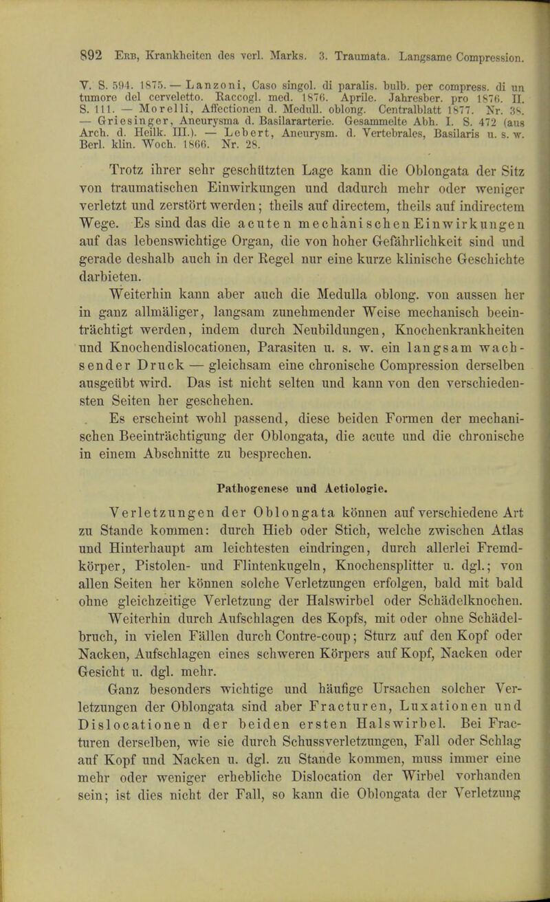 V. S. 594. 1875. — Lanzoni, Caso singol. di paralis. bulb, per compress, di un tumore del ccrveletto. Raccogl. med. 1876. Aprile. Jabresber. pro 187(i. EL S. 111. — Morelli, Aft'ectionen d. Medull. oblong. Centralblatt 1877. Nr. 38. — Griesinger, Ancurysma d. Basilararterie. Gesammelte Abh. I. S. 472 (aus Arcb. d. Heilk. III.). — Lebert, Aneurysm, d. Vertebrales, Basilaris u. s. w. Berl. klin. Wocb. 18C>(>. Nr. 28. Tvotz ihrer sehr geschlitzten Lage kann die Oblongata der Sitz von traumatischen Einwirkungen und dadurch mehr oder weniger verletzt und zerstort werden; theils auf directem, theils auf indirectem Wege. Es sind das die acuten mechanischen Einwirkungen auf das lebenswichtige Organ, die von hoher Gefahrlichkeit sind und gerade deshalb auch in der Regel nur eine kurze klinische Geschichte darbieten. Weiterhin kann aber auch die Medulla oblong, von aussen her in ganz allmaliger, langsam zunehmender Weise mechanisch beein- trachtigt werden, indem durch Neubildungen, Knochenkrankheiten und Knochendislocationen, Parasiten u. s. w. ein langsam wach- sender Druck — gleichsam eine chronische Compression derselben ausgeubt wird. Das ist nicht selten und kann von den verschieden- sten Seiten her geschehen. Es erscheint wohl passend, diese beiden Formen der mechani- schen Beeintrachtigung der Oblongata, die acute und die chronische in einem Abschnitte zu besprechen. Pathogenese und Aetiologie. Verletzungen der Oblongata kftnnen auf verschiedene Art zu Stande kommen: durch Hieb oder Stich, welche zwischen Atlas und Hinterhaupt am leichtesten eindringen, durch allerlei Frenid- korper, Pistolen- und Flintenkugeln, Knochensplitter u. dgl.; von alien Seiten her konnen solche Verletzungen erfolgen, bald mit bald ohne gleichzeitige Verletzung der Halswirbel oder Schadelknochen. Weiterhin durch Aufschlagen des Kopfs, mit oder ohne Schadel- bruch, in vielen Fallen durch Contre-coup; Sturz auf den Kopf oder Nacken, Aufschlagen eines schweren Korpers auf Kopf, Nacken oder Gresicht u. dgl. mehr. Ganz besonders wichtige und haufige Ursachen solcher Ver- letzungen der Oblongata sind aber Fracturen, Luxation en und Dislocationen der beiden ersten Halswirbel. Bei Frac- turen derselben, wie sie durch Schussverletzungen, Fall oder Schln^ auf Kopf und Nacken u. dgl. zu Stande kommen, muss immer eine mehr oder weniger erhebliche Dislocation der Wirbel vorhanden sein; ist dies nicht der Fall, so kann die Oblongata der Verletzung