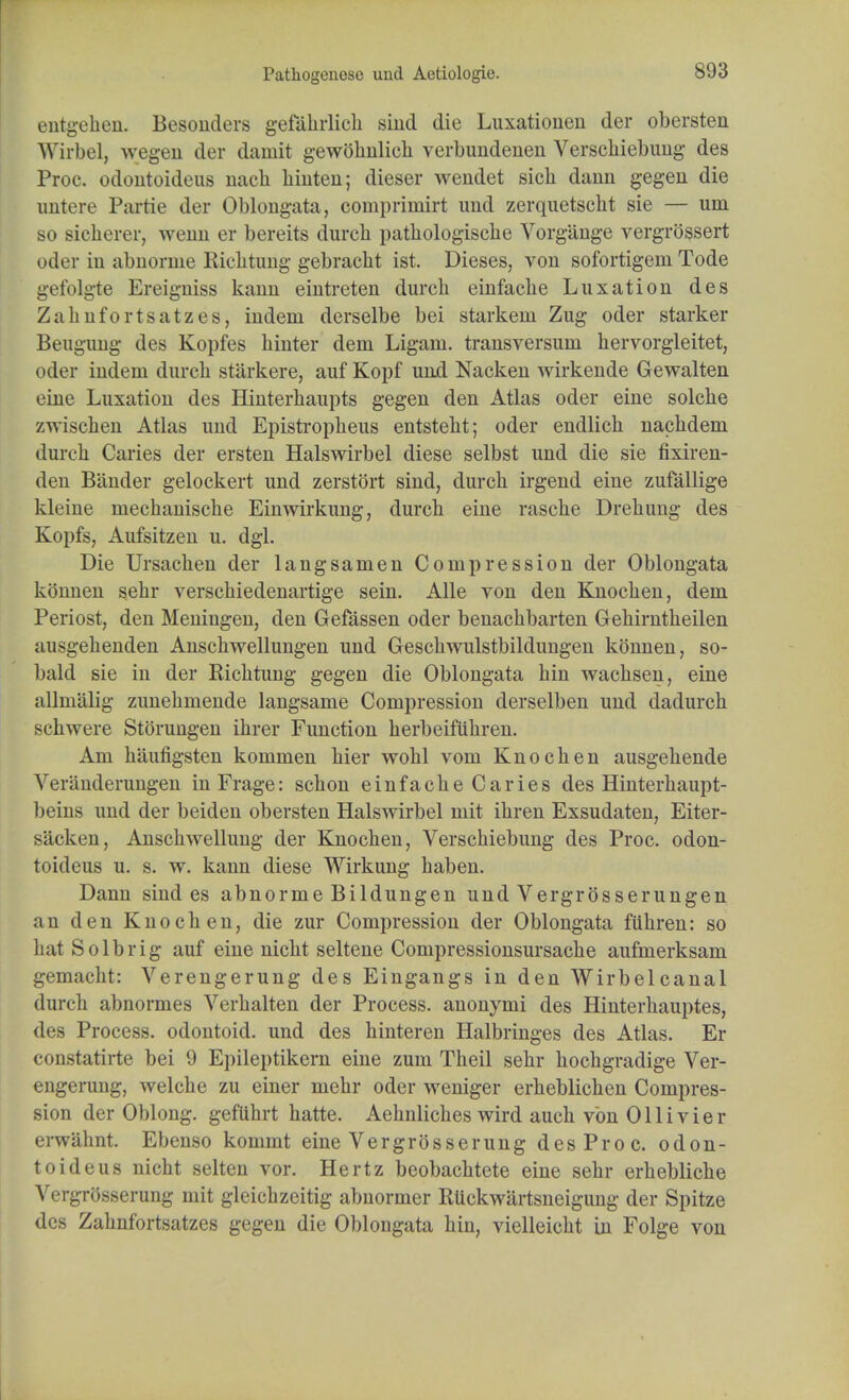 Patliogencsc und Aetiologie. entgehen. Besouders gefahrlich siud die Luxationen der obersten Wirbel, wegen der damit gewbhnlieh verbundenen Verscliiebimg' des Proc. odoutoideus nach hinten; dieser wendet sich dauu gegen die untere Partie der Oblongata, comprimirt imd zerquetscht sie — urn so sicherer, wenn er bereits durch pathologisclie Vorgiinge vergrbssert oder in abnorme Richtung gebracht ist. Dieses, von sofortigem Tode gefolgte Ereigniss kann eintreten durch einfache Luxation des Zahnfortsatzes, indem derselbe bei starkein Zug oder starker Beugung des Kopfes kinter dem Ligain. transversuni hervorgleitet, oder indem durch starkere, auf Kopf und Nacken wirkende Gewalten eine Luxation des Hinterkaupts gegen den Atlas oder eine solclie zwischen Atlas und Epistropheus entsteht; oder endlich nachdem durch Caries der ersten Hals wirbel diese selbst und die sie fixiren- den Bander gelockert und zerstort sind, durch irgend eine zufallige kleine mechanische Einwirkung, durch eine rasche Drehung des Kopfs, Aufsitzen u. dgl. Die Ursachen der langsamen Compression der Oblongata kbnnen sehr verschiedenartige sein. Alle von den Knochen, dem Periost, den Meningen, den Gefassen oder benachbarten Gehirntheilen ausgehenden Anschwellungen und Geschwulstbildungen konnen, so- bald sie in der Richtung gegen die Oblongata hin wachsen, eine allmalig zunehmende langsame Compression derselben und dadurch schwere Storungen ihrer Function herbeifuhren. Am haufigsten kommen hier wohl vom Knochen ausgehende Veranderungen inFrage: schon einfache Caries des Hinterhaupt- beins und der beiden obersten Halswirbel mit ihren Exsudaten, Eiter- s'acken, Anschwellung der Knochen, Verschiebung des Proc. odon- toideus u. s. w. kann diese Wirkung haben. Dann sind es abnorme Bildungen und Vergrosserungen an den Knochen, die zur Compression der Oblongata filhren: so hat Solbrig auf eine nicht seltene Compressionsursache aufmerksam gemacht: Verengerung des Eingangs in den Wirbelcanal durch abnormes Verhalten der Process, anonymi des Hinterhauptes, des Process, odontoid, und des hinteren Halbringes des Atlas. Er constatirte bei 9 Epileptikern eine zum Theil sehr hochgradige Ver- engerung, welche zu einer mehr oder weniger erheblichen Compres- sion der Oblong, geflihrt hatte. Aehnliches wird auch von Olli vier erwahnt. Ebenso kommt eine Vergrbsserung des Proc. odon- toid e us nicht selten vor. Hertz beobachtete eine sehr erhebliche Vergrbsserung mit gleichzeitig abnormer Riickwartsneigung der Spitze des Zahnfortsatzes gegen die Oblongata hin, vielleicht in Folge von