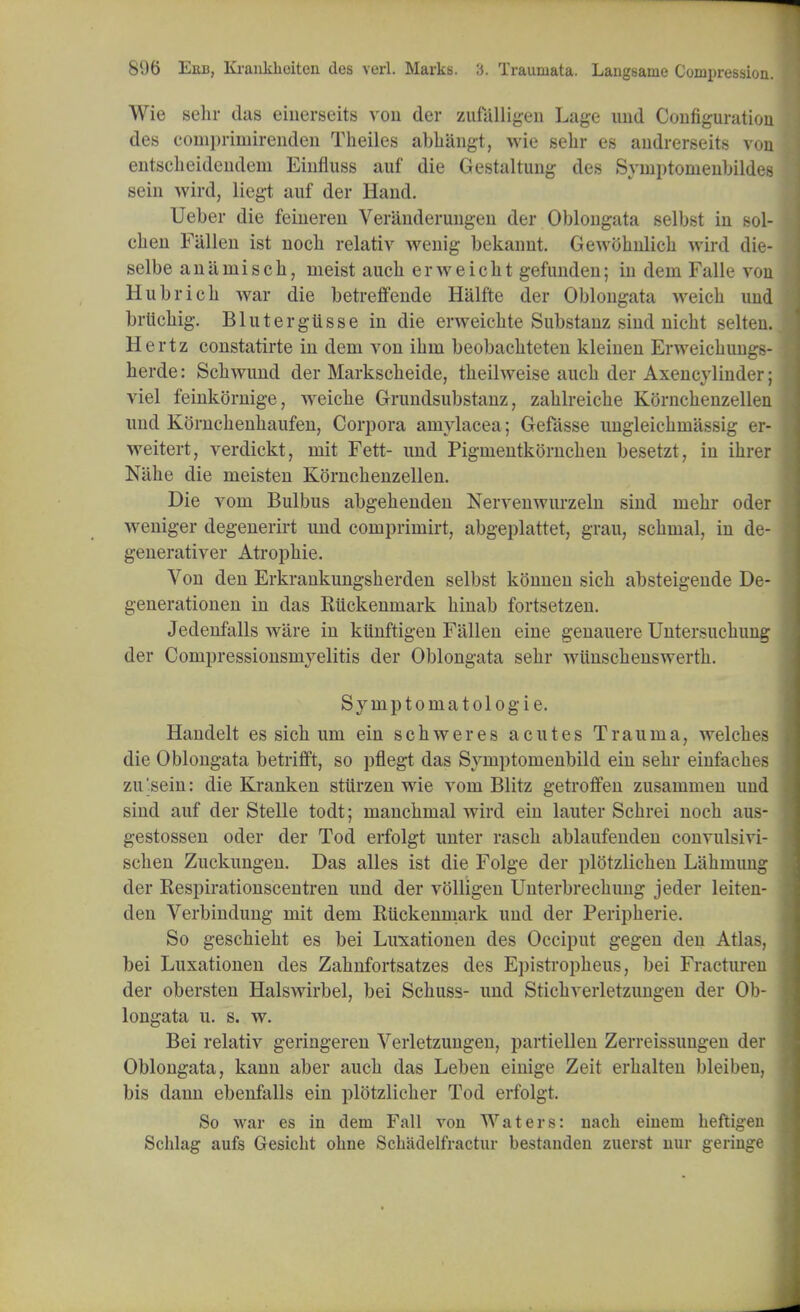 Wie sebr das einerseits vou der zufalligen Luge und Configuration des compriinirenden Theiles abliangt, wie selir es audrerseits von entscbeideudem Einfluss uuf die Gestultung des Syinptonienbildes sein wird, liegt auf der Hand. Ueber die feineren Veranderungen der Oblongata selbst in sol- cben Fallen ist nocb relativ wenig bekannt. Gewobnlicb wird die- selbe aniirniscb, meist aucb erweicbt gefunden; in dem Falle von Hubricb war die betreffende Halfte der Oblongata weich und brlicbig. Blutergiisse in die erweicbte Substanz sind nicbt selten. Hertz constutirte in dem von ibrn beobuchteten kleinen Erweicbungs- herde: Scbwund der Markscheide, theilweise aucb der Axencylinder; viel feinkornige, weicbe Grundsubstanz, zablreicbe Kornchenzellen und Korncbenbaufen, Corpora amylacea; Gefasse ungleicbniassig er- weitert, verdickt, niit Fett- und Pignientkorncben besetzt, in ihrer Nlihe die meisten Korncbenzellen. Die voni Bulbus abgebenden Nervenwurzeln sind niebr oder weniger degenerirt und comprimirt, abgeplattet, grau, scbrnal, in de- generativer Atropbie. Von den Erkrankungsberden selbst konnen sicb absteigende De- generationen in das Kiickenmark binab fortsetzen. Jedenfalls ware in kiinftigen Fallen eine genauere Untersucbung der Conipressionsniyelitis der Oblongata sebr wiinscbenswertb. Symptomatologie. Handelt es sicb um ein scbweres acutes Trauma, welcbes die Oblongata betrifft, so pflegt das Symptomenbild ein sebr einfacbes zu 'sein: die Kranken sttirzen wie vom Blitz getroffen zusammen und sind auf der Stelle todt; mancbmal wird ein lauter Scbrei nocb aus- gestossen oder der Tod erfolgt unter rascb ablaufenden convulsivi- scben Zuckungen. Das alles ist die Folge der plotzlicben Labmuug der Respirationscentren und der volligen Unterbrecbung jeder leiten- den Verbindung mit dem Ruckenmark und der Peripberie. So gescbiebt es bei Luxationen des Occiput gegen den Atlas, bei Luxationen des Zabnfortsatzes des Epistropbeus, bei Fracturen der obersten Halswirbel, bei Scbuss- und Sticbverletzungen der Ob- longata u. s. w. Bei relativ geringeren Verletzungen, partiellen Zerreissungen der Oblongata, kann aber aucb das Leben einige Zeit erbalten bleiben, bis dann ebenfalls ein plbtzlicber Tod erfolgt. So war es in dem Fall von Waters: nach einem heftigen Schlag aufs Gesicht ohne Schadelfractur bestanden zuerst nur geringe