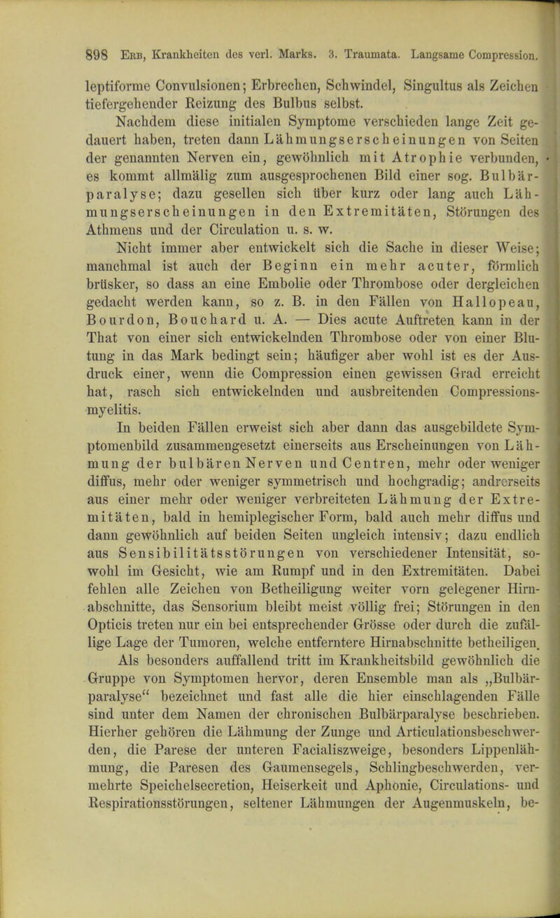 leptiforme Convulsionen; Erbrechen, Schwindel, Singultus als Zeichen tiefergeliender Reizung des Bulbus selbst. Nachdem diese initialen Symptome verschieden lange Zeit ge- dauert haben, treten dann Lahmungserscheinungen von Seiten der genannten Nerven ein, gewohnlich mit Atrophie verbunden, es kommt allmalig zum ausgesprochenen Bild einer sog. Bui bar- paralyse; dazu gesellen sicb tiber kurz oder lang auch L&h- mungserscheinungen in den Extremitaten, Storungen des Atbmens und der Circulation u. s. w. Nicht immer aber entwickelt sich die Sache in dieser Weise; mancbmal ist auch der Beginn ein mehr acuter, formlich brttsker, so dass an eine Embolie oder Thrombose oder dergleichen gedacht werden kann, so z. B. in den Fallen von Hallopeau, Bourdon, Bouchard u. A. — Dies acute Auftreten kann in der That von einer sich entwickelnden Thrombose oder von einer Blu- tung in das Mark bedingt sein; haufiger aber wohl ist es der Aus- druck einer, wenn die Compression einen gewissen Grad erreicht hat, rasch sich entwickelnden und ausbreitenden Compressions- myelitis. In beiden Fallen erweist sich aber dann das ausgebildete Sym- ptomenbild zusammengesetzt einerseits aus Erscheinungen von L a h - mung der bulbarenNerven undCentren, mehr oder weniger diffus, mehr oder weniger symmetrisch und hochgradig; andrcrseits aus einer mehr oder weniger verbreiteten Lahmung der Extre- mitaten, bald in hemiplegischer Form, bald auch mehr diffus und dann gewohnlich auf beiden Seiten ungleich intensiv; dazu endlich aus Sensibilitatsstorungen von verschiedener Intensitat, so- wohl im Gesicht, wie am Rumpf und in den Extremitaten. Dabei fehlen alle Zeichen von Betheiligung weiter vorn gelegener Hirn- abschnitte, das Sensorium bleibt meist vollig frei; Storungen in den Opticis treten nur ein bei entsprechender Grosse oder (lurch die zufal- lige Lage der Tumoren, welche entferntere Hirnabschnitte betheiligen. Als besonders auffallend tritt im Krankheitsbild gewohnlich die Gruppe von Symptomen hervor, deren Ensemble man als „Bulb;ir- paralyse bezeichnet und fast alle die hier einschlagenden Falle sind unter dem Namen der chronischen Bulbarparalyse beschrieben. Hierher gehoren die Lahmung der Zunge und Articulationsbeschwer- den, die Parese der unteren Facialiszweige, besonders Lippenlah- mung, die Paresen des Gaumensegels, Schlingbeschwerden, ver- mehrte Speichelsecretion, Heiserkeit und Aphonic, Circulations- und Respirationsstorungen, seltener Lahmungen der Augenmuskeln, be-