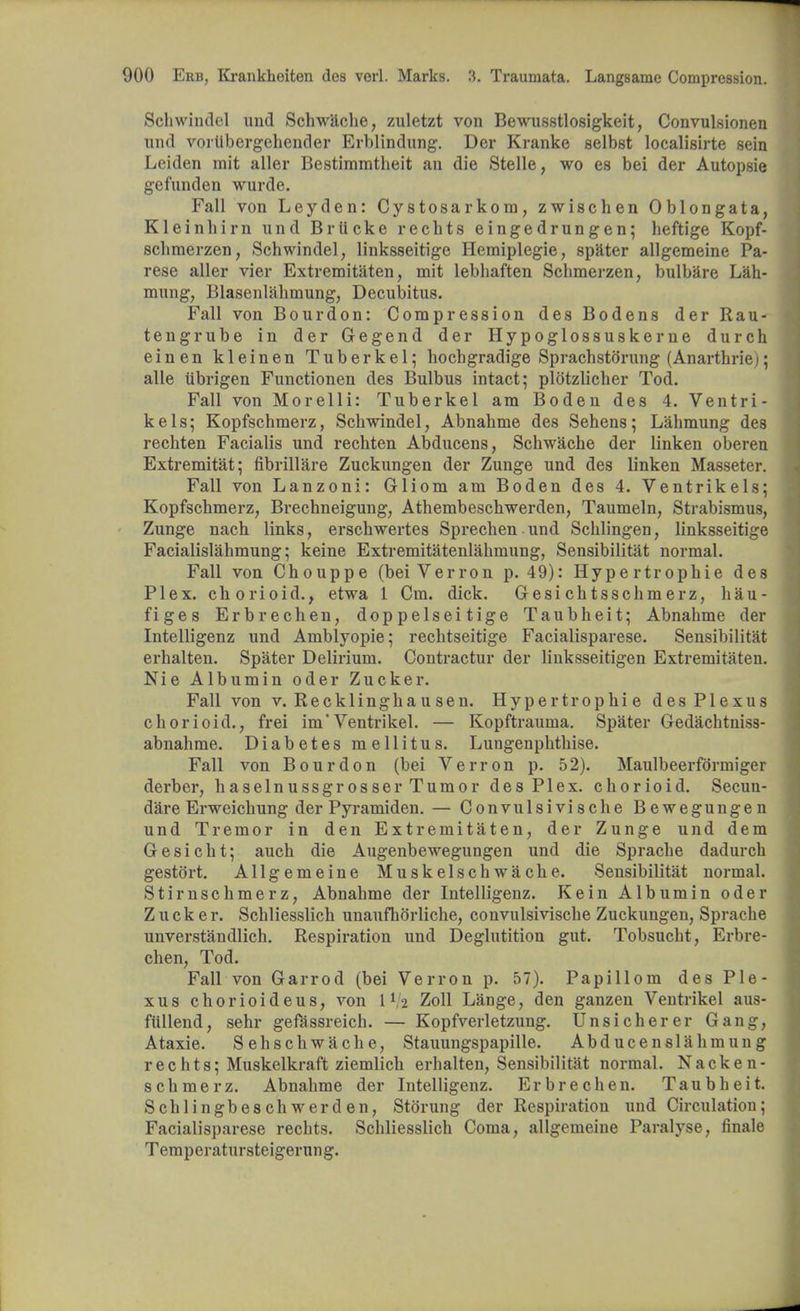 Schwindel und Schwache, zuletzt von Bewusstlosigkeit, Convulsionen nnd voriibergehender Erblindung. Der Kranke selbst localisirte sein Leiden mit aller Bestimmtheit an die Stelle, wo es bei der Autopsie gefunden wurde. Fall von Leyden: Cystosarkom, zwischen Oblongata, Kleinbirn nnd Briicke recbts eingedrungen; heftige Kopf- schmerzen, Schwindel, linksseitige Hemiplegie, spater allgemeine Pa- rese aller vier Extremitaten, mit lebhaften Scbmerzen, bulbare Lah- mung, Blasenlahmung, Decubitus. Fall von Bourdon: Compression des Bodens der Rau- tengrube in der Gegend der Hypoglossuskerne durch einen kleinen Tuberkel; hocbgradige Sprachstorung (Anarthrie); alle iibrigen Functionen des Bulbus intact; plotzlicher Tod. Fall von Morelli: Tuberkel am Boden des 4. Ventri- kels; Kopfschmerz, Schwindel, Abnahme des Sehens; Lahmung des rechten Facialis und rechten Abducens, Schwache der linken oberen Extremitat; fibrillare Zuckungen der Zunge und des linken Masseter. Fall von Lanzoni: Gliom am Boden des 4. Ventrikels; Kopfschmerz, Brechneigung, Athembeschwerden, Taumeln, Strabismus, Zunge nach links, erschwertes Sprechen und Schlingen, linksseitige Facialislahmung; keine Extremitatenlahmung, Sensibilitat normal. Fall von Chouppe (bei Verron p. 49): Hypertrophic des Plex. chorioid., etwa 1 Cm. dick. Gesi chtsschm erz, hau- figes Erbrechen, doppelseitige Taubheit; Abnahme der Intelligenz und Amblyopie; rechtseitige Facialisparese. Sensibilitat erhalten. Spater Delirium. Contractur der linksseitigen Extremitaten. Nie Albumin oder Zucker. Fall von V.Recklinghausen. Hypertrophic des Plexus chorioid., frei im'Ventrikel. — Kopftrauma. Spater Gedachtniss- abnahme. Diabetes mellitus. Lungenphthise. Fall von Bourdon (bei Verron p. 52). Maulbeerformiger derber, haselnussgrosser Tumor des Plex. chorioid. Secun- dare Erweichung der Pyramiden. — Convulsivi sche Bewegungen und Tremor in den Extremitaten, der Zunge und dem Gesicht; auch die Augenbewegungen und die Sprache dadurch gestort. Allgemeine Muskelschwache. Sensibilitat normal. Stirnschmerz, Abnahme der Intelligenz. Kein Albumin oder Zucker. Schliesslich unaufhorliche, convulsivische Zuckungen, Sprache unverstandlich. Respiration und Deglutition gut. Tobsucht, Erbre- chen, Tod. Fall von Garrod (bei Verron p. 57). Papillom des Ple- xus chorioideus, von IV2 Zoll Lange, den ganzen Ventrikel aus- fiillend, sehr gefassreich. — Kopfverletzung. Unsicherer Gang, Ataxic Sehschwache, Stauungspapille. Abducenslahmung rechts; Muskelkraft ziemlich erhalten, Sensibilitat normal. Nacken- schmerz. Abnahme der Intelligenz. Erbrechen. Taubheit. Schlingbeschwerd en, Stoning der Respiration und Circulation; Facialisparese recbts. Schliesslich Coma, allgemeine Paralyse, finale Temperatursteigernng.