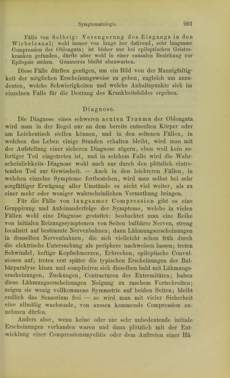 Falle von Solbrig: Verengerung des Eingangs in den Wirbelcanal; wobl immer von lange her datirend, sehr langsanie Compression der Oblongata; ist bisher nur bei epileptischen Geistes- kranken gefunden, diirfte aber wobl in einer causalen Beziebung zur Epilepsie steben. Genaueres bleibt abzuwarten. Diese Falle diirften geniigen, urn ein Bild von der Mannigfaltig- keit der moglichen Erscheinungsweise zu geben, zugleich um anzu- deuten, welche Schwierigkeiten und welche Anhaltspunkte sich im einzelnen Falle fur die Deutung des Krankheitsbildes ergeben. Diagnose. Die Diagnose eines schweren acuten Trauma der Oblongata wird man in der Regel nur an dem bereits entseelten Korper oder am Leicbentiscb stellen konnen, und in den seltenen Fallen, in welcben das Leben einige Stunden erhalten bleibt, wird man mit der Aufstellung einer sicberen Diagnose zogern, eben weil kein so- fortiger Tod eingetreten ist, und in solcbem Falle wird die Wahr- scheinlicbkeits - Diagnose wobl auch nur durch den plotzlich eintre- tenden Tod zur Gewissheit. — Auch in den leichteren Fallen, in welchen einzelne Symptome fortbestehen, wird man selbst bei sehr sorgfaltiger Erwagung aller Umstande es nicht viel weiter, als zu einer mehr oder weniger wahrscheinlichen Vermuthung bringen. Fur die Falle von langsamer Compression gibt es eine Gruppirung und Aufeinanderfolge der Symptome, welche in vielen Fallen wobl eine Diagnose gestattet: beobachtet man eine Reihe von initialen Reizungssymptomen von Seiten bulbarer Nerven, streng localisirt auf bestimmte Nervenbahnen; dann Lahmungserscheinungen in denselben Nervenbahnen, die sich vielleicht schon fruh durch die elektrische Untersuchung als periphere nachweisen lassen; treten Schwindel, heftige Kopfschmerzen, Erbrechen, epileptische Convul- sionen auf; treten erst spater die typischen Erscheinungen der Bul- barparalyse hinzu und compliciren sich dieselben bald mit Lahmungs- erscheinungen, Zuckungen, Contracturen der Extremifaten; haben diese Lahmungserscheinungen Neigung zu raschem Fortschreiten; zeigen sie wenig vollkommene Symmetric auf beiden Seiten; bleibt endlich das Sensorium frei — so wird man mit vieler Sicherheit eine allmalig wachsende, von aussen kommende Compression an- nehmen dttrfen. Anders aber, wenn keine oder nur sehr unbedeutende initiale Erscheinungen vorhanden waren und dann plotzlich mit der Ent- wicklung einer Compressionsmyelitis oder dem Auftreten einer Ha