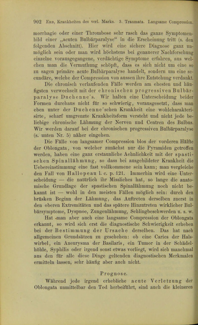 morrhagie oder einer Thrombose sehr rasch das ganze Symptomen- bild einer „acuten Bulbarparalyse in die Erscheinung tritt (s. den folgenden Absclinitt). Hier wird eine sichere Diagnose ganz un- mbglich sein oder man wird bocbstens bei genauerer Nacbforscbung einzelne vorausgegangene, verdacbtige Symptome erfabren, aus wel-1 cben man die Vermutbung schopft, dass es sicb nicbt urn eine so zu sagen primare acute Bulbarparalyse handelt, sondern um eine se-I cundare, welcbe der Compression von aussen ibre Entstebung verdankt. Die cbroniscb verlaufenden Falle werden am ehesten und bau- figsten verwecbselt mit der cbroniscben progress!ven Bulbar- paralyse Ducbenne's. Wir balten eine Unterscbeidung beider * Formen durchaus nicbt ftir so scbwierig, vorausgesetzt, dass man eben unter der Duchenne'scben Krankbeit eine woblcharakteri- sirte, scbarf umgrenzte Krankbeitsform verstebt und nicbt jede be- liebige cbroniscbe Labmung der Nerven und Centren des Bulbu-. Wir werden darauf bei der cbroniscben progressiven Bulbarparalyse (s. unten Nr. 5) naber eingeben. Die Falle von langsamer Compression bios der vorderen Halfte der Oblongata, von welcber zunacbst nur die Pyramiden getroffen werden, baben eine ganz erstaunliche Aebnlicbkeit mit der s p a s t i - scben Spinallabmung, so dass bei ausgebildeter Krankbeit die Uebereinstimmung eine fast vollkommene sein kann; man vergleiche den Fall von Hallopeau 1. c. p. 121. Immerbin wird eine Unter- scheidung — die natiirlicb ibr Misslicbes bat, so lange die anato- mische Grundlage der spastischen Spinallabmung nocb nicbt be- kannt ist — wobl in den meisten Fallen moglicb sein: durcb den briisken Beginn der Labmung, das Auftreten derselben zuerst in den oberen Extremitaten und das spatere Hinzutreten wirklicber Bul- barsymptome, Dyspnoe, Zungenlabmung, Schlingbescbwerden u. s. w. Hat -man aber aucb eine langsame Compression der Oblongata erkannt, so wird sicb erst die diagnostiscbe Scbwierigkeit erbeben bei der Bestimmung der Ursacbe derselben. Das bat nach allgemeinen Grundsatzen zu gescbeben: ob eine Caries der Hals- wirbel, ein Aneurysma der Basilaris, ein Tumor in der Scbadel- bohle, Sypbilis oder irgend sonst etwas vorliegt, wird sicb manebnial aus den fur alle diese Dinge geltenden diagnostiscben Merkmaleu ermitteln lassen, sebr baufig aber aucb nicbt. i Prognose. Wabrend jede irgend erbeblicbe acute Verletzung der Oblongata unmittelbar den Tod berbeiflibrt, sind aucb die kleiuereu