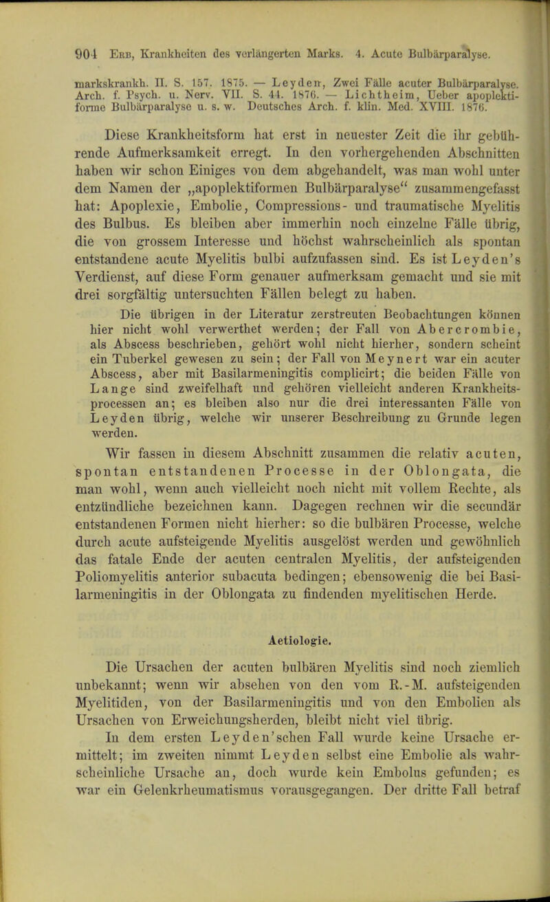 markskrankh. II. S. 157. 1S75. — Ley den, Zwei Falle acuter Bulbiirparalyse. Arch. f. Psych, u. Nerv. VII. S. 44. 1876. — Lichtheim, Ueber apoplekti- forme Bulbiirparalyse u. s. w. Deutsches Arch. f. klin. Med. XVIII. 1876. Diese Krankheitsform hat erst in neuester Zeit die ihr gebtih- rende Aufmerksamkeit erregt. In den vorhergehenden Abschnitten haben wir schon Einiges von dem abgehandelt, was man wohl unter dem Namen der „apoplektiformen Bulbarparalyse zusammengefasst hat: Apoplexie, Embolie, Compressions- und traumatische Myelitis des Bulbus. Es bleiben aber immerliin noch einzelne Falle tibrig, die von grossem Interesse und hochst wahrscheinlich als spontan entstandene acute Myelitis bulbi aufzufassen sind. Es ist Ley den's Verdienst, auf diese Form genauer aufmerksam gemacht und sie mit drei sorgfaltig untersuchten Fallen belegt zu haben. Die tibrigen in der Literatur zerstreuten Beobachtungen konnen hier nicht wohl verwerthet werden; der Fall von Abercrombie, als Abscess beschrieben, gehort wohl nicht hierher, sondern scheint ein Tuberkel gewesen zu sein; der Fall von Meynert war ein acuter Abscess, aber mit Basilarnieningitis complicirt; die beiden Fiille von Lange sind zweifelhaft und gehoren vielleicht anderen Krankheits- processen an; es bleiben also nur die drei interessanteu Falle von Ley den Ubrig, welche wir unserer Beschreibung zu Grunde legen werden. Wir fassen in diesem Abschnitt zusammen die relativ a cut en, spontan entstandenen Processe in der Oblongata, die man wohl, wenn auch vielleicht noch nicht mit vollem Rechte, als entziindliche bezeichnen kann. Dagegen rechnen wir die secundar entstandenen Formen nicht hierher: so die bulbaren Processe, welche durch acute aufsteigende Myelitis ausgelost werden und gewohnlich das fatale Ende der acuten centralen Myelitis, der aufsteigenden Poliomyelitis anterior subacuta bedingen; ebensowenig die bei Basi- larmeningitis in der Oblongata zu findenden myelitischen Herde. Aetiologie. Die Ursachen der acuten bulbaren Myelitis sind noch ziemlich unbekannt; wenn wir absehen von den vom R.-M. aufsteigenden Myelitiden, von der Basilarmeningitis und von den Embolieu als Ursachen von Erweichungsherden, bleibt nicht viel iibrig. In dem ersten Leyden'schen Fall wurde keine Ursache er- mittelt; im zweiten nimmt Ley den selbst eine Embolie als wahr- scheinliche Ursache an, doch wurde kein Embolus gefunden; es war ein Gelenkrheumatismus vorausgegangen. Der dritte Fall betraf