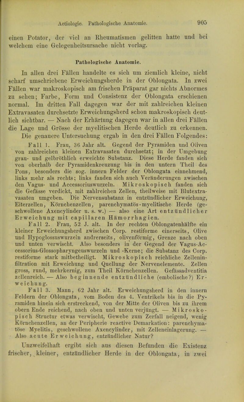 Aetiologio. Pathologische Anatomic einen Potato?, der viel an Rheumatismen gelitten hatte und bei welchem eine Gelegenheitsursache niclit vorlag. Pathologische Anatomic In alien drei Fallen handelte es sicli urn ziemlich kleine, nicht scharf umschriebene Erweichungsherde in der Oblongata. In zwei Fallen war makroskopisch am frischen Praparat gar nichts Abnormes zu sehen; Farbe, Form und Consistenz der Oblongata erschienen normal. Im dritten Fall dagegen war der mit zahlreichen kleinen Extravasaten durchsetzte Erweichungsherd schon makroskopisch deut- lich sichtbar. — Nach der Erhartung dagegen war in alien drei Fallen die Lage und Grosse der myelitischen Herde deutlich zu erkennen. Die genauere Untersucliung ergab in den drei Fallen Folgendes : Fall 1. Frau; 36 Jahr alt. Gegend der Pyramiden und 0liven von zahlreichen kleinen Extravasaten durchsetzt; in der Umgebung grau- und gelbrothlich erweichte Substanz. Diese Herde fanden sich von oberhalb der Pyramidenkreuzung bis in den untern Theil des Pons, besonders die sog. innern Felder der Oblongata einnehmend, links mehr als rechts; links fanden sich auch Veranderungen zwischen den Vagus- und Accessoriuswurzeln. Mikroskopisch fanden sich die Gefasse verdickt, mit zahlreichen Zellen, theilweise mit Blutextra- vasaten umgeben. Die Nervensubstanz in entziindlicher Erweichung, Eiterzellen, Kornchenzellen, parenchymatos - myelitische Herde (ge- schwollene Axencylinder u. s. w.) — also eine Art entziindlicher Erweichung mit capillaren Hamorrhagien. Fall 2. Frau, 52 J. alt. In der rechten Oblongatenhalfte ein kleiner Erweichungsherd zwischen Corp. restiforme einerseits, Olive und Hypoglossuswurzeln andrerseits, oliyenformig, Grenze nach oben und unten verwischt. Also besonders in der Gegend der Vagus-Ac- cessorius-Glossopharyngeuswurzeln und -Kerne; die Substanz des Corp. restiforme stark mitbetheiligt. Mikroskopisch reichliche Zellenin- filtration mit Erweichung und Quellung der Nervenelemente. Zellen gross, rund, mehrkernig, zum Theil Kornchenzellen. Gefassadventitia zellenreich. — Also beginnende entziindliche (embolische?) Er- weichung. Fall 3. Mann, 62 Jahr alt. Erweichungsherd in den innern Feldern der Oblongata, vom Boden des 4. Ventrikels bis in die Py- ramiden hinein sich erstreckend, von der Mitte der Oliven bis zu ihrem obern Ende reichend, nach oben und unten verjiingt. — Mikrosko- pisch Structur etwas verwischt, Gewebe zum Zerfall neigend, wenig Kornchenzellen, an der Peripherie reactive Demarkation: parenchyma- tOse Myelitis, geschwollene Axencylinder, mit Zelleneinlagerung. — Also acute Erweichung, entziindlicher Natur? Unzweifelhaft ergibt sich aus diesen Befunden die Existenz frischer, kleiner, entziindlicher Herde in der Oblongata, in zwei