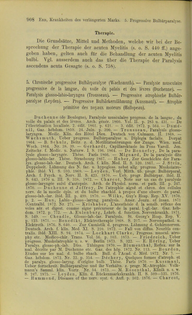 Therapie. Die Grundsatze, Mittel und Methoden, welche wir bei der Be- Spreclrang der Therapie der acuten Myelitis (s. o. S. 440 ff.) ange- geben haben, gelten auch ftir die Bebandhmg der acuten Myelitis bulbi. Vgl. ausserdem auch das liber die Therapie der Paralysis ascendens acuta Gesagte (s. o. S. 758). 5. Chronische progressive Bulbarparalyse (Wachsmuth). — Paralysie musculaire progressive de la langue, du voile du palais et des levres (Duchenne). — Paralysis glosso-labio-laryngea (Trousseau). — Progressive atrophische Bulbar- paralyse (Leyden). — Progressive Bulbarkernlahniung (Kussmaul). — Atropine primitive des noyaux nioteurs (Hallopeau). Duchenne (de Boulogne), Paralysie musculaire progress, de la langue, du voile du palais et des levres. Arch, g&ier. 1S60. Vol. II. p. 2S3 u. 431. — De l'electrisation localisee. 2. edit. 1861. p. 621. — 3. £dit. 1872. p. 564. — Dunie- nil, Gaz. hebdom. 1859. 24. Juin. p. 390. — Trousseau, Paralysis glosso- laryngea. Medic. Klin, des Hotel Dieu. Deutsch von Culmann. II. 1868. — Wachsmuth, Ueber progress. Bulbarparalyse u. Diplegia faciabs. Dorpat 1864. — B. Schulz, Beitr. z. d. Motilitatsstorungen der Zunge. Wien. med. Woch. 1864. Nr. 38. 39. — Gerhardt, Capillarektasie im Pons Varoli. Jen. Zeitschr. f. Medic, u. Naturw. I. S. 196. 1864. — De Bonnefoy, De la para- lysie glosso-laryngee. These. Paris 1S66. — Mignard, De la paralysie dite glosso-labio-lar. These. Strasbourg 1867. — Huber, Zur Geschichte der Para- lys. glosso-lab.-lar. Deutsch. Arch. f. klin. Med. II. S. 520. 1867. — J. Stein, Doppelseit. Lahmung des N. fac. u. hypogloss. nebst allg. progress. Muskeiatro- phie. ibid. VI. S. 593. 1869. — Leyden, Vorl. Mitth. ub. progr. Bulbarparal, Arch. f. Psych, u. Nerv. U. S. 423. 1870. — Ueb. progr. Bulbarpar. ibid. U. S. 643. 1870 u. III. S. 338. 1872. — Charcot, Note sur un cas de paralysie glosso-laryngee suivi d'autopsie. Arch, de Physiol, norm, et path. HI. p. 247. 1870. — Duchenne et Joffroy, De l'atrophie aigue et chron. des cellules nerv. de la moelle epin. et du bulbe rhachid. a propos d'une observ. de paral. glosso-lab.-lar. ibid. III. p. 499. 1870. — Wilks, Guy's Hosp. Rep. XV. 1870. p. 2. — Hun, Labio-glosso-laryng. paralysis. Amer. Journ. of iusan. 1871 (Centralbl. 1872. Nr. 27). — Krishaber, L'anesthesie d. la sensib. reflexe des voies aer. et digest, comme signe precurseur de la paral. l.-gl.-lar. Gaz. heb- dom. 1872. p. 772. — A. Eulenburg, Lehrb. d. function. Nervenkrankh. 1871. S. 549. — Cheadle, Glosso-lab.-lar. Paralvsis. St. Georg's Hosp. Rep. V. p. 123. 1871. — Benedikt, Elektrotherapie 186S. S. 217. — Nervenpathol. u. Elektroth. 1876. S. 640. — Zur Casuistik d. progress. Lahmung d. Gehirnnerven. Deutsch. Arch. f. klin. Med. XI. S. 210. 1872. — Fall von diffus. Neuritis cen- tralis, ibid. Xm. S. 94. 1874. — Lockhart Clarke, Progress, muscul. atro- phy etc. Medico-chir. Trans. Vol. 56. p. 103. 1873- — Friedreich, Ueber progress. Muskelatrophie u. s. w. Berlin 1873. S. 322. — E. Horing, Leber Paralys. glosso-ph.-lab. Diss. Tubingen 1S70.— Blumenthal, Reflex, sur la mal. decrite par M. Duchenne etc. Gaz. des h6p. 1872. Nr. 113. — Bourdon, Etudes sur les mal. d. bulbe rhach. Bull. d. l'Acad. d. MM. 1S72. Nr. 7. — Gaz. hebdom. 1872. Nr. 22. p. 354. — Dechery, Quelques formes d'atroph. et de paralys. glosso-laryng. d'origine bulb. These. Paris 1870. — Kussmaul, Ueber fortschreit. Bulbarparalyse und ihr Verhiiltn. z. progr. M.-Atrophie. Volk- mann's Samml. klin. Vortr. Nr. 54. 1873. — M. Rosenthal. Klinik u. s. w. S. 247. 1875. — Leyden, Klin. d. Ruckenmarkskrankh. II. S. 509—525. 1876. — Hammond, Diseases of the nerv. syst. 6. Aufl. p. 502. 1876. — Charcot,