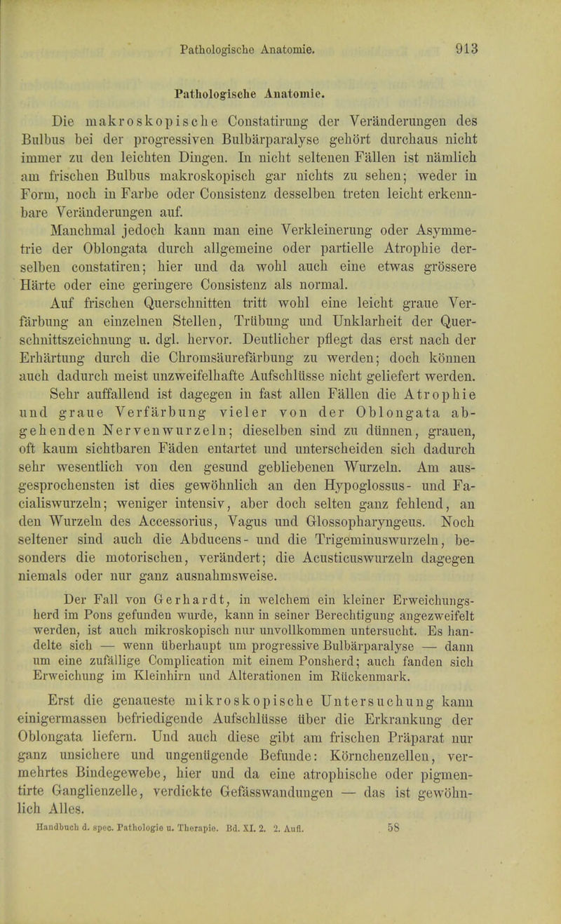 Pathologische Anatomic. Die inakroskopiscke Constatirung der Veranderungen des Bulbus bei der progressiven Bulbarparalyse gehftrt durcliaus nicht immer zu den leichten Dingen. In nicht seltenen Fallen ist namlich am friscben Bulbus inakroskopisch gar nickts zu sehen; weder in Form, nock in Farbe oder Consistenz desselben treten leickt erkenn- bare Veranderungen auf. Manchmal jedoch kann man eine Verkleinerung oder Asymme- trie der Oblongata durck allgemeine oder partielle Atropbie der- selben constatiren; bier und da wobl aucb eine etwas grossere Harte oder eine geringere Consistenz als normal. Auf friscben Querscbnitten tritt wobl eine leicbt graue Ver- farbung an einzelnen Stellen, Trubung und Unklarbeit der Quer- schnittszeichnung u. dgl. bervor. Deutlicber pflegt das erst nacb der Erbartung durcb die Cbromsaurefarbung zu werden; doch konnen aucb dadurcb meist unzweifelbafte Aufscbliisse nicbt geliefert werden. Sebr auffallend ist dagegen in fast alien Fallen die Atropbie und graue Verfarbung vieler von der Oblongata ab- gebenden Nervenwurzeln; dieselben sind zu diinnen, grauen, oft kaum sicbtbaren Faden entartet und unterscbeiden sicb dadurch sehr wesentlicb von den gesund gebliebenen Wurzeln. Am aus- gesprocbensten ist dies gewobnlicb an den Hypoglossus- und Fa- cialiswurzeln; weniger intensiv, aber docb selten ganz feblend, an den Wurzeln des Accessorius, Vagus und Glossopbaryngeus. Nocb seltener sind aucb die Abducens- und die Trigeminuswurzeln, be- sonders die motoriscben, verandert; die Acusticuswurzeln dagegen niemals oder nur ganz ausnabmsweise. Der Fall von Gerhardt, in welchem ein kleiner Erweichungs- herd im Pons gefunden wurde, kann in seiner Berechtigung angezweifelt werden, ist auch mikroskopiscb nur unvollkommen untersucht. Es han- delte sich — wenn iiberhaupt urn progressive Bulbarparalyse — dann um eine zufallige Complication mit einem Ponsherd; aucb fanden sich Erweichung im Kleinhirn und Alterationen im Ruckenmark. Erst die genaueste mikroskopiscbe Untersucbung kann einigermassen befriedigende Aufscbliisse iiber die Erkrankung der Oblongata liefern. Und auch diese gibt am friscben Praparat nur ganz unsichere und ungenligende Befunde: Korncbenzellen, ver- mehrtes Bindegewebe, bier und da eine atrophische oder pigmen- tirte Ganglienzelle, verdickte Gefasswandungen — das ist gewohn- lich Alles.