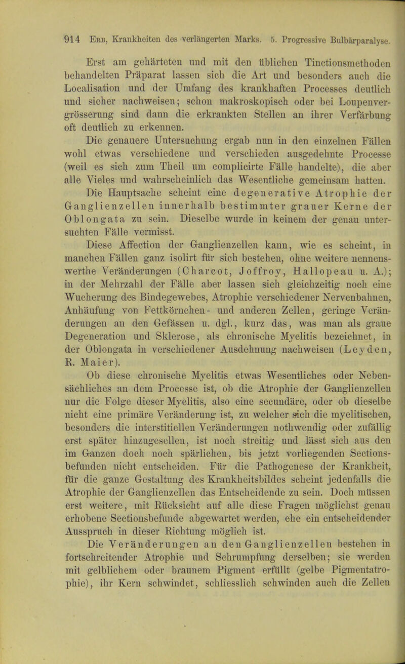 Erst am geharteten und mit den Ublicheu Tinctionsmethoden behandelten Priiparat lassen sich die Art und besonders auch die Localisation und der Unifang des krankbaften Processes deutlicb und sicber nacbweiseu; scbon makroskopisch oder bei Loupenver- grosserung sind dann die erkrankten Stellen an ihrer Verfarbung oft deutlicb zu erkennen. Die genauere Untersucbung ergab nun in den einzelnen Fallen wobl etwas verscbiedene und verscbieden ausgedebnte Processe (weil es sicb zum Tbeil um complicirte Falle bandelte), die aber alle Vieles und wabrscbeinlicb das Wesentliche gemeinsam batten. Die Hauptsacbe scbeint eine degenerative Atropbie der Ganglienzellen innerbalb bestimmter grauer Kerne der Oblongata zu sein. Dieselbe wurde in keinem der genau unter- sucbten Falle vermisst. Diese Affection der Ganglienzellen kann, wie es scbeint, in mancben Fallen ganz isolirt fiir sicb bestehen, obne weitere nennens- wertbe Veranderungen (Charcot, Joffroy, Hallopeau u. A.); in der Mebrzabl der Falle aber lassen sicb gleiebzeitig nocb eine Wucberung des Bindegewebes, Atropbie verschiedener Nervenbahnen, Anbaufung von Fettkorncben - und anderen Zellen, geringe Veran- derungen an den Gefassen u. dgl., kurz das, was man als graue Degeneration und Sklerose, als chroniscbe Myelitis bezeiebnet, in der Oblongata in verschiedener Ausdebnung nacbweiseu (Ley den, R. Maier). Ob diese chroniscbe Myelitis etwas Wesentliches oder Neben- sachliches an dem Processe ist, ob die Atropbie der Ganglienzellen nur die Folge dieser Myelitis, also eine secundare, oder ob dieselbe nicht eine primare Veranderung ist, zu welcber sicb die myelitischen, besonders die interstitiellen Veranderungen notbwendig oder zufallig erst spater hinzugesellen, ist nocb streitig und lasst sicb aus den im Ganzen docb noch sparlicben, bis jetzt vorliegenden Sections- befunden nicht entscheiden. Fiir die Patbogenese der Krankheit, ftir die gauze Gestaltung des Krankbeitsbildes scbeint jedenfalls die Atropbie der Ganglienzellen das Entscbeidende zu sein. Docb mtissen erst weitere, mit Rucksicht auf alle diese Fragen moglicbst genau erhobene Sectionsbefunde abgewartet werden, ehe ein entscbeidender Ausspruch in dieser Richtung m^glicb ist. Die Veranderungen an den Ganglienzellen besteben in fortschreitender Ati*ophie und Scbrumpfung derselben; sie werden mit gelblichem oder braunem Pigment erfttllt (gelbe Pigmeutati-o- phie), ihr Kern schwindet, scbliesslich sebwinden auch die Zellen
