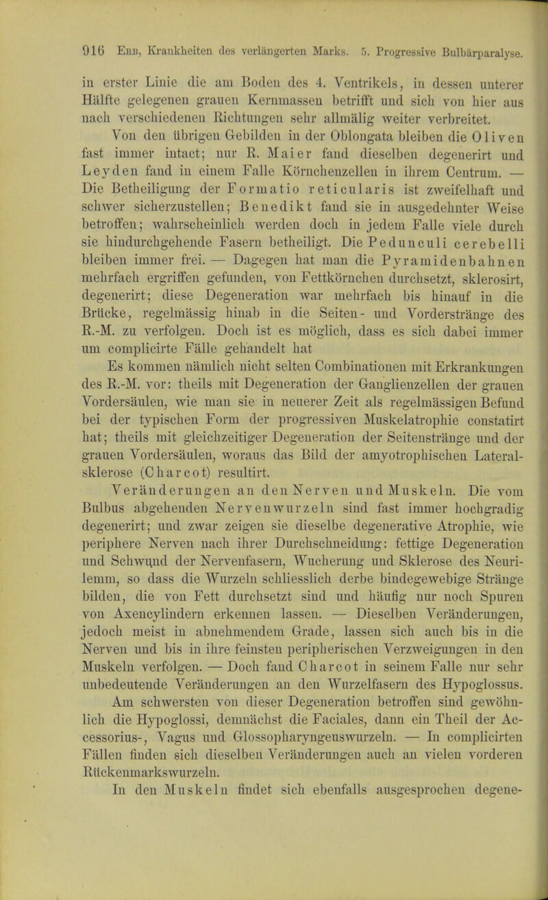 in erster Linie die am Boden des 4. Ventrikels, in dessen unterer Hiilfte gelegenen grauen Kernuiasseu betrifft und sich von hier aus nach verscliiedeneu Richtungen sehr allmalig weiter verbreitet. Von den Ubrigen Gebilden in der Oblongata bleiben die 01 i v e n fast immer intact; nur R. Maier fand dieselben degenerirt und Ley den fand in einem Falle Kornchenzellen in ikrein Centrum. — Die Betheiligung der Form at io reticularis ist zweifelhaft und schwer sicherzustellen; Benedikt fand sie in ausgedebnter Weise betroffen; wahrscheinlich werden docb in jedem Falle viele durch sie hindurchgehende Fasern betbeiligt. Die Peduneuli cerebelli bleiben immer frei. — Dagegen hat man die Pyramidenbaknen mehrfach ergriffen gefunden, von Fettkornchen durchsetzt, sklerosirt, degenerirt; diese Degeneration war mehrfach bis hinauf in die Brttcke, regelmiissig hinab in die Seiten- und Vorderstrange des R.-M. zu verfolgen. Doch ist es nioglich, dass es sich dabei immer um complicirte Falle gehandelt hat Es kommen namlich nicht seiten Combinationen mit Erkrankungen des R.-M. vor: theils mit Degeneration der G-anglienzellen der grauen Vordersaulen, wie man sie in neuerer Zeit als regelmassigen Befund bei der typischen Form der progressiven Muskelatrophie constatirt hat; theils mit gleichzeitiger Degeneration der Seitenstrange und der grauen Vordersaulen, woraus das Bild der amyotrophischen Lateral- sklerose (Charcot) resultirt. Veranderungen an denNerven undMuskeln. Die vom Bulbus abgehenden Nervenwurzeln sind fast immer hochgradig degenerirt; und zwar zeigen sie dieselbe degenerative Atropine, wie periphere Nerven nach ihrer Durchschneidung: fettige Degeneration und Schwimd der Nervenfasern, Wucherung und Sklerose des Neuri- lemm, so dass die Wurzeln schliesslich derbe bindegewebige Strange bilden, die von Fett durchsetzt sind und haufig nur noch Spuren von Axencylindern erkennen lassen. — Dieselben Veranderungen, jedoch meist in abnehmendem Grade, lassen sich auch bis in die Nerven und bis in ihre feinsten peripherischen Verzweigungen in den Muskeln verfolgen. — Doch fand Charcot in seinem Falle nur sehr unbedeutende Veranderungen an den Wurzelfasern des Hypoglossus. Am schwersten von dieser Degeneration betroffen sind gewohn- lich die Hypoglossi, demuachst die Faciales, dann ein Theil der Ac- cessorius-, Vagus und CTlossopharyngeuswurzeln. — In coni])licirten Fallen linden sich dieselben Veranderungen auch an vielen vorderen Rltckenmarkswurzeln. In den Muskeln findet sich ebenfalls ausgesprocheu degene-