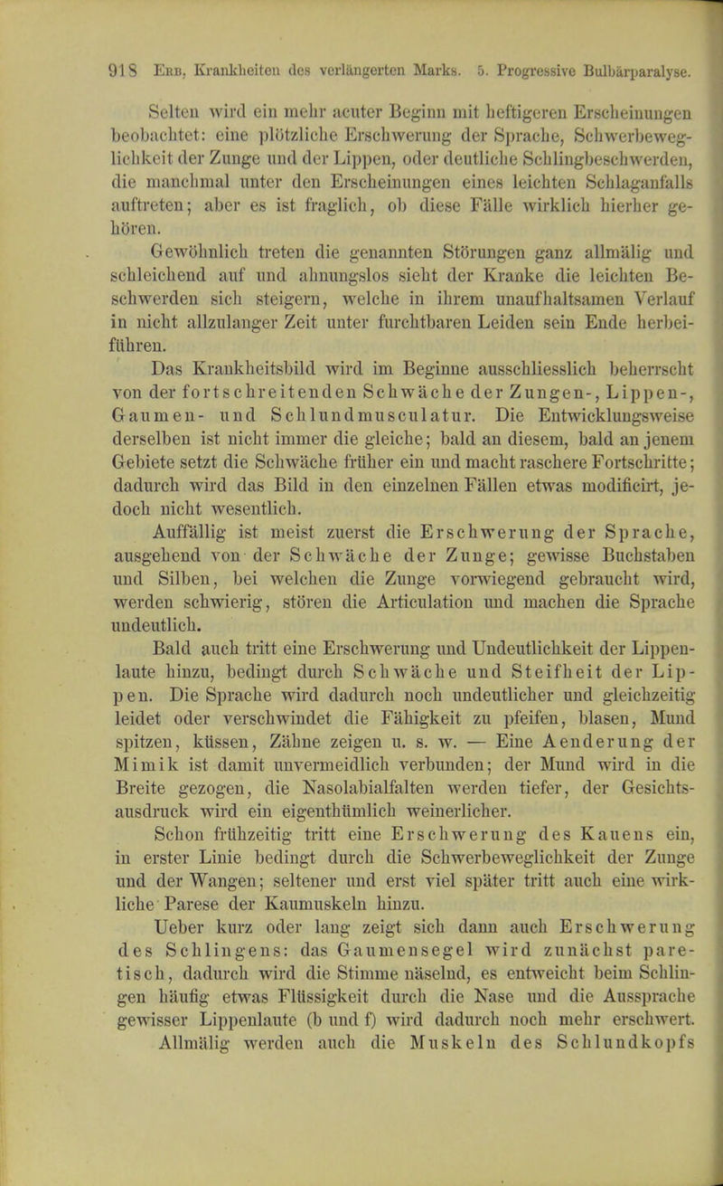 Selten wird ein niebr acuter Beginn mit beftigcren Erscbeinungen beobacbtet: eine plotzlicbe Erscbwerung der Spracbe, Scbwerbeweg- liebkeit der Zunge und der Lippen, oder deutlicbe Scblingbescbwerden, die mancbmal unter den Erscbeinungen eines leichten Scblaganfalls auftreteu; aber es ist fraglicb, ol) diese Fiille wirklicb bierber ge- hiiivn. Gewobnlicb treten die genannten Storungen ganz allmalig und scbleicbend auf und abnungslos siebt der Kranke die leicbten Be- scbwerden sicb steigern, welcbe in ibrem unaufbaltsanien Verlauf in nicht allzulanger Zeit unter furcbtbaren Leiden sein Ende berl)ei- fiibren. Das Krankbeitsbild wird im Beginne ausscbliesslicb beberrscbt von der fortscbreitenden Scbwacbe der Zungen-, Lippen-, Gaumen- und Scblundmusculatur. Die Entwicklung^w<me derselben ist nicbt imnier die gleicbe; bald an diesem, bald an jenem Gebiete setzt die Scbwacbe friiber ein und macbt raschere Fortscbritte; dadurcb wird das Bild in den einzelnen Fallen etwas niodificirt, je- docb nicbt wesentlich. Auffallig ist nieist zuerst die Erscbwerung der Spracbe, ausgebend von der Scbwacbe der Zunge; gewisse Bucbstaben und Silben, bei welcben die Zunge vorwiegend gebraucbt wird, werden scliwierig, storen die Articulation und niacben die Spracbe undeutlicb. Bald aucb tritt eine Erscbwerung und Undeutlicbkeit der Lippen- laute binzu, bedingt durcb Scbwacbe und Steifbeit der Lip- pen. Die Spracbe wird dadurcb nocb undeutlicber und gleicbzeiri^ leidet oder verscbwindet die Fabigkeit zu pfeifen, blasen, Mund spitzen, ktissen, Zabne zeigen u. s. w. — Eine Aenderung der Mirnik ist damit unverrneidlicb verbunden; der Mund wird in die Breite gezogen, die Nasolabialfalten werden tiefer, der Gesicbts- ausdruck wird ein eigentbiimlicb weinerlicber. Scbon frtibzeitig tritt eine Erscbwerung des Kauens ein, in erster Linie bedingt durcb die Scbwerbeweglicbkeit der Zunge und der Wangen; seltener und erst viel spater tritt aucb eine wirk- licbe Parese der Kaumuskeln binzu. Ueber kurz oder lang zeigt sicb dann aucb Erscbwerung des Scblingens: das Gaumensegel wird zunacbst pare- tiscb, dadurcb wird die Stimme naselnd, es entweicbt beini Scbliu- gen baufig etwas FlUssigkeit durcb die Nase und die Ausspracbe gewisser Lippenlaute (b und f) wird dadurcb nocb mebr erscbwert. Allmalig werden aucb die Musk ein des Scblundkopfs