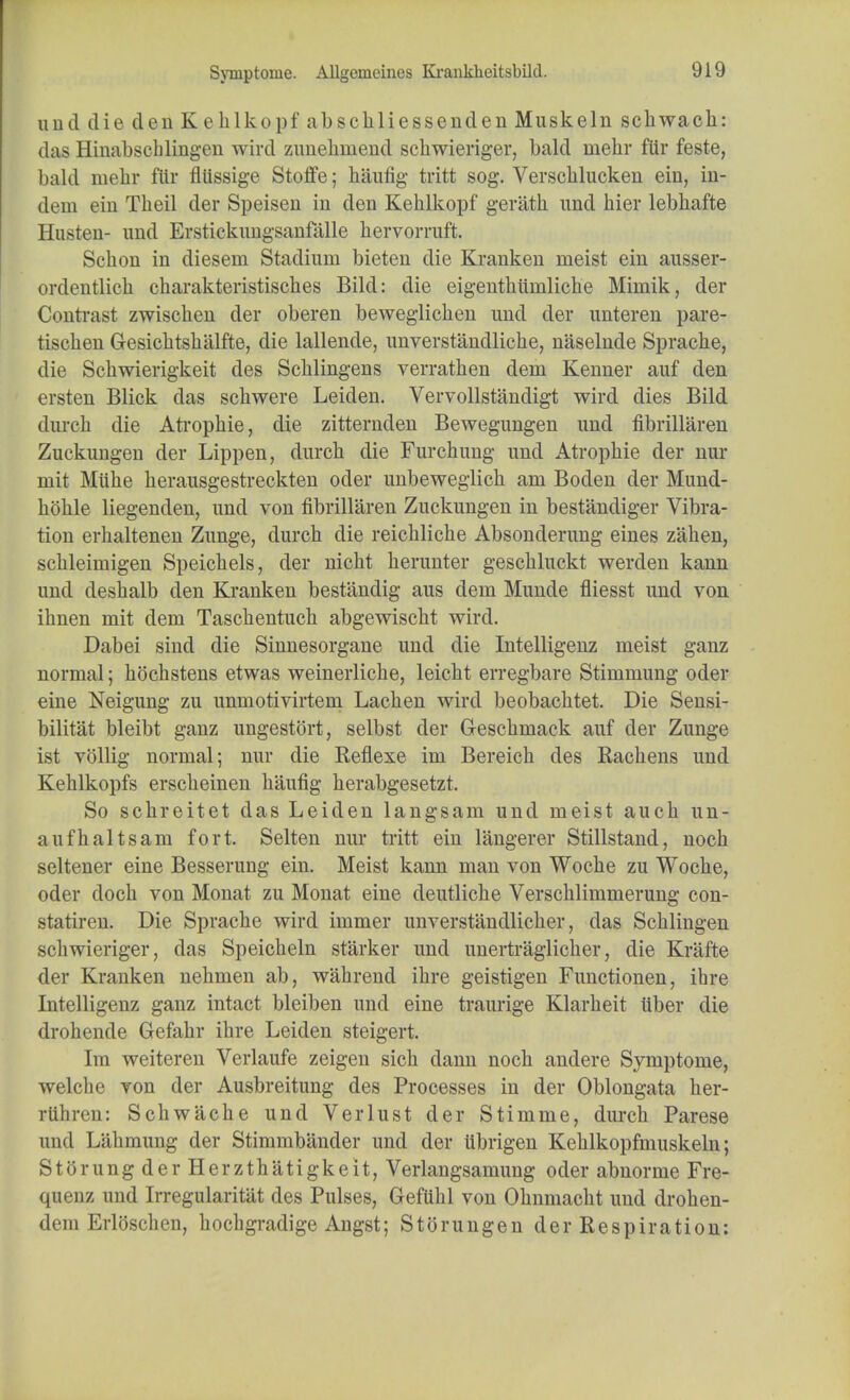 Syinptoine. Allgcrucines Krankkeitsbild. und die den Keklkopf absckliessenden Muskeln schwach: das Hinabscblingen wird zunekinend scliwieriger, bald uiehr fiir feste, bald niehr flir fitissige Stoffe; kaufig tritt sog. Verscklucken ein, in- dem ein Theil der Speisen in den Kehlkopf geratk und hier lebhafte Hasten- und Erstickungsanfalle hervorruft. Sckon in dieseni Stadium bieten die Kranken nieist ein ausser- ordentlick ckarakteristisckes Bild: die eigentkunilicke Miniik, der Contrast zwiscken der oberen beweglicken und der unteren pare- tiscken Gesicktskiilfte, die lallende, unverstandlicke, naselnde Spracke, die Sckwierigkeit des Scklingens verratken dem Kenner auf den ersten Blick das sckwere Leiden. Vervollstandigt wird dies Bild durck die Atropkie, die zitternden Bewegungen und fibrillaren Zuckungen der Lippen, durck die Furckung und Atropkie der nur mit Muke kerausgestreckten oder unbeweglick am Boden der Mund- kokle liegenden, und von fibrillaren Zuckungen in bestandiger Vibra- tion erkaltenen Zunge, durck die reicklicke Absonderung eines zaken, sckleimigen Speickels, der nickt kerunter gesckluckt werden kann und deskalb den Kranken bestandig aus dem Munde fliesst und von iknen mit dem Tasckentuck abgewiscbt wird. Dabei sind die Sinnesorgane und die Intelligenz meist ganz normal; kockstens etwas weinerlicke, leickt erregbare Stimmung oder eine Neigung zu unmotivirtem Lacken wird beobacktet. Die Sensi- bilitat bleibt ganz ungestort, selbst der Gesckmack auf der Zunge ist vollig normal; nur die Reflexe im Bereick des Rackens und Keklkopfs ersckeinen kaufig kerabgesetzt. So sckreitet das Leiden langsam und meist auck un- aufkaltsam fort. Selten nur tritt ein langerer Stillstand, nock seltener eine Besserung ein. Meist kann man von Wocke zu Wocke, oder dock von Monat zu Monat eine deutlicke Verscklimmerung con- statiren. Die Spracke wird immer unverstandlicker, das Scklingen sckwieriger, das Speickeln starker und unertraglicker, die Krafte der Kranken nekmen ab, wakrend ikre geistigen Functionen, ihre Intelligenz ganz intact bleiben und eine traurige Klarkeit iiber die drokende Gefakr ikre Leiden steigert. Im weiteren Verlaufe zeigen sick dann nock andere Symptome, welche von der Ausbreitung des Processes in der Oblongata ker- rtihren: Sckwacke und Verlust der Stimme, durck Parese und Lakmung der Stimmbander und der iibrigen Keklkopfmuskeln; StorungderHerztkatigkeit, Verlangsamung oder abnorme Fre- quenz und Irregularitat des Pulses, Geftikl von Oknmackt und droken- dem Erloscken, kochgradige Angst; Storungen der Respiration: