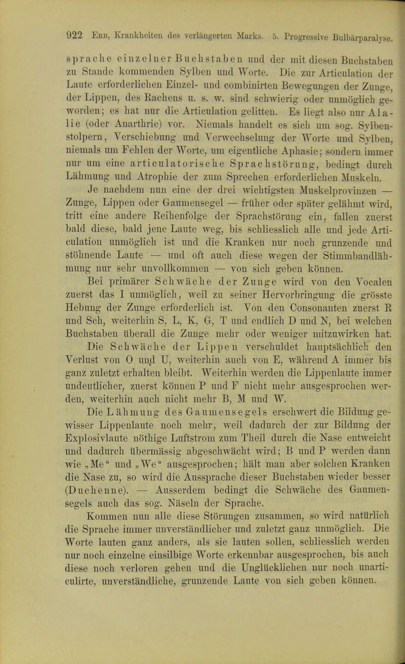 sprache einzelner Bucbstaben und der mit diesen Bucbstaben zu Staude kommenden Sylben und Worte. Die zur Articulation der Laute erforderliclien Einzel- und combinirten Bewegungen der Zunge, der Lippen, des Rachens u. s. w. sind schwierig oder unmoglicb ge- worden; es hat nur die Articulation gelitten. Es liegt also nur Ala- lie (oder Anartbrie) vor. Nientals handelt es sicb urn sog. Sylben- stolpern, Verschiebung und Verwecbselung der Worte und Sylben, niemals um Feblen der Worte, um eigentlicbe Apbasie; sondern immer nur um eine articulatorische SprachstOrung, bedingt durch Labniung und Atropbie der zum Sprecben erforderlicben Muskeln. Je nacbdem nun eine der drei wicbtigsten Muskelprovinzen — Zunge, Lippen oder Gaumensegel — frttber oder spater gelahmt wird, tritt eine andere Reihenfolge der Sprachstorung ein, fallen zuerst bald diese, bald jene Laute weg, bis scbliesslicb alle und jede Arti- culation unmoglicb ist und die Kranken nur nocb grunzende und stobnende Laute — und oft aucb diese wegen der Stimmbandlab- inung nur sebr unvollkomnien — von sicb geben konnen. Bei primarer Scbwacbe der Zunge wird von den Vocalen zuerst das I unmoglicb, weil zu seiner Hervorbringung die grosste Hebung der Zunge erforderlicb ist. Von den Consonanten zuerst R und Scb, weiterbin S, L, K, Gr, T und endlicb D und N, bei welcben Bucbstaben iiberall die Zunge mebr oder weniger mitzuwirken bat. Die Scbwacbe der Lippen verscbuldet bauptsacblich den Verlust von 0 un,d U, weiterbin aucb von E, wabrend A immer bis ganz zuletzt erbalten bleibt. Weiterbin werden die Lippenlaute immer undeutlicber, zuerst konnen P und F nicbt mebr ausgesprocben wer- den, weiterbin aucb nicbt mebr B, M und W. Die Labniung desGraumensegels erscbwert die Bildung ge- wisser Lippenlaute nocb mebr, weil dadurcb der zur Bildung der Explosivlaute notbige Luftstrom zum Tbeil durch die Nase entweicht und dadurcb iibermassig abgescbwacbt wird; B und P werden dann wie „ Me und „ We ausgesprochen; halt man aber solchen Kranken die Nase zu, so wird die Aussprache dieser Bucbstaben wieder besser (Ducbenne). — Ausserdem bedingt die Scbwacbe des G-aunien- segels aucb das sog. Naseln der Sprache. Kommen nun alle diese Storungen zusammen, so wird nattirlich die Sprache immer unverstandlicher und zuletzt ganz unmoglicb. Die Worte lauten ganz anders, als sie lauten sollen, scbliesslicb werden nur nocb einzelne einsilbige Worte erkennbar ausgesprocben, bis aucb diese nocb veiioren geben und die Unglucklichen nur nocb unarti- culirte, unverstandliche, grunzende Laute von sich geben konnen.