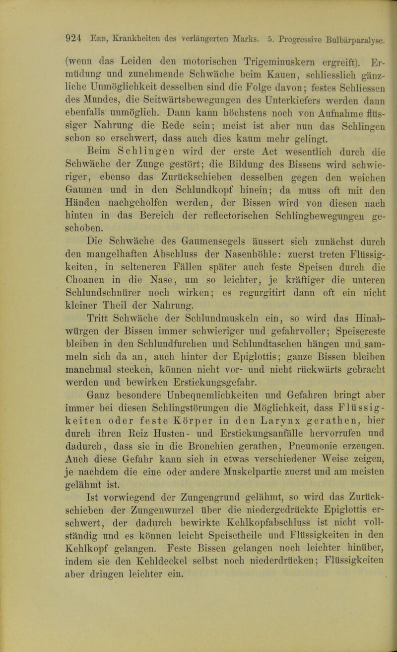 (wenn das Leiden den motorischen Trigeminuskern ergreift). Er- mltdung nnd zunehmende Schwache beim Kauen, schliesslich g'anz- liche Unmoglichkeit desselben sind die Folge davon; testes Schliessen des Mundes, die Seitwartsbewegungen des Unterkiefers werden dann ebenfalls unmoglich. Dann kann hOchstens noch von Aufnahme fllis- siger Nahrung die Rede sein; meist ist aber nun das Schlingen schon so erschwert, dass auch dies kaum mehr gelingt. Beim Schlingen wird der erste Act wesentlich durch die Schwache der Zunge gestort; die Bildung des Bissens wird schwie- riger, ebenso das Zurtickschieben desselben gegen den weichen Gaumen und in den Schlundkopf hinein; da muss oft mit den Handen nachgeholfen werden, der Bissen wird von diesen nach hinten in das Bereich der reflectorischen Schlingbewegungen ge- schoben. Die Schwache des Gaumensegels aussert sich zunachst durch den mangelhaften Abschluss der Nasenhohle: zuerst treten Fltissig- keiten, in selteneren Fallen spater auch feste Speisen durch die Choanen in die Nase, um so leichter, je kraftiger die unteren Schlundschntirer noch wirken; es regurgitirt dann oft ein nicht kleiner Theil der Nahrung. Tritt Schwache der Schlundmuskeln ein, so wird das Hinab- wilrgen der Bissen immer schwieriger und gefahrvoller; Speisereste bleiben in den Schlundfurchen und Schlundtaschen hangen und sam- meln sich da an, auch hinter der Epiglottis; ganze Bissen bleiben manchmal steckeh, konnen nicht vor- und nicht rtickwarts gebracht werden und bewirken Erstickungsgefahr. Ganz besondere Unbequemlichkeiten und Gefahren bringt aber immer bei diesen Schlingstorungen die Moglichkeit, dass Fliissig- keiten oder feste Korper in den Larynx gerathen, hier durch ihren Reiz Husten- und Erstickungsanfalle hervorrufen uud dadurch, dass sie in die Bronchien gerathen, Pneumonie erzeugen. Auch diese Gefahr kann sich in etwas verschiedener Weise zeigen, je nachdem die eine oder andere Muskelpartie zuerst und am meisten gelahmt ist. Ist vorwiegend der Zungengrund gelahmt, so wird das Zurtick- schieben der Zungenwurzel tiber die niedergedriickte Epiglottis er- schwert, der dadurch bewirkte Kehlkopfabschluss ist nicht voll- standig und es konnen leicht Speisetheile und Fltissigkeiten in den Kehlkopf gelangen. Feste Bissen gelangen noch leichter hintiber, indem sie den Kehldeckel selbst noch niederdrlicken; Fltissigkeiten aber dringen leichter ein.