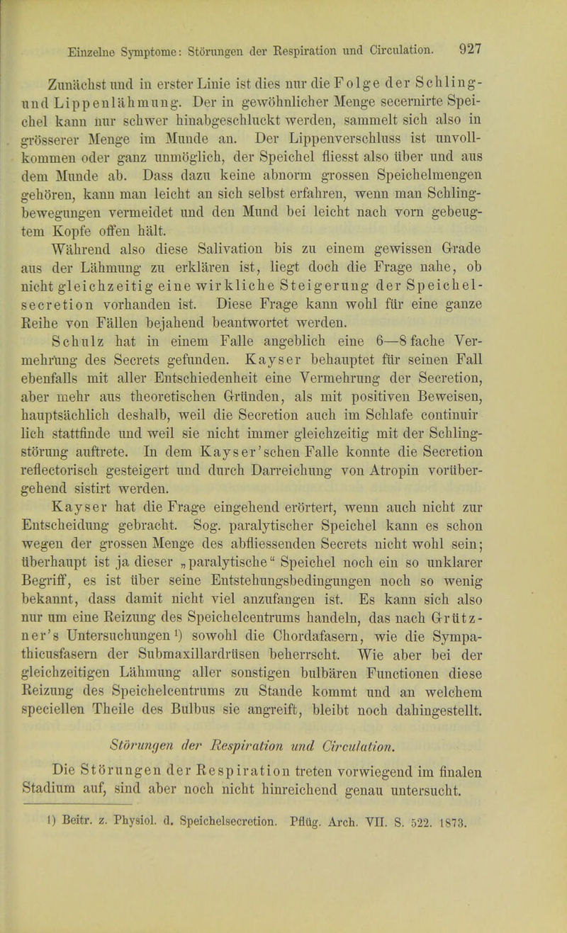 Zunaehst unci in erst©* Linie ist dies nrar die Folge der Schling- u n d L i p p e n 1 a h rn u n g. Der in gewohnlicher Menge secernirte Spei- chel kanu iiur schwer hinabgeschluckt werden, sammelt sich also in grUSserer Menge im Munde an. Der Lippenverschluss ist unvoll- kommen oder ganz unmoglich, der Speichel fliesst also iiber und aus dem Munde ab. Dass dazu keine abnorm grossen Speiclielniengen gehoren, kann man leicht an sich selbst erfahren, wenn man Schling- bewegungen vermeidet und den Mund bei leicht nach vorn gebeug- tem Kopfe offen halt. Wahrend also diese Salivation bis zu einem gewissen Grade aus der Lahmung zu erklaren ist, liegt doch die Frage nahe, ob nicht gleichzeitig eine wirkliche Steigerung der Speichel- secretion vorhanden ist. Diese Frage kann wohl far eine ganze Reihe von Fallen bejahend beantwortet werden. Schulz hat in einem Falle angeblich eine 6—8fache Ver- mehrUng des Secrets gefunden. Kayser behauptet fur seinen Fall ebenfalls mit aller Entschiedenheit eine Vermehrung dor Secretion, aber mehr aus theoretischen Griinden, als mit positiven Bevveisen, hauptsachlich deshalb, weil die Secretion auch im Schlafe continuir lich stattfinde und weil sie nicht irnmer gleichzeitig mit der Schling- storung auftrete. In dem Kayser'schen Falle konnte die Secretion reflectorisch gesteigert und durch Darreichung von Atropin voriiber- gehend sistirt werden. Kayser hat die Frage eingehend erortert, wenn auch nicht zur Entscheidung gebracht. Sog. paralytischer Speichel kann es schon wegen der grossen Menge des abfliessenden Secrets nicht wohl sein; iiberhaupt ist ja dieser „ paralytische Speichel noch ein so unklarer BegrifT, es ist iiber seine Entstehungsbedingungen noch so wenig bekannt, dass damit nicht viel anzufangen ist. Es kann sich also nur um eine Reizung des Speichelcenti*ums handeln, das nach Griitz- ner's Untersuchungen l) sowohl die Chordafasern, wie die Sympa- thicusfasern der Submaxillardrtisen beherrscht. Wie aber bei der gleichzeitigen Lahmung aller sonstigen bulbaren Functionen diese Reizung des Speichelcentrums zu Stande kommt und an welchem speciellen Theile des Bulbus sie angreift, bleibt noch dahingestellt. Storungen der Respiration und Circulation. Die Storungen der Respiration treten vorwiegend im finalen Stadium auf, sind aber noch nicht hinreichend genau untersucht. I) Beitr. z. Physiol, d. Speichelsecretion. Pfliig. Arch. VII. S. 522. 1873.