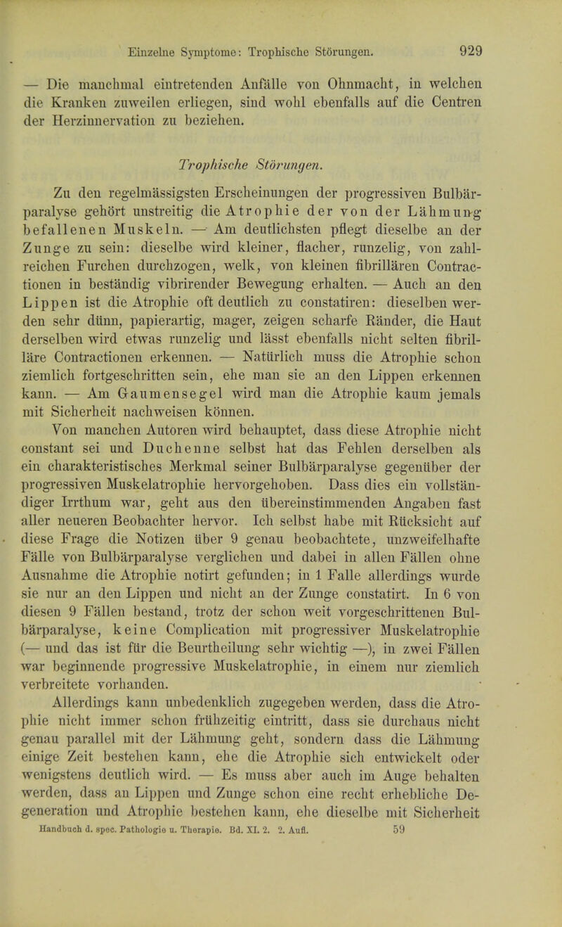 — Die manchinal eintretenden Anfalle von Ohnmacht, in welchen die Kranken zuweilen erliegen, sind wolil ebenfalls auf die Centren der Herzinnervation zu beziehen. Trophische Storungim. Zu den regelruassigsten Erscheinungen der progressiven Bulbar- paralyse gehort unstreitig die Atropine der von der Lahmung befallenen Muskeln. — Am deutlichsten pflegt dieselbe an der Zunge zu sein: dieselbe wird kleiner, flacher, runzelig, von zahl- reiclien Furchen durchzogen, welk, von kleinen fibrillaren Contrac- tionen in bestandig vibrirender Bewegung erhalten. — Auch an den Lippen ist die Atrophie oft deutlicb zu constatiren: dieselben wer- den sehr diinn, papierartig, mager, zeigen scharfe Rander, die Haut derselben wird etwas runzelig und lasst ebenfalls nicht selten fibril- lare Contractionen erkennen. — Naturlich muss die Atrophie schon ziemlich fortgeschritten sein, ehe man sie an den Lippen erkennen kann. — Am Gaumensegel wird man die Atrophie kaum jemals mit Sicherheit nachweisen konnen. Von manchen Autoren wird behauptet, dass diese Atrophie nicht constant sei und Duchenne selbst hat das Fehlen derselben als ein charakteristisches Merkmal seiner Bulbarparalyse gegenuber der progressiven Muskelatrophie hervorgehoben. Dass dies ein vollstan- diger Irrthum war, geht aus den ubereinstimmenden Angaben fast aller neueren Beobachter hervor. Ich selbst habe mit Rucksicht auf diese Frage die Notizen iiber 9 genau beobachtete, unzweifelhafte Falle von Bulbarparalyse verglichen und dabei in alien Fallen ohne Ausnahme die Atrophie notirt gefunden; in 1 Falle allerdings wurde sie nur an den Lippen und nicht an der Zunge constatirt. In 6 von diesen 9 Fallen bestand, trotz der schon weit vorgeschrittenen Bul- barparalyse, keine Complication mit progressiver Muskelatrophie (— und das ist filr die Beurtheilung sehr wichtig —), in zwei Fallen war beginnende progressive Muskelatrophie, in einem nur ziemlich verbreitete vorhanden. Allerdings kann unbedenklich zugegeben werden, dass die Atro- phie nicht immer schon frtihzeitig eintritt, dass sie durchaus nicht genau parallel mit der Lahmung geht, sondern dass die Lahmung einige Zeit bestehen kann, ehe die Atrophie sich entwickelt oder wenigstens deutlich wird. — Es muss aber auch im Auge behalten werden, dass an Lippen und Zunge schon eine recht erhebliche De- generation und Atrophie bestehen kann, ehe dieselbe mit Sicherheit Uandbuch d. spoc. Pathologic u. Therapie. Bd. XI. 2. 2. Aufl. 59