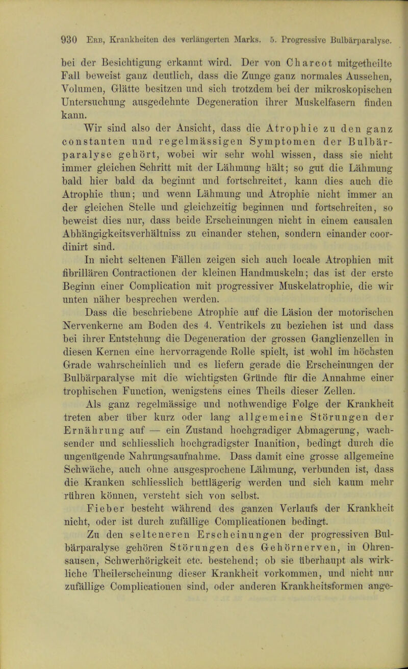 bei der Besichtigung erkannt wird. Der von Charcot mitgetheilte Fall beweist gauz deutlich, dass die Zunge ganz normales Aussehen, Volumen, Gliltte besitzen and sich trotzdem bei der mikroskopischen Untersuchung ausgedehnte Degeneration ihrer Muskelfasern finden kann. Wir sind also der Ansicht, dass die Atropine zu den ganz constanten und regelmassigen Symptomen der Bulbar- paralyse gehort, wobei wir sehr wohl wissen, dass sie nicht immer gleichen Schritt mit der Lahmung halt; so gut die Lahmung bald hier bald da beginnt unci fortschreitet, kann dies auch die Atropine thun; und wenn Lahmung und Atrophie nicht immer an der gleichen Stelle und gleichzeitig beginnen unci fortschreiten, so beweist dies nur, dass beide Erscheinungen nicht in einem causalen Abhangigkeitsverhaltniss zu einander stehen, sondern einander coor- dinirt sind. In nicht seltenen Fallen zeigen sich auch locale Atrophien mit fibrillaren Contractionen der kleinen Handmuskeln; das ist der erste Beginn einer Complication mit progressiver Muskelatrophie, die wir unten naher besprechen werden. Dass die beschriebene Atrophie auf die Lasion der motorischen Nervenkerne am Boden des 4. Ventrikels zu beziehen ist und da>> bei ihrer Entstehung die Degeneration der grossen Granglienzellen in diesen Kernen eine hervorragende Rolle spielt, ist wohl im hochsten G-rade wahrscheinlich und es liefern gerade die Erscheinungen der Bulbarparalyse mit die wichtigsten G-runde fur die Annahme einer trophischen Function, wenigstens eines Theils dieser Zellen. Als ganz regelmassige unci nothwendige Folge der Krankheit treten aber iiber kurz oder lang allgemeine Storungen der Ernahrung auf — ein Zustand hochgradiger Abmagerung, wach- sender und schliesslich hochgradigster Inanition, bedingt durch die ungenugende Nahrungsaufnahme. Dass damit eine grosse allgemeine Schwache, auch ohne ausgesprochene Lahmung, verbunden ist, dass die Kranken schliesslich bettlagerig werden und sich kaum mehr ruhren konnen, versteht sich von selbst. Fieber besteht wahrend des ganzen Verlaufs der Krankheit nicht, oder ist durch zufallige Complicationen bedingt. Zu den selteneren Erscheinungen der progressiven Bul- barparalyse gehoren Storungen des Gehornerven, in Ohren- sausen, Schwerhtjrigkeit etc. bestehend; ob sie ttberhaupt als wirk- liche Theilerscheinung dieser Krankheit vorkommen, und nicht nnr zufallige Complicationen sind, oder ancleren Krankheitsformen ange-