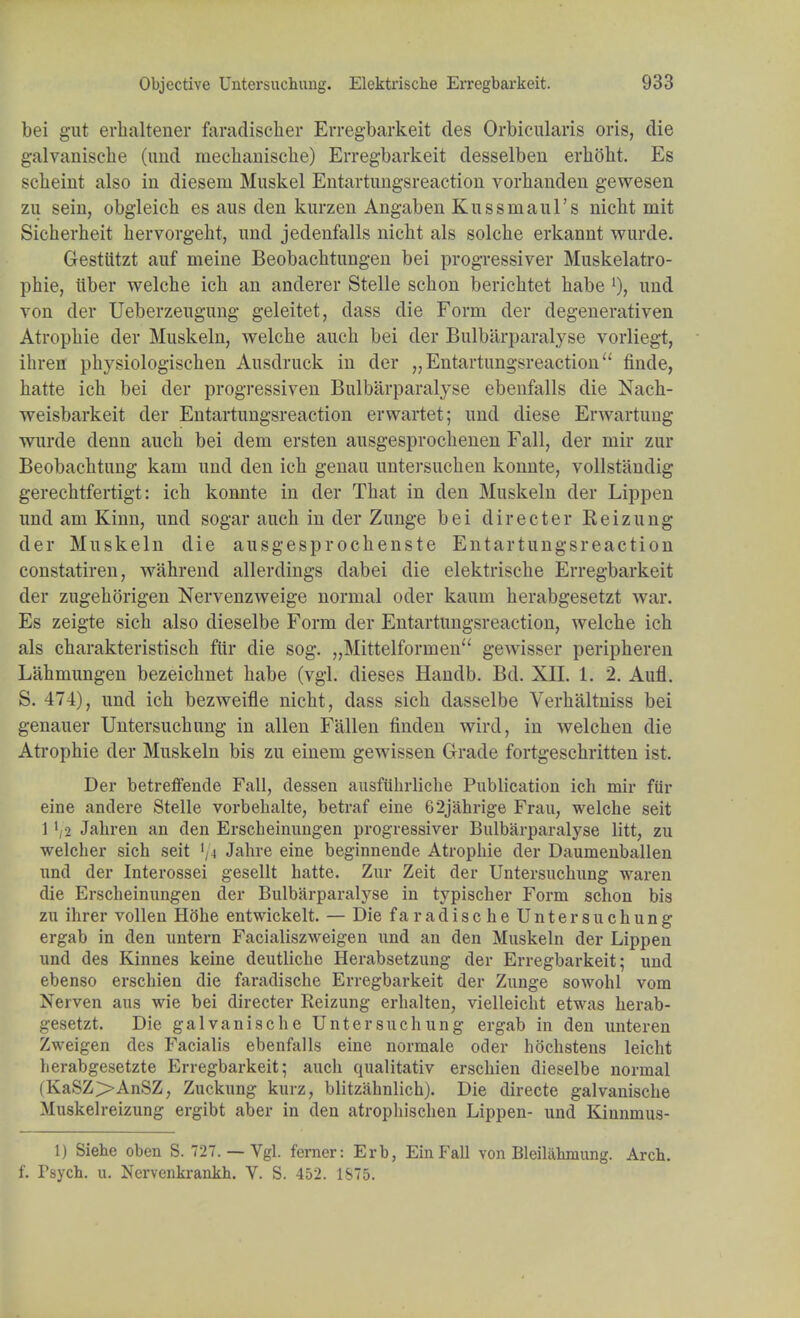 bei gut erhaltener faradiseher Erregbarkeit cles Orbicularis oris, die galvaniscbe (uud rnechauische) Erregbarkeit desselben erhoht. Es scbeint also in diesem Muskel Eutartungsreaction vorbanden gewesen zu sein, obgleicb es aus den kurzen Angaben Kussmaill's nicbt mit Sicherheit hervorgebt, und jedenfalls nicbt als solcbe erkannt wurde. Gestiitzt auf meine Beobachtungen bei progressiver Muskelatro- phie, iiber welche icb an anderer Stelle scbon bericbtet babe und von der Ueberzeugung geleitet, dass die Form der degenerativen Atropbie der Muskeln, welcbe aucb bei der Bulbarparalyse vorliegt, ibren pbysiologischen Ausdruck in der „ Entartungsreaction finde, batte ich bei der progressiven Bulbarparalyse ebenfalls die Nach- weisbarkeit der Entartungsreaction erwartet; und diese Erwartung wurde denn aucb bei dem ersten ausgesprocbenen Fall, der mir zur Beobacbtung kani und den icb genau untersucben konnte, vollstandig gerechtfertigt: icb konnte in der Tbat in den Muskeln der Lippen und am Kinn, und sogar aucb in der Zunge bei directer Reizung der Muskeln die ausgesprocbenste Entartungsreaction constatiren, wahrend allerdings dabei die elektriscbe Erregbarkeit der zugeborigen Nervenzweige normal oder kaum berabgesetzt war. Es zeigte sich also dieselbe Form der Entartungsreaction, welcbe icb als cbarakteristisch fur die sog. „Mittelforinen gewisser peripberen Lahmungen bezeiebnet babe (vgl. dieses Handb. Bd. XII. 1. 2. Aufl. S. 474), und ich bezweifle nicbt, dass sicb dasselbe Verbaltniss bei genauer Untersuchung in alien Fallen finden wird, in welcben die Atrophie der Muskeln bis zu einem gewissen Grade fortgescbritten ist. Der betreffende Fall, (lessen ausfiihrliche Publication ich mir fur eine andere Stelle vorbehalte, betraf eine 62jahrige Frau, welche seit 1 V2 Jahren an den Erscheinungen progressiver Bulbarparalyse litt, zu welcher sich seit Jahre eine beginnende Atrophie der Daumenballen und der Interossei gesellt hatte. Zur Zeit der Untersuchung waren die Erscheinungen der Bulbarparalyse in typischer Form schon bis zu ihrer vollen H()he entwickelt. — Die faradische Untersuchung ergab in den untern Facialiszweigen und an den Muskeln der Lippen und cles Kinnes keine deutliche Herabsetzung der Erregbarkeit; und ebenso erschien die faradische Erregbarkeit der Zunge sowohl vom Nerven aus wie bei directer Reizung erhalten, vielleicht etwas berab- gesetzt. Die galvaniscbe Untersuchung ergab in den unteren Zweigen des Facialis ebenfalls eine normale oder hochstens leicht herabgesetzte Erregbarkeit; audi qualitativ erschien dieselbe normal (KaSZ>AnSZ, Zuckung kurz, blitzahnlich). Die directe galvaniscbe Muskelreizung ergibt aber in den atrophischen Lippen- und Kinnmus- 1) Siehe oben S. 727. — Vgl. ferner: Erb, EinFall von Bleiliibmung. Arch, f. Tsych. u. Ncrvcukrankh. V. S. 452. 1875.