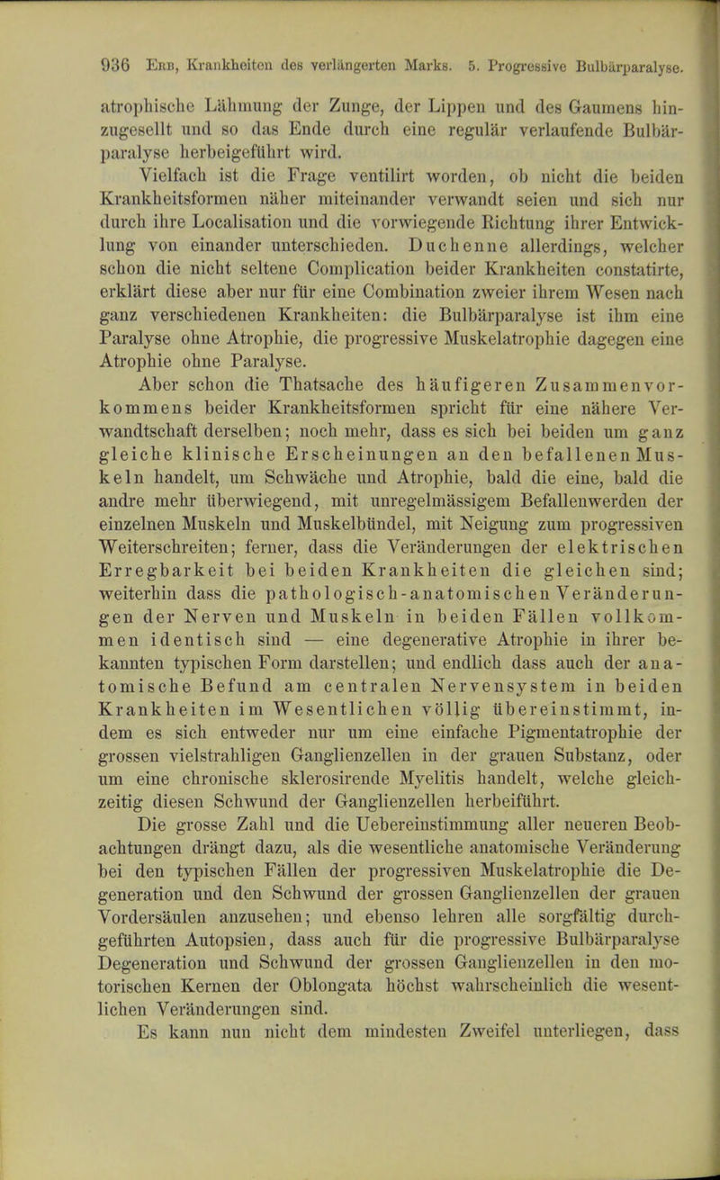 atroi)hischc Lahniung der Zunge, der Lippen und des Gaumens hin- zugesellt und so das Ende church eine regular verlaufende Bulbar- paralyse herbeigefuhrt wird. Vielfacli ist die Frage ventilirt worden, ob nicht die beiden Krankheitsformen naher miteinander verwandt seien und sich nur durch ihre Localisation und die vorwiegende Richtung ihrer Entwick- lung von einander unterschieden. Duchenne allerdings, welcher schon die nicht seltene Complication beider Krankheiten constatirte, erklart diese aber nur ftir eine Combination zweier ihrem Wesen nach ganz verschiedenen Krankheiten: die Bulbarparalyse ist ihm eine Paralyse ohne Atropine, die progressive Muskelatrophie dagegen eine Atropine ohne Paralyse. Aber schon die Thatsache des haufigeren Zusammenvor- kommens beider Krankheitsformen spricht fur eine nahere Ver- wandtschaft derselben; noch mehr, dass es sich bei beiden um ganz gleiche klinische Erscheinungen an den befallenen Mus- keln handelt, um Schwache und Atropine, bald die eine, bald die andre mehr uberwiegend, mit unregelmassigem Befallenwerden der einzelnen Muskeln und Muskelbundel, mit Neigung zum progressiven Weiterschreiten; ferner, dass die Veranderungen der elektrischen Erregbarkeit bei beiden Krankheiten die gleichen sind; weiterhin dass die pathologisch-anatomischen Veranderun- gen der Nerven und Muskeln in beiden Fallen vollkom- men identisch sind — eine degenerative Atropine in ihrer be- kannten typischen Form darstellen; und endlich dass auch der ana- tomische Befund am centralen Nervensystem in beiden Krankheiten im Wesentlichen vollig iibereinstimmt, in- dem es sich entweder nur um eine einfache Pigmentatrophie der grossen vielstrahligen Ganglienzellen in der grauen Substanz, oder um eine chronische sklerosirende Myelitis handelt, welche gleich- zeitig diesen Schwund der Ganglienzellen herbeifiihrt. Die grosse Zahl und die Uebereinstimmung aller neuereu Beob- achtungen drangt dazu, als die wesentliche anatomische Veranderung bei den typischen Fallen der progressiven Muskelatrophie die De- generation und den Schwund der grossen Ganglienzellen der grauen Vordersaulen anzusehen; und ebenso lehren alle sorgfaltig durch- gefiihrten Autopsien, dass auch fur die progressive Bulbarparalyse Degeneration und Schwund der grossen Ganglienzellen in den mo- torischen Kernen der Oblongata hochst wahrseheiiilich die wesent- lichen Veranderungen sind. Es kann nun nicht dem mindesten Zweifel nuterliegen, dass