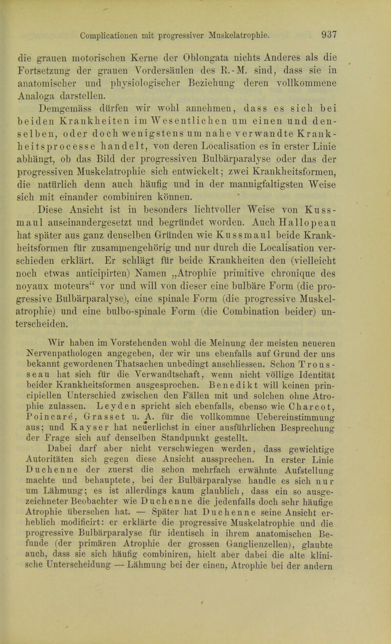 die grauen motorischen Kerne der Oblongata nichts Anderes als die Fortsetzung der grauen Vordersaulen des R.-M. sind, dass sie in anatomischer und physiologischer Beziehung deren vollkommene Analoga darstellen. Demgeniass diirfen wir wohl annehmen, dass es sich bei beiden Krankheiten im Wesentlichen um einen und den- selben, oder doch wenigstens um nahe verwandte Krank- heitsprocesse h a n d e 11, von deren Localisation es in erster Linie abbangt, ob das Bild der progressiven Bulbarparalyse oder das der progressiven Muskelatrophie sich entwickelt; zwei Krankheitsfornien, die naturlich denn auch haufig und in der mannigfaltigsten Weise sich mit einander combiniren konnen. Diese Ansicht ist in besonders lichtvoller Weise von Kuss- maul auseinandergesetzt und begrtindet worden. Auch Hallopeau hat spater aus ganz denselben Griinden wie Kussniaul beide Krank- heitsformen fur zusamniengehorig und nur durch die Localisation ver- schieden erklart. Er schlagt fur beide Krankheiten den (vielleicht noch etwas anticipirten) Namen „Atrophie primitive chronique des noyaux moteurs vor und will von dieser eine bulbare Form (die pro- gressive Bulbarparalyse), eine spinale Form (die progressive Muskel- atrophie) und eine bulbo-spinale Form (die Combination beider) un- terscheiden. Wir haben im Vorstehenden wohl die Meinung der meisten neuei'en Nervenpathologen angegeben, der wir uns ebenfalls auf Grund der uns bekannt gewordenen Thatsachen unbedingt anschliessen. Scbon Trous- seau hat sich fur die Verwandtschaft, wenn nicht vollige Identitat beider Krankheitsformen ausgesprochen. Benedikt will keinen prin- cipiellen Unterschied zwischen den Fallen mit und solchen ohne Atro- pine zulassen. Ley den spricht sich ebenfalls, ebenso wie Charcot, Poincare, Grasset u. A. fur die vollkommne Uebereinstimmung aus; und Kayser hat neuerlichst in einer ausfuhrlichen Besprechung der Frage sich auf denselben Standpunkt gestellt. Dabei darf aber nicht verschwiegen werden, dass gewichtige Autoritaten sich gegen diese Ansicht aussprechen. In erster Linie Duchenne der zuerst die schon mehrfach erwahnte Aufstellung macbte und behauptete, bei der Bulbarparalyse handle es sich nur um Lahmung; es ist allerdings kaum glaublich, dass ein so ausge- zeichneter Beobachter wie Duchenne die jedenfalls doch sehr haufige Atrophie iibersehen bat. — Spater bat Duchenne seine Ansicht er- heblich modificirt: er erklarte die progressive Muskelatrophie und die progressive Bulbarparalyse fur identisch in ihrem anatomischen Be- funde (der primaren Atropine der grossen Ganglienzellen), glaubte auch, dass sie sich haufig combiniren, hielt aber dabei die alte klini- sche Unterscheidung — Lahmung bei der einen, Atrophie bei der andern