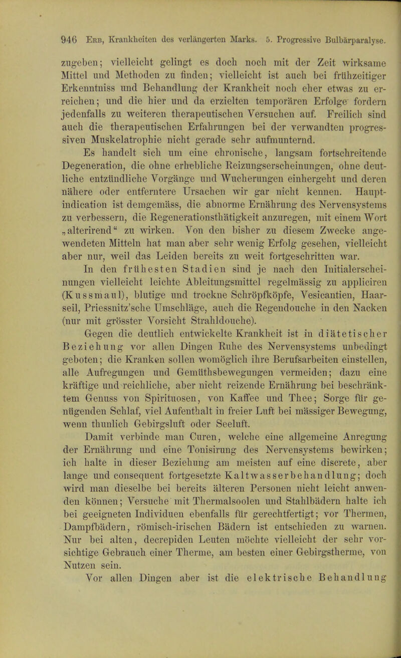 zugeben; vielleicht gelingt es doch noch mit der Zeit wirksame Mittel and Methoden zu finden; vielleicht ist auch bei frlihzeitiger Erkenntniss und Behandlung der Krankheit noch eher etwas zu er- reicheu; und die bier und da erzielten temporaren Erfolge fordern jedenfalls zu weiteren therapeutischen Versuchen auf. Freilich sind auch die therapeutischen Erfahrungen bei der verwandten progres- siven Muskelatrophie nicht gerade sehr aufmunternd. Es handelt sich um eine chronische, langsam fortschreitende Degeneration, die ohne erhebliche Reizungserscheinungen, ohne deut- liche entziindliche Vorgange und Wucherungen einhergeht und deren n'ahere oder entferntere Ursachen wir gar nicht kennen. Haupt- indication ist derngem'ass, die abnorme Ernahrung des Nervensystems zu verbessern, die Regenerationsthatigkeit anzuregen, mit einem Wort „alterirend zu wirken. Von den bisher zu diesem Zwecke ange- wendeten Mitteln hat man aber sehr wenig Erfolg gesehen, vielleicht aber nur, weil das Leiden bereits zu weit fortgeschritten war. In den friihesten Stadien sind je nach den Mtialerschei- nungen vielleicht leichte Ableitungsmittel regelmassig zu appliciren (Kussmaul), blutige und ti-ockne Schropfkopfe, Vesicantien, Haar- seil, Priessnitz'sche Umschlage, auch die Regendouche in den Nacken (nur mit grosster Vorsicht Strahldouche). Gegen die deutlich entwickelte Krankheit ist in diatetischer Beziehung vor alien Dingen Ruhe des Nervensystems unbedingt geboten; die Kranken sollen womoglich ihre Berufsarbeiten einstellen, alle Aufregungen und Gemiithsbewegungen vermeiden; dazu eine kraftige und reichliche, aber nicht reizende Ernahrung bei beschrank- tem Genuss von Spirituosen, von Kaffee und Thee; Sorge Mr ge- nugenden Schlaf, viel Aufenthalt in freier Luft bei massiger Bewegung, wenn thunlich Gebirgsluft oder Seeluft. Damit verbinde man Curen, welche eine allgemeine Anregung der Ernahrung und eine Tonisirung des Nervensystems bewirken; ich halte in dieser Beziehung am meisten auf eine discrete, aber lange und consequent fortgesetzte Kaltwasserbehandlung; doch wird man dieselbe bei bereits alteren Personen nicht leicht anwen- den konnen; Versuche mit Thermalsoolen und Stahlbiidern halte ich bei geeigneten Individuen ebenfalls fiir gerechtfertigt; vor Thermen, Dampfbadern, romisch-irischen Badern ist entschieden zu women. Nur bei alten, decrepiden Leuten niochte vielleicht der sehr vor- sichtige Gebrauch einer Therme, am besten einer Gebirgsthernu'. von Nutzen sein. Vor alien Dingen aber ist die elektrische Behandlung