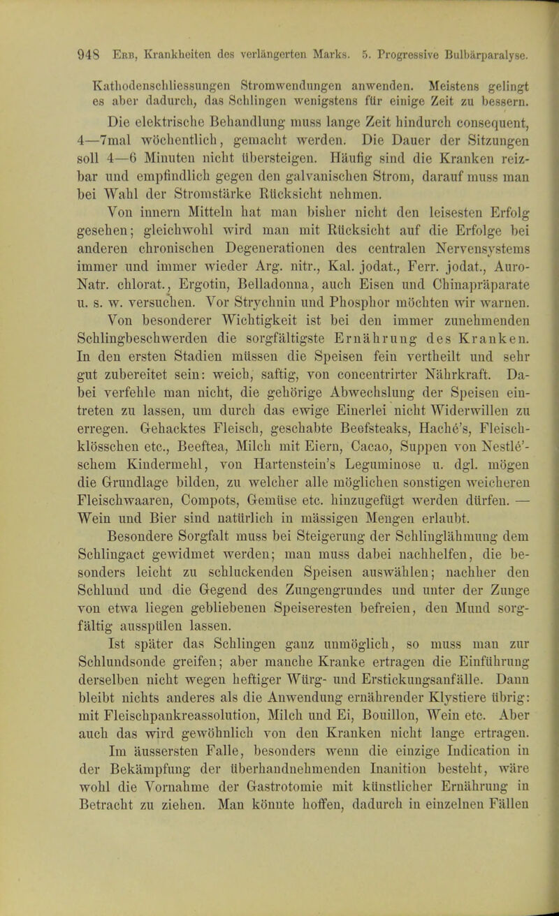 Katbodenscbliessungen Stromwcndungen anwenden. Meistens gelingt es aber dadurcb, das Schlingen wenigstens flir einige Zeit zu bessern. Die elektrische Behandlung muss lange Zeit hindurch consequent, 4—7mal wocbentlicb, gemacbt werden. Die Dauer der Sitzungen soil 4—6 Minuteu nicbt Ubersteigen. Haufig sind die Kranken reiz- bar und empfindlicb gegen den galvaniscben Strom, darauf muss man bei Wabl der Stromst'arke Rlicksicbt nebmen. Von innern Mitteln bat man bisber nicbt den leisesten Erfolg geseben; gleicbwobl wird man mit Rlicksicbt auf die Erfolge bei anderen cbroniscben Degenerationen des centralen Nervensystems immer und immer wieder Arg. nitr., Kal. jodat., Ferr. jodat., Auro- Natr. cblorat., Ergotin, Belladonna, aucb Eisen und Cbinapraparate u. s. w. versucben. Vor Strycbnin und Pbospbor mocbten wir warnen. Von besonderer Wicbtigkeit ist bei den immer zunebmenden Scblingbescb werden die sorgfaltigste Email rung des Kranken. In den ersten Stadien miissen die Speisen fein vertbeilt und sebr gut zubereitet sein: weicb, saftig, von concentrirter Nabrkraft. Da- bei verfeble man nicbt, die gebbrige Abwecbslung der Speisen ein- treten zu lassen, um durcb das ewige Einerlei nicbt Widerwilleo zu erregen. Gebacktes Fleiscb, gescbabte Beefsteaks, Hacbe's, Fleiscb- klosscben etc., Beeftea, Milcb mit Eiern, Cacao, Suppen von Nestle'- scbem Kindermebl, von Hartenstein's Leguminose u. dgl. mogen die Grundlage bilden, zu welcber alle moglicben sonstigen weicheren Fleiscbwaaren, Compots, G-emiise etc. binzugefiigt werden diirfen. — Wein und Bier sind naturlicb in massigen Mengen erlaubt. Besondere Sorgfalt muss bei Steigerung der Scblinglabmung dem Scblingact gewidmet werden; man muss dabei nacbbelfen, die be- sonders leicbt zu scbluckenden Speisen auswablen; nacbber den Scblund und die Gegend des Zungengrundes und uuter der Zunge von etwa liegen gebliebenen Speiseresten befreien, den Mund sorg- faltig ausspiilen lassen. Ist sp'ater das Scblingen gauz unmoglicb, so muss mau zur Scbluudsonde greifen; aber mancbe Kranke ertragen die Einfiibrung derselben nicbt wegen beftiger Wttrg- und Erstickungsanfalle. Dann bleibt nicbts anderes als die Anwendung ernabrender Klystiere iibrig: mit Fleiscbpankreassolution, Milcb und Ei, Bouillon, Wein etc. Aber aucb das wird gewobnlicb von den Kranken nicbt lange ertragen. Im aussersten Falle, besonders wenn die einzige Indication in der Bekampfung der tiberbandnebmenden Inanition bestebt, ware wobl die Vornabme der Gastrotomie mit kiinstlicber Ernahrung in Betracbt zu zieben. Man konute boffen, dadurcb in einzelnen Fallen
