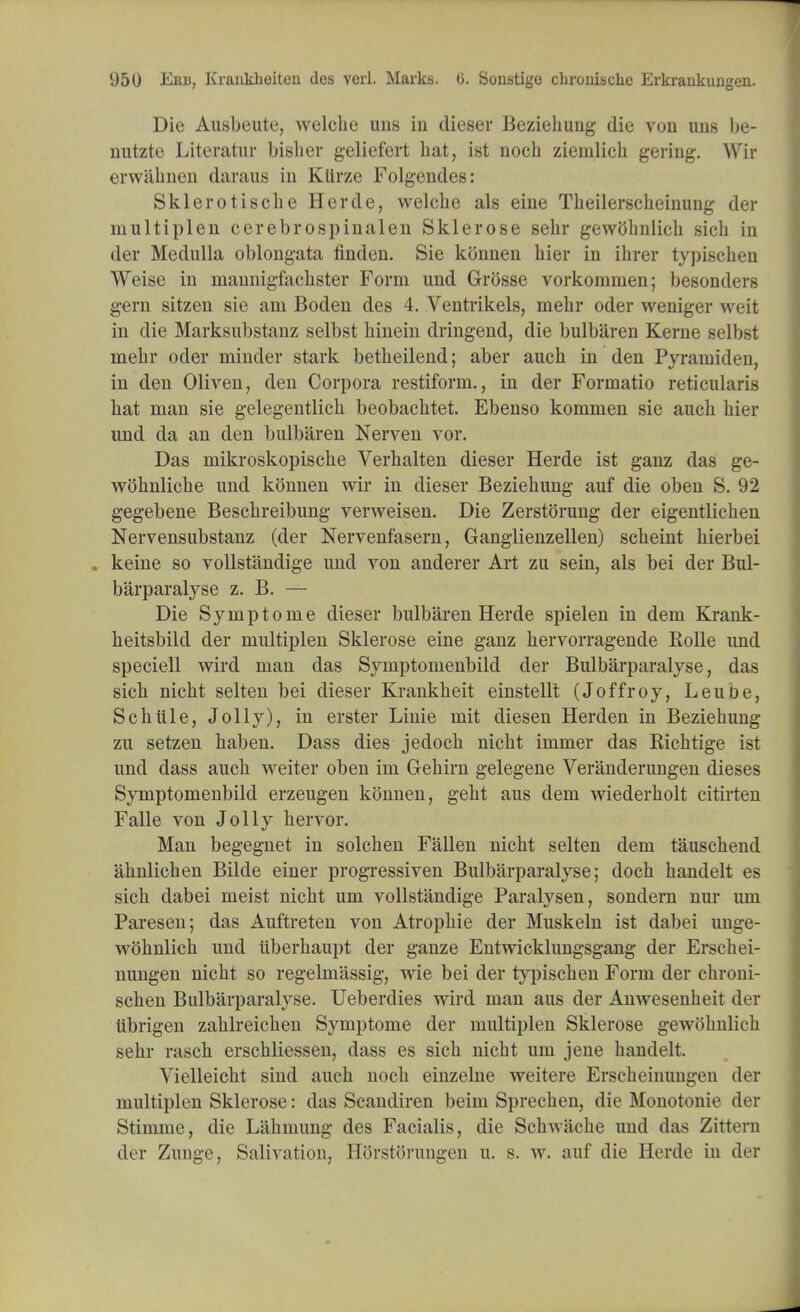 Die Ausbeute, welche uns in dieser Beziehuug die von uns be- nutzte Literatur bisher gelief'ert hat, ist noch ziemlich geriug. Wir erwahnen daraus in KUrze Folgendes: Skierotiscbe Herde, welcbe als eine Theilerscheinung der multiplen cerebrospinalen Sklerose sehr gewohnlicb sich in der Medulla oblongata finden. Sie konnen hier in ihrer typischen Weise in mannigfacbster Form und Grosse vorkommen; besonders gern sitzen sie am Boden des 4. Ventrikels, mebr oder weniger weit in die Marksubstanz selbst hinein dringend, die bulbaren Kerne selbst mebr oder minder stark betheilend; aber auch in den Pyramiden, in den Oliven, den Corpora restiform., in der Formatio reticularis bat man sie gelegentlicb beobacbtet. Ebenso kommen sie auch hier und da an den bulbaren Nerven vor. Das mikroskopische Verhalten dieser Herde ist ganz das ge- wohnliche und konnen wir in dieser Beziehung auf die oben S. 92 gegebene Beschreibung verweisen. Die Zerstorung der eigentlichen Nervensubstanz (der Nervenfasern, Ganglienzellen) scheint hierbei . keine so vollstandige und von anderer Art zu sein, als bei der Bul- barparalyse z. B. — Die Symptome dieser bulbaren Herde spielen in dem Krank- heitsbild der multiplen Sklerose eine ganz hervorragende Rolle und speciell wird man das Symptomenbild der Bulbarparalyse, das sich nicht selten bei dieser Krankheit einstellt (Joffroy, Leuoe, Schiile, Jolly), in erster Linie mit diesen Herden in Beziehung zu setzen haben. Dass dies jedoch nicht ininier das Richtige ist und dass auch weiter oben im Gehirn gelegene Veranderungen dieses Symptomenbild erzeugen konnen, geht aus dem wiederholt citirten Falle von Jolly hervor. Man begegnet in solchen Fallen nicht selten dem tauschend ahnlichen Bilde einer progressiven Bulbarparalyse; doch handelt es sich dabei meist nicht urn vollstandige Paralysen, sondern nur um Paresen; das Auftreten von Atrophie der Muskeln ist dabei unge- wohnlich und iiberhaupt der ganze Entwicklungsgang der Erschei- nungen nicht so regelmassig, wie bei der typischen Form der chroni- schen Bulbarparalyse. Ueberdies wird man aus der Anwesenheit der tibrigen zahlreichen Symptome der multiplen Sklerose gewohnlicb sehr rasch erschliessen, dass es sich nicht um jene handelt. Vielleicht sind auch noch einzelne weitere Erscheinungeu der multiplen Sklerose: das Scandiren beim Sprechen, die Monotonie der Stimme, die Lahmung des Facialis, die Schwache und das Zittern dry Zunge, Salivation, Horstorungen u. s. w. auf die Herde in der