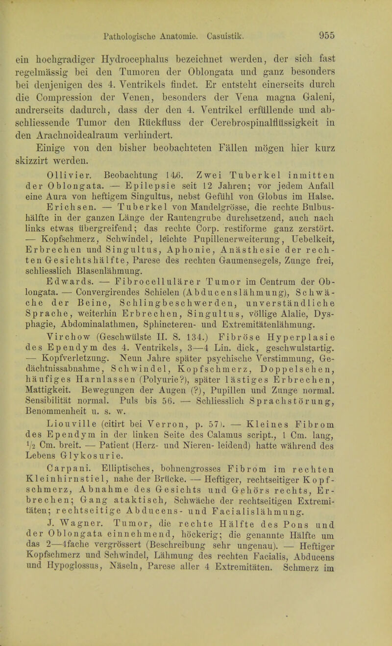 ein hochgradiger Hydrocephalus bezeichnet werden, der sich fast regelmSssig bei den Tumoren der Oblongata und ganz besonders bei denjenigen des 4. Ventrikels findet. Er entstelit einerseits durcli die Compression der Venen, besonders der Vena magna Galeni, andrerseits dadurcli, dass der den 4. Ventrikel erfttllende und ab- schliessende Tumor den Riickfluss der Cerebrospinalfliissigkeit in den Arachnoidealraum verhindert. Einige von den bisher beobaehteten Fallen mogen bier kurz skizzirt werden. Ollivier. Beobachtung 14/6. Zwei Tuberkel inmitten der Oblongata. — Epilepsie seit 12 Jahren; vor jedein Anfall eine Aura von heftigem Singultus, nebst Oefiihl von Globus im Halse. Erichsen. — Tuberkel von Mandelgro'sse, die rechte Bulbus- halfte in der ganzen Lange der Rautengrube durchsetzend, aucb nacb links etwas itbergreifend; das rechte Corp. restifonne ganz zerstort. — Kopfschmerz, Schwindel, leichte Pupillenerweiterung, Uebelkeit, Erbrechen und Singultus, Aphonie, Anasthesie der rech- ten Gesichtshalfte, Parese des rechten Gaumensegels, Zunge frei, schliesslich Blasenlahmung. Edwards. — Fibrocell ulare r Tumor im Centrum der Ob- longata. — Convergirendes Schielen (Abducenslahmung), Schwa- che der Beine, Schlingbeschwer den, unverstandliche Sprache, weiterhin Erbrechen, Singultus, vollige Alalie, Dys- phagie, Abdominalathmen, Sphincteren- und Extremitatenlahmung. Virchow (Geschwiilste II. S. 134.) Fibrose Hyperplasie des Ependym des 4. Ventrikels, 3—4 Lin. dick, geschwulstartig. — Kopfverletzung. Neun Jahre spater psychische Verstimmung, Ge- dachtnissabnahme, Sell win del, Kopfschmerz, Doppelsehen, haufiges Harnlassen (Polyurie?), spater lastiges Erbrechen, Mattigkeit. Bewegnngen der Augen (?), Pupillen und Zunge normal. Sensibilitat normal. Puis bis 56. — Schliesslich Sprachstorung, Benommenheit u. s. w. Liouville (citirt bei Verron, p. 57). — Kleines Fibrom des Ependym in der linken Seite des Calamus script., I Cm. lang, V2 Cm. breit. — Patient (Herz- und Nieren- leidend) hatte wahrend des Lebens Glykosurie. Carpani. EUiptisches, bohnengrosses Fibrom im rechten Kleinhimstiel, nahe der Brticke. — Heftiger, rechtseitiger Kopf- schmerz, Abnahme des Gesichts und GehOrs rechts, Er- brechen; Gang ataktisch, Schwache der rechtseitigen Extremi- taten; rechtseitige Abducens- und Facialislahmung. J. Wagner. Tumor, die rechte Halfte des Pons und der Oblongata einnehmend, hockerig; die genannte Halfte um das 2—4fache vergrossert (Beschreibung sehr ungenau). — Heftiger Kopfschmerz und Schwindel, L'ahmung des rechten Facialis, Abducens und Hypoglossus, Naseln, Parese aller 4 Extremitaten. Schmerz im