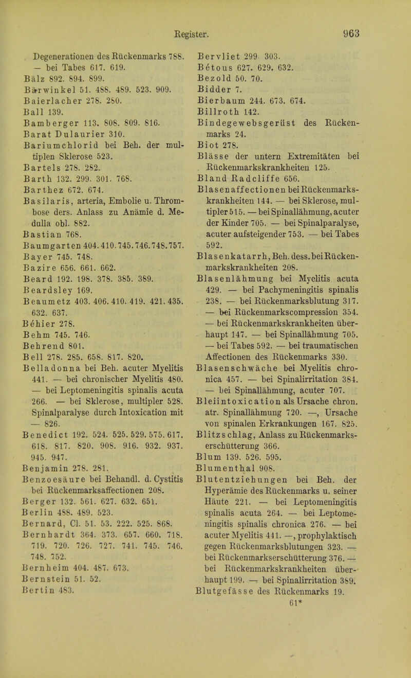 Degenerationen des Riickenmarks 788. — bei Tabes 617. 619. Biilz 892. 894. 899. Bi*rwinkel 51. 488. 489. 523. 909. Baierlacher 278. 280. Ball 139. Bamberger 113. 808. 809. 816. Barat Dulaurier 310. Bariumchlorid bei Beh. der mul- tiplen Sklerose 523. Bartels 278. 2S2. Bartb 132. 299. 301. 768. Barthez 672. 674. Basilar is, arteria, Embolie u. Throm- bose ders. Anlass zu Anamie d. Me- dulla obi. 882. Bastian 768. Baumgar ten 404.410.745.746.748.757. Bayer 745. 748. Bazire 656. 661. 662. Beard 192. 198. 378. 385. 389. Beardsley 169. Beaumetz 403. 406.410.419. 421.435. 632. 637. Behier 278. Behm 745. 746. Behrend 801. Bell 278. 285. 658. 817. 820. Belladonna bei Beb. acuter Myelitis 441. — bei chronischer Myelitis 480. — bei Leptomeningitis spinalis acuta 266. — bei Sklerose, multipler 528. Spinalparalyse durch Intoxication mit — 826. Benedict 192. 524. 525.529.575.617. 618. 817. 820. 908. 916. 932. 937. 945. 947. Benjamin 278. 281. Benzoesaure bei Behandl. d. Cystitis bei Riickenmarksaffectionen 208. Berger 132. 561. 627. 632. 651. Berlin 488. 489. 523. Bernard, CI. 51. 53. 222. 525. 868. Bernhardt 364. 373. 657. 660. 718. 719. 720. 726. 727. 741. 745. 746. 748. 752. Bernheim 404. 487. 673. Bernstein 51. 52. Bertin 483. Bervliet 299- 303. B6tous 627. 629. 632. Bezold 50. 70. Bidder 7. Bierbaum 244. 673. 674. Billroth 142. Bindegewebsgeriist des Riicken- marks 24. Biot 278. Blasse der untern Extremitaten bei Riickenmarkskrankheiten 125. Bland Radcliffe 656. Blasenaff ectionen bei Riickenmarks- krankheiten 144. — bei Sklerose, mul- tipler 515. —bei Spinallahmung, acuter der Kinder 705. — bei Spinalparalyse, acuter aufsteigender 753. — bei Tabes 592. Blasenkatarrh, Beh. dess. bei Riicken- markskrankheiten 208. Blasenlahmung bei Myelitis acuta 429. — bei Pachymeningitis spinalis 238. — bei Riickenmarksblutung 317. — bei Riickenmarkscompression 354. — bei Riickenmarkskrankheiten iiber- haupt 147. — bei Spinallahmung 705. — bei Tabes 592. — bei traumatischen Affectionen des Riickenmarks 330. Blasenschwache bei Myelitis chro- nica 457. — bei Spinalirritation 384. — bei Spinallahmung, acuter 707. Bleiintoxication als Ursache chron. atr. Spinallahmung 720. —, Ursache von spinalen Erkrankungen 167. 825. Blitzschlag, Anlass zuRuckenmarks- erschiitterung 366. Blum 139. 526. 595. Blumenthal 908. Blutentziehungen bei Beh. der Hyperamie des Riickenmarks u. seiner Haute 221. — bei Leptomeningitis spinalis acuta 264. — bei Leptome- ningitis spinalis chronica 276. — bei acuter Myelitis 441. —, prophylaktisch gegen Riickenmarksblutungen 323. — bei Riickenmarkserschlitterung 376. — bei Riickenmarkskrankheiten iiber- haupt 199. — bei Spinalirritation 369. Blutgefasse des Riickenmarks 19. 61*