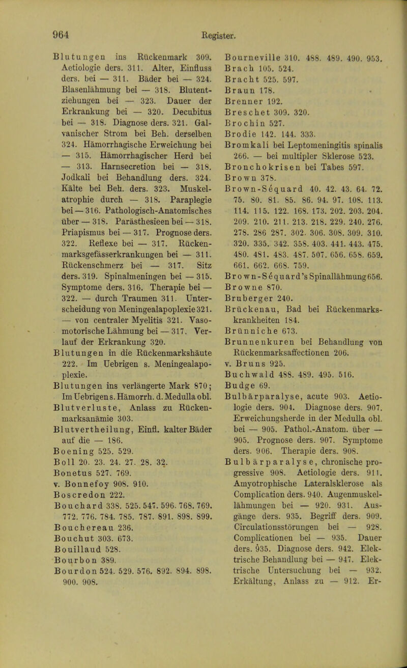 Blutungen ins RUckenmark 309. Aetiologie ders. 311. Alter, Einfluss ders. bei — 311. Bader bei — 324. Blasenliihmung bei — 318. Blutent- ziehungen bei — 323. Dauer der Erkrankung bei — 320. Decubitus bei — 318. Diagnose ders. 321. Gal- vanischer Strom bei Beh. derselben 324. Hamorrhagische Erweichung bei — 315. Hamorrhagischer Herd bei — 313. Harnsecretion bei — 318. Jodkali bei Behandlung ders. 324. Kalte bei Beh. ders. 323. Muskel- atrophie durch — 318. Paraplegie bei — 316. Pathologisch-Anatomisches iiber — 318. Parasthesieen bei — 318. Priapismus bei — 317. Prognose ders. 322. Reflexe bei — 317. Riicken- marksgefasserkrankungen bei — 311. Ruckenschmerz bei — 317. Sitz ders. 319. Spinalmeningen bei — 315. Symptome ders. 316. Therapie bei — 322. — durch Traumen 311. Unter- scheidung von Meningealapoplexie321. — von centraler Myelitis 321. Vaso- motorische Lahmung bei — 317. Ver- lauf der Erkrankung 320. Blutungen in die Ruckenmarkshaute 222. Im Uebrigen s. Meningealapo- plexie. Blutungen ins verlangerte Mark 870; Im Uebrigen s. Hamorrh. d. Medulla obi. Blutverluste, Anlass zu Rucken- marksanamie 303. Blutvertheilung, Einfl. kalter Bader auf die — 186. Boening 525. 529. Boll 20. 23. 24. 27. 28. 32. Bonetus 527. 769. v. Bonnefoy 908. 910. Boscredon 222. Bouchard 338. 525.547.596. 768.769. 772. 776. 784. 785. 787. 891. 898. 899. Bouchereau 236. Bouchut 303. 673. Bouillaud 528. Bourbon 389. Bourdon 524. 529. 576. 892. 894. 898. 900. 908. Bourneville 310. 488. 489. 490. 953. Brach 105. 524. Bracht 525. 597. Braun 178. Brenner 192. Breschet 309. 320. Brochin 527. Brodie 142. 144. 333. Bromkali bei Leptomeningitis spinalis 266. — bei multipler Sklerose 523. Bronchokrisen bei Tabes 597. Brown 37S. Brown-Sequard 40. 42. 43. 64. 72. 75. 80. 81. 85. 86. 94. 97. 108. 113. 114. 115. 122. 168. 173. 202. 203. 204. 209. 210. 211. 213. 218. 229. 240. 276. 278. 286 287. 302. 306. 308. 309. 310. 320. 335. 342. 358. 403. 441. 443. 475. 480. 481. 4S3. 487. 507. 656. 658. 659. 661. 662. 668. 759. Bro wn-Se quard'sSpinallahmung656. Browne 870. Bruberger 240. Bruckenau, Bad bei Ruckenmarks- krankheiten 184. Brunniche 673. Brunnenkuren bei Behandlung von Ruckenmarksaffectionen 206. v. Bruns 925. Buchwald 488. 489. 495. 516. Budge 69. Bulbarparalyse, acute 903. Aetio- logie ders. 904. Diagnose ders. 907. Erweichungsherde in der Medulla obi. bei — 905. Pathol.-Anatom. uber — 905. Prognose ders. 907. Symptome ders. 906. Therapie ders. 908. Bulbarparalyse, chronische pro- gressive 908. Aetiologie ders. 911. Amyotrophische Lateralsklerose als Complication ders. 940. Augenmuskel- lahmungen bei — 920. 931. Aus- gange ders. 935. Begriff ders. 909. Circulationsstorungen bei — 928. Complicationen bei — 935. Dauer ders. 935. Diagnose ders. 942. Elek- trische Behandlung bei — 947. Elek- trische Untersuchung bei — 932. Erkaltung, Anlass zu — 912. Er-