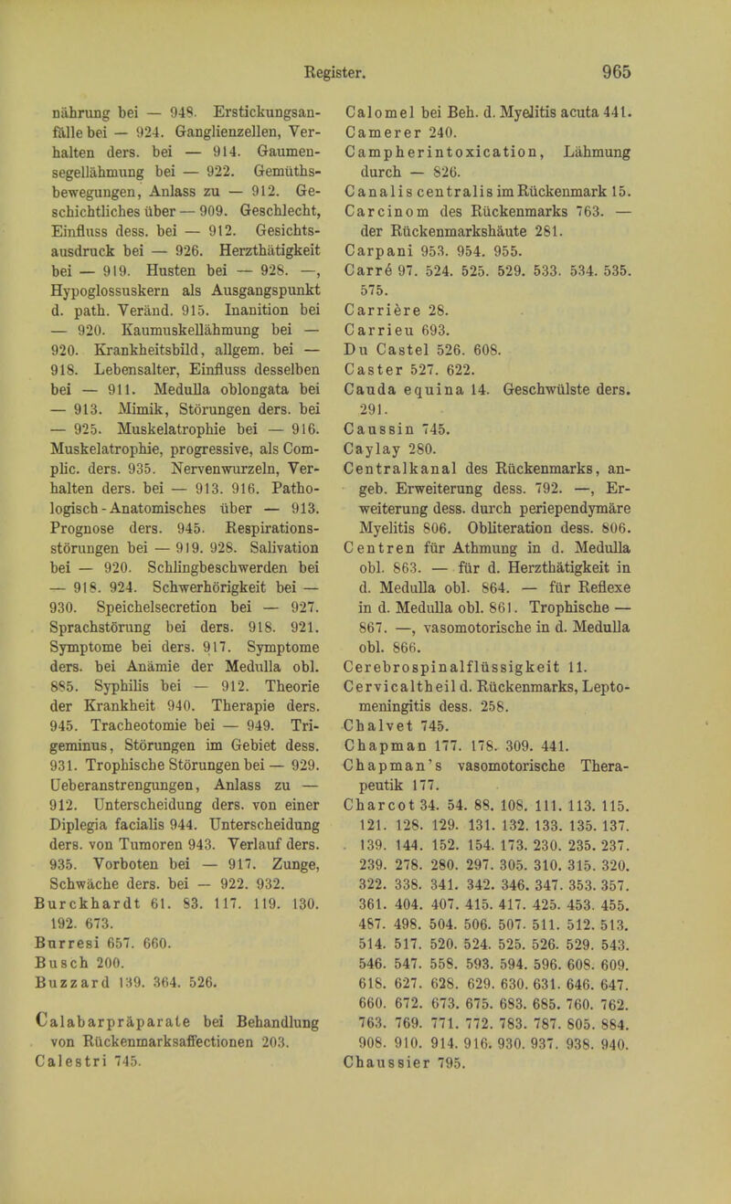 niihrung bei — 949. Erstickungsan- falle bei — 924. Ganglienzellen, Ver- balten ders. bei — 914. Gaumen- segellahniung bei — 922. Gemuths- bewegungen, Anlass zu — 912. Ge- schichtliches iiber — 909. Gescblecht, Einfluss dess. bei — 912. Gesichts- ausdruck bei — 926. Herzthatigkeit bei — 919. Husten bei — 928. —, Hypoglossuskern als Ausgangspunkt d. path. Verand. 915. Inanition bei — 920. Kaumuskellahmung bei — 920. Erankheitsbild, allgem. bei — 918. Lebensalter, Einfluss desselben bei — 911. Medulla oblongata bei — 913. Mimik, Stbrungen ders. bei — 925. Muskelatrophie bei — 916. Muskelatrophie, progressive, als Com- plic. ders. 935. Nervenwurzeln, Ver- halten ders. bei — 913. 916. Patho- logist - Anatomisches iiber — 913. Prognose ders. 945. Respirations- storungen bei — 919. 928. Salivation bei — 920. Schlingbeschwerden bei — 918. 924. Schwerhorigkeit bei — 930. Speichelsecretion bei — 927. Sprachstorung bei ders. 918. 921. Symptome bei ders. 917. Symptome ders. bei Anamie der Medulla obi. 885. Syphilis bei — 912. Theorie der Krankheit 940. Therapie ders. 945. Tracheotomie bei — 949. Tri- geminus, Stbrungen im Gebiet dess. 931. Tropbische Stbrungen bei — 929. Deberanstrengungen, Anlass zu — 912. Unterscheidung ders. von einer Diplegia facialis 944. Unterscheidung ders. von Tumoren 943. Verlauf ders. 935. Vorboten bei — 91. Zunge, Schwache ders. bei — 922. 932. Burckhardt 61. S3. 117. 119. 130. 192. 673. Burresi 657. 660. Busch 200. Buzzard 139. 364. 526. Calabarpraparate bei Behandlung von Ruckenmarksaffectionen 203. Calestri 745. Calomel bei Beh. d. Myelitis acuta 441. Camerer 240. Campherintoxication, Lahmung durch — 826. Canalis centralis imRiickenmark 15. Carcinom des Ruckenmarks 763. — der Riickenmarkshaute 281. Carpani 953. 954. 955. Carre 97. 524. 525. 529. 533. 534. 535. 575. Carriere 28. Carrieu 693. Du Castel 526. 608. Caster 527. 622. Cauda equina 14. Geschwiilste ders. 291. Caussin 745. Caylay 280. Centralkanal des Ruckenmarks, an- geb. Erweiterung dess. 792. —, Er- weiterung dess. durch periependymare Myelitis 806. Obliteration dess. 806. Centren fur Athmung in d. Medulla obi. 863. — fur d. Herztbatigkeit in d. Medulla obi. 864. — fur Reflexe in d. Medulla obi. 861. Tropbische — 867. —, vasomotorische in d. Medulla obi. 866. Cerebrospinalfliissigkeit 11. Cervicaltheil d. Ruckenmarks, Lepto- meningitis dess. 258. Chalvet 745. Chapman 177. 178. 309. 441. Chapman's vasomotorische Thera- peutik 177. Charcot 34. 54. 88. 108. 111. 113. 115. 121. 128. 129. 131. 132. 133. 135. 137. 139. 144. 152. 154. 173. 230. 235. 237. 239. 278. 280. 297. 305. 310. 315. 320. 322. 338. 341. 342. 346. 347. 353. 357. 361. 404. 407. 415. 417. 425. 453. 455. 487. 498. 504. 506. 507. 511. 512. 513. 514. 517. 520. 524. 525. 526. 529. 543. 546. 547. 558. 593. 594. 596. 608. 609. 618. 627. 628. 629. 630. 631. 646. 647. 660. 672. 673. 675. 683. 685. 760. 762. 763. 769. 771. 772. 783. 787. 805. 884. 908. 910. 914. 916. 930. 937. 938. 940. Chaussier 795.