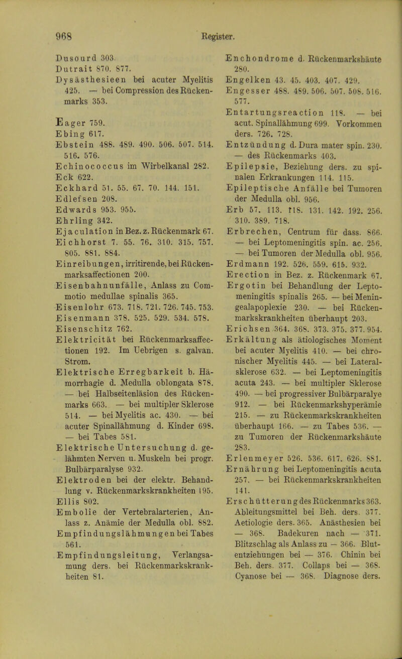 Dusourd 303. Dutrait 870. 877. Dy siisthesieen bei acuter Myelitis 425. — bei Compression des Riicken- marks 353. Eager 759. Ebing 617. Ebstein 488. 489. 490. 506. 507. 514. 516. 576. Ecbinococcus im Wirbelkanal 282. Eck 622. Eckhard 51. 55. 67. 70. 144. 151. Edlefsen 208. Edwards 953. 955. Ehrling 342. Ej aculation inBez.z.Riickenmark 67. Eichhorst 7. 55. 76. 310. 315. 757. 805. 881. 884. Einreibungen, irritirende, bei Riicken- marksaffectionen 200. Eisenbahnunfalle, Anlass zu Com- motio medullae spinalis 365. Eisenlohr 673. 718. 721.726.745.753. Eisenmann 378. 525. 529. 534. 578. Eisenschitz 762. Elektricitat bei Riickenmarksaffec- tionen 192. Im Uebrigen s. galvan. Strom. Elektrische Erregbarkeit b. Ha- morrhagie d. Medulla oblongata 878. — bei Halbseitenlasion des Rucken- marks 663. — bei multipler Sklerose 514. — bei Myelitis ac. 430. — bei acuter Spinallahmung d. Kinder 698. — bei Tabes 581. Elektrische Untersuchung d. ge- lahmten Nerven u. Muskeln bei progr. Bulbarparalyse 932. Elektroden bei der elektr. Behand- lung v. Riickenmarkskrankheiten 195. Ellis 802. Embolie der Vertebralarterien, An- lass z. Anamie der Medulla obi. 882. Empfindungslahmungenbei Tabes 561. Empfindungsleitung, Verlangsa- mung ders. bei Ruckenmarkskrank- heiten 81. Enchondrome d. Riickenmarksbaute 280. Engelken 43. 45. 403. 407. 429. Engesser 488. 4S9. 506. 507. 508. 516. 577. Entartungsreaction 118. — bei acut. Spinallahmung 699. Vorkommen ders. 726. 728. Entziindung d. Dura mater spin. 230. — des Riickenmarks 403. Epilepsie, Beziehung ders. zu spi- nalen Erkrankungen 114. 115. Epileptische Anfalle bei Tumoren der Medulla obi. 956. Erb 57. 113. 118. 131. 142. 192. 256. 310. 389. 718. Erbrechen, Centrum fur dass. 666. — bei Leptomeningitis spin. ac. 256. — bei Tumoren der Medulla obi. 956. Erdmann 192. 526. 559. 615. 932. Erection in Bez. z. Ruckenmark 67. Ergo tin bei Behandlung der Lepto- meningitis spinalis 265. — bei Menin- gealapoplexie 230. — bei Riicken- markskrankheiten iiberhaupt 203. Erichsen 364. 368. 373. 375. 377.954. Erkaltung als atiologisches Moment bei acuter Myelitis 410. — bei chro- nischer Myelitis 445. — bei Lateral- sklerose 632. — bei Leptomeningitis acuta 243. — bei multipler Sklerose 490. — bei progressiver Bulbarparalye 912. — bei Riickenmarkshyperamie 215. — zu Ruckenmarkskrankheiten iiberhaupt 166. — zu Tabes 536. — zu Tumoren der Riickenmarkshaute 283. Erlenmeyer 526. 536. 617. 626. 881. Ernahrung bei Leptomeningitis acuta 257. — bei Riickenmarkskrankheiten 141. Erschiitterungdes Riickenmarks 363. Ableitungsmittel bei Beh. ders. 377. Aetiologie ders. 365. Anasthesien bei — 368. Badekuren nach — 371. BLitzschlag als Anlass zu — 366. Blut- entziehungen bei — 376. Chinin bei Beh. ders. 377. Collaps bei — 368. Cyanose bei — 368. Diagnose ders.