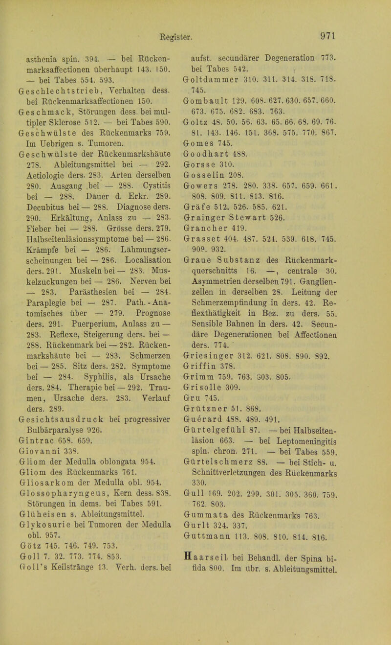 asthenia spin. 394. — bei Rucken- marksaffectionen uberhaupt 143. 150. — bei Tabes 554. 593. Gescblechtstrieb, Verhalten dess. bei Riickenmarksaffectionen 150. Geschmack, Storungen dess. bei mul- tipler Sklerose 512. — bei Tabes 590. Geschwulste des Ruckenmarks 759. Im Uebrigen s. Tumoren. Geschwiilste der Riickenmarkshaute 273. Ableitungsmittel bei — 292. Aetiologie ders. 283. Arten derselben 280. Ausgang bei — 288. Cystitis bei — 288. Dauer d. Erkr. 289. Decubitus bei — 288. Diagnose ders. 290. Erkaltung, Anlass zu — 283. Fieber bei — 288. Grosse ders. 279. Halbseitenlasionssymptome bei — 286. Krampfe bei — 286. Lahmungser- scheinungen bei — 286. Localisation ders. 291. Muskelnbei— 283. Mus- kelzuckungen bei — 286. Nerven bei — 283. Parasthesien bei — 284. Paraplegie bei — 287. Path.-Ana- tomisches uber — 279. Prognose ders. 291. Puerperium, Anlass zu — 283. Reflexe, Steigerung ders. bei — 288. Riickenmark bei — 282. Riicken- markshaute bei — 283. Schmerzen bei — 285. Sitz ders. 282. Symptome bei — 284. Syphilis, als Ursache ders. 284. Therapie bei — 292. Trau- men, Ursache ders. 283. Verlauf ders. 289. Gesichtsausdruck bei progressiver Bulbarparalyse 926. Gintrac 658. 659. Giovanni 333. Gliom der Medulla oblongata 954. Gliom des Ruckenmarks 761. Gliosarkom der Medulla obi. 954. Glossopharyngeus, Kern dess. 838. Storungen in deras. bei Tabes 591. Gluheisen s. Ableitungsmittel. Glykosurie bei Tumoren der Medulla obi. 957. Gotz 745. 746. 749. 753. Goll 7. 32. 773. 774. 853. (toll's Keilstrange 13. Verh. ders. bei aufst. secundarer Degeneration 773. bei Tabes 542. , Goltdammer 310. 311. 314. 318. 713. .745. Gombault 129. 608. 627.630.657.660. 673. 675. 682. 683. 763. Goltz 48. 50. 56. 63. 65. 66. 63. 69. 76. 81. 143. 146. 151. 368. 575. 770. 867. Gomes 745. Goodhart 488. Gorsse 310. Gosselin 208. Gowers 278. 280. 338. 657. 659. 661. 808. 809. 811. 813. 816. Grafe 512. 526. 585. 621. Grainger Stewart 526. Grancher 419. Grasset 404. 487. 524. 539. 618. 745. 909. 932. Graue Substanz des Ruckenmark- querschnitts 16. —, centrale 30. Asymmetrien derselben 791. Ganglien- zellen in derselben 28. Leitung der Schmerzempfindung in ders. 42. Re- flexthatigkeit in Bez. zu ders. 55. Sensible Bahnen in ders. 42. Secun- dare Degenerationen bei Affectionen ders. 774. Griesinger 312. 621. 808. 890. 392. Griffin 378. Grimm 759. 763. 303. 805. Grisolle 309. Gru 745. Griitzner 51. 868. GuSrard 488. 489. 491. Gurtelgefuhl 87. — bei Halbseiten- lasion 663. — bei Leptomeningitis spin, chron. 271. — bei Tabes 559. Gurtelschmerz 88. — bei Stich- u. Schnittverletzungen des Ruckenmarks 330. Gull 169. 202. 299. 301. 305. 360. 759. 762. 803. Gum mat a des Ruckenmarks 763. Gurlt 324. 337. Guttmann 113. 803. 810. 814. 816. Haarseil bei Behandl. der Spina bi- fida 300. Im ubr. s. Ableitungsmittel.