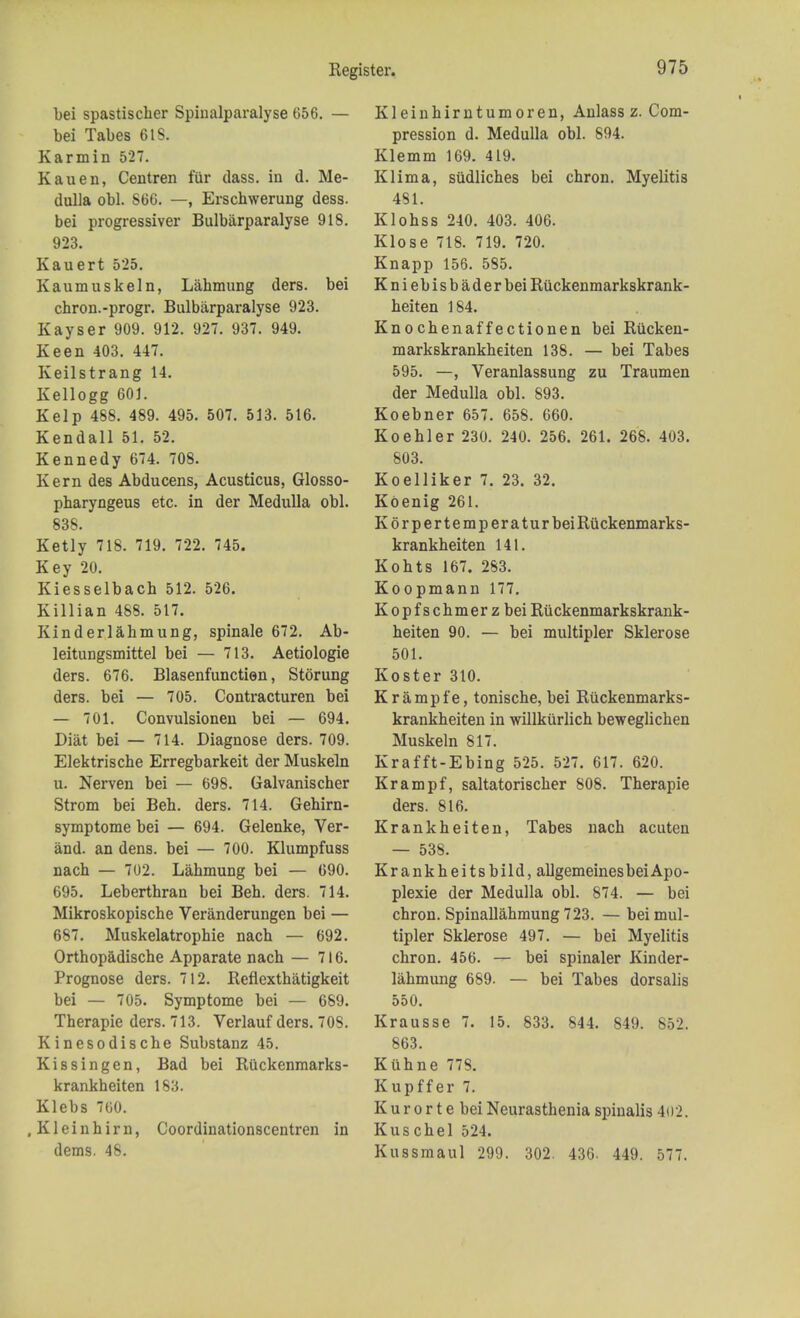 bei spastischer Spinalparalyse 656. — bei Tabes 6IS. Karmin 527. Kauen, Centren fiir class, in d. Me- dulla obi. S66. —, Erschwerung dess. bei progressiver Bulbarparalyse 918. 923. Kauert 525. Kaumuskeln, Lahmung ders. bei chron.-progr. Bulbarparalyse 923. Kayser 909. 912. 927. 937. 949. Keen 403. 447. Keilstrang 14. Kellogg 601. Kelp 488. 489. 495. 507. 513. 516. Kendall 51. 52. Kennedy 674. 708. Kern des Abducens, Acusticus, Glosso- pbaryngeus etc. in der Medulla obi. 838. Ketly 718. 719. 722. 745. Key 20. Kiesselbach 512. 526. Killian 488. 517. Kin der lahmung, spinale 672. Ab- leitungsmittel bei — 713. Aetiologie ders. 676. Blasenfunctien, Stoning ders. bei — 705. Contracturen bei — 701. Convulsionen bei — 694. Diat bei — 714. Diagnose ders. 709. Elektriscbe Erregbarkeit der Muskeln u. Nerven bei — 698. Galvanischer Strom bei Beb. ders. 714. Gehirn- symptome bei — 694. Gelenke, Ver- and. an dens, bei — 700. Klumpfuss nach — 702. Lahmung bei — 690. 695. Leberthran bei Beh. ders. 714. Mikroskopische Veranderungen bei — 687. Muskelatrophie nach — 692. Orthop&dische Apparate nach — 716. Prognose ders. 712. Reflexthatigkeit bei — 705. Symptome bei — 689. Therapie ders. 713. Verlauf ders. 708. Kinesodische Substanz 45. Kissingen, Bad bei Riickenmarks- krankheiten 183. Klebs 760. , K1 e i n h i r n, Coordinationscentren in dems. 48. Kleinhirntumoren, Anlass z. Com- pression d. Medulla obi. 894. Klemm 169. 419. Klima, sudliches bei chron. Myelitis 481. Klohss 240. 403. 406. Klose 718. 719. 720. Knapp 156. 585. Kniebisbaderbei Riickenmarkskrank- heiten 184. Knochenaffectionen bei Rilcken- markskrankheiten 138. — bei Tabes 595. —, Veranlassung zu Traumen der Medulla obi. 893. Koebner 657. 658. 660. Koehler 230. 240. 256. 261. 268. 403. 803. Koelliker 7. 23. 32. Koenig 261. KorpertemperaturbeiRuckenmarks- krankheiten 141. Kohts 167. 283. Koopmann 177. Kopfschmerzbei Riickenmarkskrank- heiten 90. — bei multipler Sklerose 501. Koster 310. Krample, tonische, bei Riickenmarks- krankheiten in willkurlich beweglichen Muskeln 817. Krafft-Ebing 525. 527. 617. 620. Krampf, saltatorischer 808. Therapie ders. 816. Krankheiten, Tabes nach acuten — 538. Krankheitsbild, allgemeinesbei Apo- plexie der Medulla obi. 874. — bei chron. Spinallahmung 723. — bei mul- tipler Sklerose 497. — bei Myelitis chron. 456. — bei spinaler Kinder- lahmung 689. — bei Tabes dorsalis 550. Krausse 7. 15. 833. 844. 849. 852. 863. Kuhne 778. Kupffer 7. Kurorte bei Neurasthenia spinalis 402. Kuschel 524. Kussmaul 299. 302. 436. 449. 577.