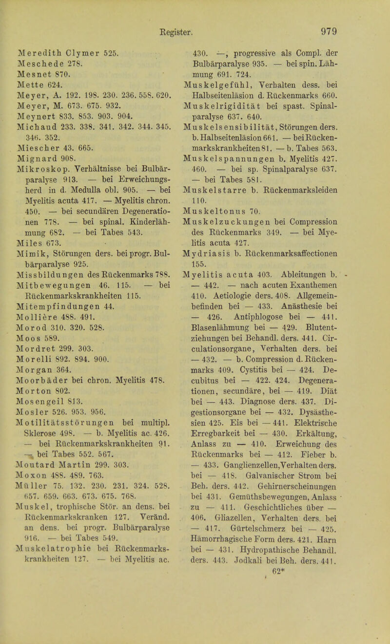 Meredith Clymer 525. Meschede 278. Mesnet 870. Mette 624. Meyer, A. 192. 198. 230. 236.558.620. Meyer, M. 673. 675. 932. Meynert 833. 853. 903. 904. Michaud 233. 338. 341. 342. 344. 345. 346. 352. Miescher 43. 665. Mignard 908. Mikroskop. Verhaltnisse bei Bulbar- paralyse 913. — bei Erweichungs- herd in d. Medulla obi. 905. — bei Myelitis acuta 417. — Myelitis chron. 450. — bei secundaren Degeneratio- nen 778. — bei spinal. Kinder lah- mung 682. — bei Tabes 543. Miles 673. Mimik, Storungen ders. bei progr. Bul- barparalyse 925. Missbildungen des Ruckenmarks 788. Mitb ewegungen 46. 115. — bei Riickenmarkskrankheiten 115. Mitempfindungen 44. Molliere 488. 491. Morod 310. 320. 528. Moos 589. Mordret 299. 303. Morelli 892. 894. 900. Morgan 364. Moorbader bei chron. Myelitis 478. Morton 802. Mosengeil 813. Mosier 526. 953. 956. Motilitatsstorungen bei multipl. Sklerose 498. — b. Myelitis ac. 426. — bei Riickenmarkskrankheiten 91. — bei Tabes 552. 567. Moutard Martin 299. 303. Moxon 488. 489. 763. Mii Her 75. 132. 230. 231. 324. 528. 657. 659. 663. 673. 675. 768. Musk el, trophische Stor. an dens, bei Riickenmarkskranken 127. Verand. an dens, bei progr. Bulbarparalyse 916. — bei Tabes 549. M uskelatr ophie bei Riickenmarks- krankheiten 127. — bei Myelitis ac. 430. —, progressive als Compl. der Bulbarparalyse 935. —bei spin. Lah- mung 691. 724. Muskelgefuhl, Verhalten dess. bei Halbseitenlasion d. Riickenmarks 660. Muskelrigiditat bei spast. Spinal- paralyse 637. 640. Muskelsensibilitat, Storungen ders. b. Halbseitenlasion 661. — bei Riicken- markskrankheiten 81. — b. Tabes 563. Muskelspannungen b. Myelitis 427. 460. — bei sp. Spinalparalyse 637. — bei Tabes 581. Muskelstarre b. Riickenmarksleiden 110. Muskeltonus 70. Muskelzuckungen bei Compression des Riickenmarks 349. — bei Mye- litis acuta 427. Mydriasis b. Riickenmarksaffectionen 155. Myelitis acuta 403. Ableitungen b. - — 442. — nach acuten Exanthemen 410. Aetiologie ders. 408. Allgemein- befinden bei — 433. Anasthesie bei — 426. Antiphlogose bei — 441. Blasenlahmung bei — 429. Blutent- ziehungenbei Behandl. ders. 441. Cir- culationsorgane, Verhalten ders. bei — 432. — b. Compression d. Riicken- marks 409. Cystitis bei — 424. De- cubitus bei — 422. 424. Degenera- tionen, secundare, bei — 419. Diat bei — 443. Diagnose ders. 437. Di- gestionsorgane bei — 432. Dysasthe- sien 425. Eis bei —441. Elektrische Erregbarkeit bei — 430. Erkaltung, Anlass zu — 410. Erweichung des Riickenmarks bei — 412. Fieber b. — 433. Ganglienzellen,Verhalten ders. bei — 418. Galvanischer Strom bei Beh. ders. 442. Gehirnerscheinungen bei 431. Gemiithsbewegungen, Anlass • zu — 411. Geschichtliches iiber — 406. Gliazellen, Verhalten ders. bei — 417. Giirtelschmerz bei — 425. Hiimorrhagische Form ders. 421. Harn bei — 431. Hydropathische Behandl. ders. 443. Jodkali bei Beh. ders. 441. 62*