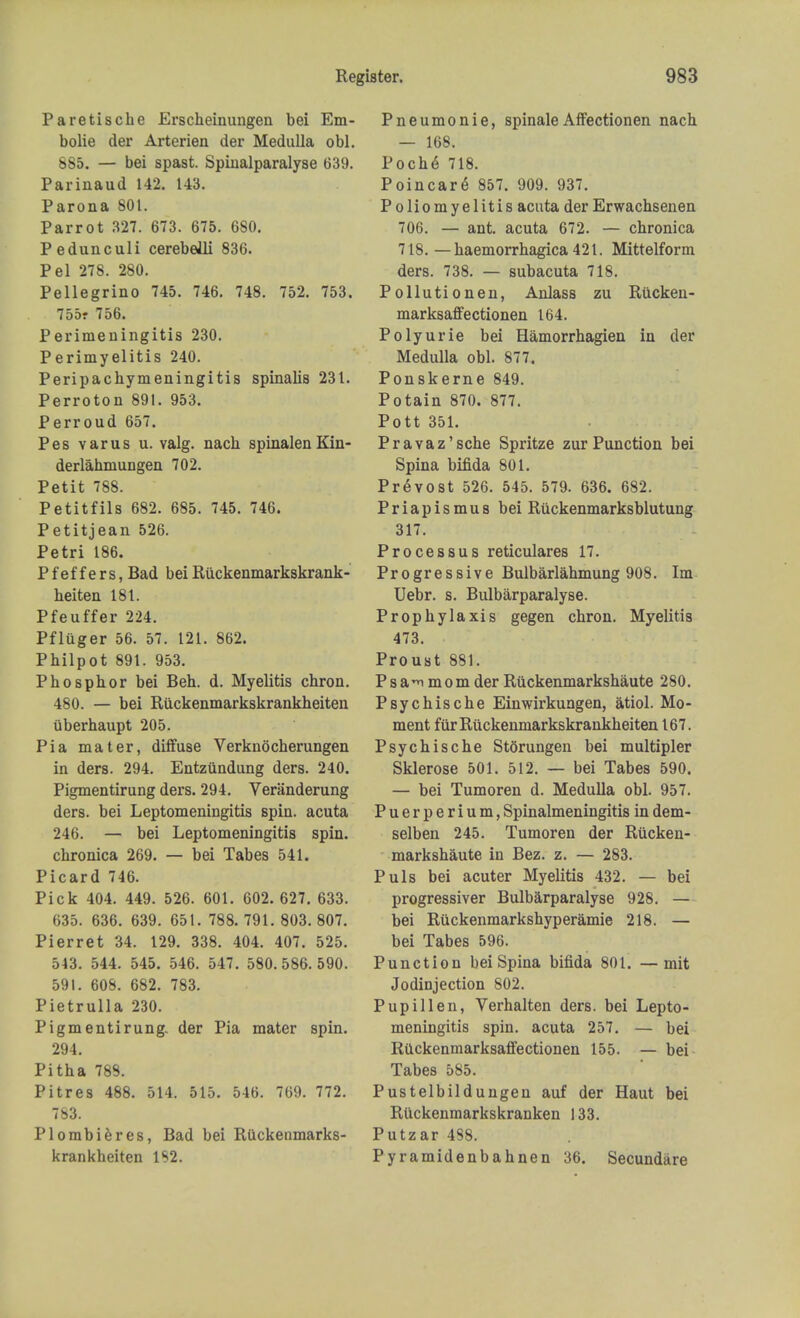 Paretische Erscheinungen bei Em- bolic der Arterien der Medulla obi. 885. — bei spast. Spiualparalyse 639. Parinaud 142. 143. Parona 801. Parrot 327. 673. 675. 680. Pedunculi cerebelli 836. Pel 278. 280. Pellegrino 745. 746. 748. 752. 753. 755f 756. Perimeningitis 230. Perimyelitis 240. Peripachymeningitis spinalis 231. Perroton 891. 953. Perroud 657. Pes varus u. valg. nach spinalenKin- derlahmungen 702. Petit 788. Petitfils 682. 685. 745. 746. Petitjean 526. Petri 186. Pfeffers, Bad bei Riickenmarkskrank- heiten 181. Pfeuffer 224. Pfluger 56. 57. 121. 862. Pbilpot 891. 953. Phosphor bei Beh. d. Myelitis chron. 480. — bei Ruckenmarkskrankheiten uberhaupt 205. Pi a mater, diffuse Verknocherungen in ders. 294. Entziindung ders. 240. Pigmentirung ders. 294. Veranderung ders. bei Leptomeningitis spin, acuta 246. — bei Leptomeningitis spin. chronica 269. — bei Tabes 541. Picard 746. Pick 404. 449. 526. 601. 602. 627. 633. 635. 636. 639. 651. 788. 791. 803. 807. Pierret 34. 129. 338. 404. 407. 525. 543. 544. 545. 546. 547. 580.586.590. 591. 608. 682. 783. Pietrulla 230. Pigmentirung. der Pia mater spin. 294. Pitha 789. Pitres 488. 514. 515. 546. 769. 772. 783. Plombieres, Bad bei Ruckenmarks- krankheiten 1S2. Pneumonie, spinaleAffectionen nach — 168. Roche 718. Poincare 857. 909. 937. Poliomyelitis acuta der Erwachsenen 706. — ant. acuta 672. — chronica 718. — haemorrhagica 421. Mittelform ders. 738. — subacuta 718. Pollutionen, Anlass zu Riicken- marksaffectionen 164. Polyurie bei Hamorrhagien in der Medulla obi. 877. Ponskerne 849. Potain 870. 877. Pott 351. Pravaz'sche Spritze zurPunction bei Spina bifida 801. Provost 526. 545. 579. 636. 682. Priapismus bei Ruckenmarksblutung 317. Processus reticulares 17. Progressive Bulbarlahmung 908. Im Uebr. s. Bulbarparalyse. Prophylaxis gegen chron. Myelitis 473. Proust 881. Psa^ mom der Ruckenmarkshaute 280. Psychische Einwirkungen, atiol. Mo- ment fur Ruckenmarkskrankheiten 167. Psychische Storungen bei multipler Sklerose 501. 512. — bei Tabes 590. — bei Tumoren d. Medulla obi. 957. Puerperium, Spinalmeningitis in dem- selben 245. Tumoren der Rucken- markshaute in Bez. z. — 283. Puis bei acuter Myelitis 432. — bei progressiver Bulbarparalyse 928. — bei Ruckenmarkshyperamie 218. — bei Tabes 596. Punction bei Spina bifida 801. —mit Jodinjection 802. Pupillen, Verhalten ders. bei Lepto- meningitis spin, acuta 257. — bei Riickenmarksaffectionen 155. — bei Tabes 585. Pustelbildungen auf der Haut bei Ruckenmarkskranken 133. Putzar 488. Pyramidenbahnen 36. Secundare