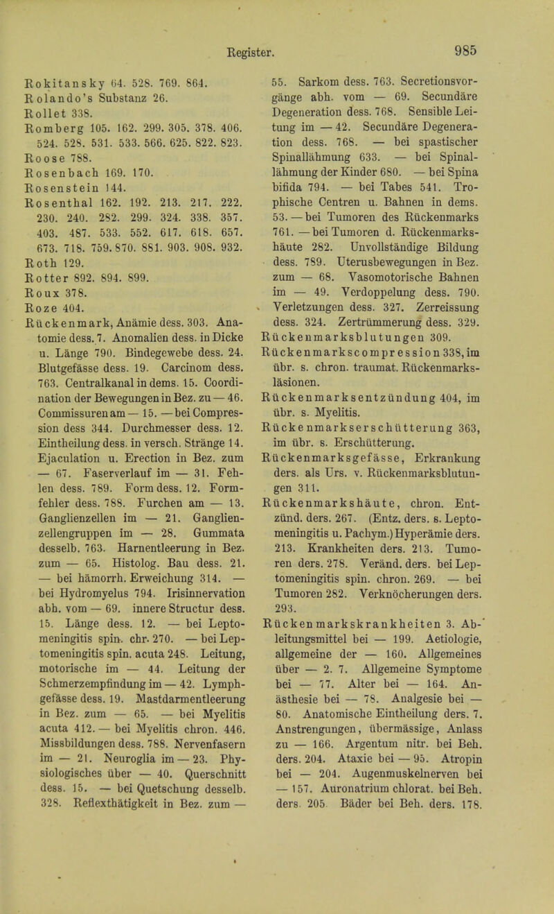 Ro kit an sky 64*. 528. 769. 864. Rolando's Substanz 26. Rollet 338. Romberg 105. 162. 299. 305. 378. 406. 524. 528. 531. 533. 566. 625. 822. 823. Roose 788. Rosenbach 169. 170. Rosenstein 144. Rosenthal 162. 192. 213. 217. 222. 230. 240. 292. 299. 324. 338. 357. 403. 487. 533. 552. 617. 618. 657. 673. 718. 759.870. 881. 903. 908. 932. Roth 129. Rotter 892. 894. 899. Roux 378. Roze 404. Ruckenmark, Anamie dess. 303. Ana- tomie dess. 7. Anomalien dess. inDicke u. Lange 790. Bindegewebe dess. 24. Blutgefasse dess. 19. Carcinom dess. 763. Centralkanal in dems. 15. Coordi- nation der Bewegungen in Bez. zu — 46. Commissuren am— 15. —bei Compres- sion dess 344. Durchmesser dess. 12. Eintheilung dess. in versch. Strange 14. Ejaculation u. Erection in Bez. zum — 67. Faserverlauf im — 31. Feh- len dess. 789. Form dess. 12. Form- fehler dess. 788. Furchen am — 13. Ganglienzellen im — 21. Ganglien- zellengruppen im — 28. Gummata desselb. 763. Harnentleerung in Bez. zum — 65. Histolog. Bau dess. 21. — bei hamorrh. Erweichung 314. — bei Hydromyelus 794. Irisinnervation abh. vom — 69. innere Structur dess. 15. Lange dess. 12. — bei Lepto- meningitis spin. chr. 270. — bei Lep- tomeningitis spin, acuta 248. Leitung, motorische im — 44. Leitung der Schmerzempfindung im — 42. Lymph- gefasse dess. 19. Mastdarmentleerung in Bez. zum — 65. — bei Myelitis acuta 412. — bei Myelitis chron. 446. Missbildungen dess. 788. Nervenfasern im — 21. Neuroglia im —23. Phy- siologisches iiber — 40. Querschnitt dess. 15. — bei Quetschung desselb. 328. Reflexthatigkeit in Bez. zum — 55. Sarkom dess. 763. Secretionsvor- gange abh. vom — 69. Secundare Degeneration dess. 768. Sensible Lei- tung im — 42. Secundare Degenera- tion dess. 768. — bei spastischer Spinallahmung 633. — bei Spinal- lahmung der Kinder 680. — bei Spina bifida 794. — bei Tabes 541. Tro- phische Centren u. Bahnen in dems. 53. — bei Tumoren des Riickenmarks 761. —beiTumoren d. Riickenmarks- haute 282. Unvollstandige Bildung dess. 789. Uterusbewegungen in Bez. zum — 68. Vasomotorische Bahnen im — 49. Verdoppelung dess. 790. Verletzungen dess. 327. Zerreissung dess. 324. Zertrummerung dess. 329. Riickenmarksblutungen 309. Riickenmarkscompr ession 338, im iibr. s. chron. traumat. Ruckenmarks- lasionen. Ruckenmarksentziindung 404, im iibr. s. Myelitis. Riicke nmarkser schiitterung 363, im iibr. s. Ersckutterung. Ruckenmarksgefasse, Erkrankung ders. als Urs. v. Riickenmarksblutun- gen 311. Ruckenmarkshaute, chron. Ent- ziind. ders. 267. (Entz. ders. b. Lepto- meningitis u. Pachym.)Hyperamie ders. 213. Krankheiten ders. 213. Tumo- ren ders. 278. Verand. ders. bei Lep- tomeningitis spin, chron. 269. — bei Tumoren 282. Verknocherungen ders. 293. Riickenmarkskrankheiten 3. Ab-' leitungsmittel bei — 199. Aetiologie, allgemeine der — 160. Allgemeines iiber — 2. 7. Allgemeine Symptome bei — 77. Alter bei — 164. An- asthesie bei — 78. Analgesie bei — 80. Anatomische Eintheilung ders. 7. Anstrengungen, iibermassige, Anlass zu — 166. Argentum nitr. bei Beh. ders. 204. Ataxie bei — 95. Atropin bei — 204. Augenmu8kelnerven bei — 157. Auronatrium chlorat. bei Beh. ders. 205. Bader bei Beh. ders. 178.