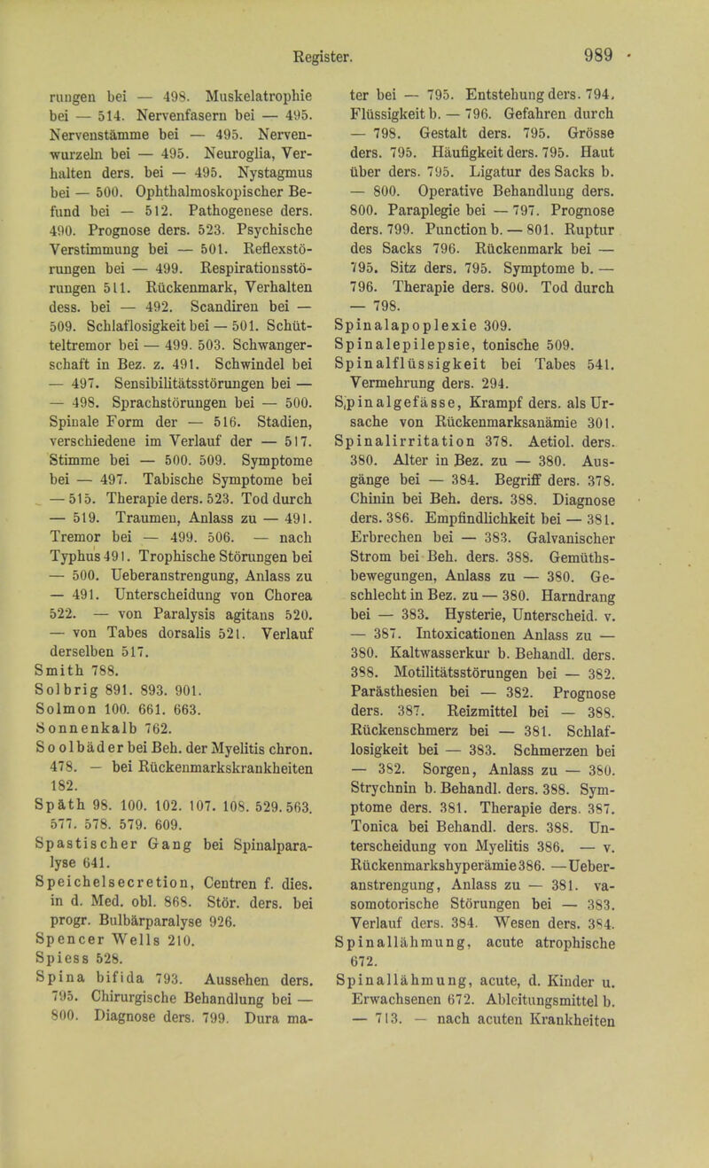 rungen bei — 498. Muskelatrophie bei — 514. Nervenfasern bei — 495. Nervenstamme bei — 495. Nerven- ■wurzeln bei — 495. Neuroglia, Ver- halten ders. bei — 495. Nystagmus bei — 500. Ophthalmoskopischer Be- fund bei — 512. Pathogenese ders. 490. Prognose ders. 523. Psychische Verstimmung bei — 501. Reflexsto- rungen bei — 499. Respirationssto- rungen 511. Riickenmark, Verhalten dess. bei — 492. Scandiren bei — 509. Schlaflosigkeit bei — 501. Schiit- teltremor bei — 499. 503. Schwanger- schaft in Bez. z. 491. Schwindel bei — 497. Sensibilitatsstorungen bei — — 498. Sprachstorungen bei — 500. Spin ale Form der — 516. Stadien, verschiedene im Verlauf der — 517. Stimme bei — 500. 509. Symptome bei — 497. Tabische Symptome bei — 515. Therapie ders. 523. Tod durch — 519. Traumen, Anlass zu — 491. Tremor bei — 499. 506. — nach Typhus 491. Trophische Storungen bei — 500. Ueberanstrengung, Anlass zu — 491. Unterscheidung von Chorea 522. — von Paralysis agitans 520. — von Tabes dorsalis 521. Verlauf derselben 517. Smith 788. Sol brig 891. 893. 901. Solmon 100. 661. 663. Sonnenkalb 762. S o o 1 b a d e r bei Beh. der Myelitis chron. 478. — bei Rtickenmarkskrankheiten 182. Spath 98. 100. 102. 107. 108. 529.563. 577. 578. 579. 609. Spastischer Gang bei Spinalpara- lyse 641. Speich el secretion, Centren f. dies. in d. Med. obi. 868. Stor. ders. bei progr. Bulbarparalyse 926. Spencer Wells 210. Spiess 528. Spina bifida 793. Aussehen ders. 795. Chirurgische Behandlung bei — 800. Diagnose ders. 799. Dura ma- ter bei — 795. Entstehung ders. 794, Flussigkeit b. — 796. Gefahren durch — 798. Gestalt ders. 795. Grosse ders. 795. Haufigkeit ders. 795. Haut tiber ders. 795. Ligatur des Sacks b. — 800. Operative Behandlung ders. 800. Paraplegie bei — 797. Prognose ders. 799. Punction b. — 801. Ruptur des Sacks 796. Riickenmark bei — 795. Sitz ders. 795. Symptome b. — 796. Therapie ders. 800. Tod durch — 798. Spinalapoplexie 309. Spinalepilepsie, tonische 509. Spinalfliissigkeit bei Tabes 541. Vermehrung ders. 294. S,pinalgefasse, Krampf ders. als Ur- sache von Riickenmarksanamie 301. Spinalirritation 378. Aetiol. ders. 380. Alter in Bez. zu — 380. Aus- gange bei — 384. Begriff ders. 378. Chinin bei Beh. ders. 388. Diagnose ders. 386. Empfindlichkeit bei — 381. Erbrechen bei — 383. Galvanischer Strom bei Beh. ders. 388. Gemiiths- bewegungen, Anlass zu — 380. Ge- schlecht in Bez. zu — 380. Harndrang bei — 383. Hysterie, Unterscheid. v. — 387. Intoxicationen Anlass zu — 380. Kaltwasserkur b. Behandl. ders. 388. Motilitatsstorungen bei — 382. Parasthesien bei — 382. Prognose ders. 387. Reizmittel bei — 388. Riickenschmerz bei — 381. Schlaf- losigkeit bei — 383. Schmerzen bei — 382. Sorgen, Anlass zu — 380. Strychnin b. Behandl. ders. 388. Sym- ptome ders. 381. Therapie ders. 387. Tonica bei Behandl. ders. 388. Un- terscheidung von Myelitis 386. — v. Ruckenmarkshyperamie 386. — Ueber- anstrengung, Anlass zu — 381. va- somotorische Storungen bei — 383. Verlauf ders. 384. Wesen ders. 3«4. Spinallahmung, acute atrophische 672. Spinallahmung, acute, d. Kinder u. Erwachsenen 672. Ablcitungsmittel b. — 713. — nach acuten Krankheiten