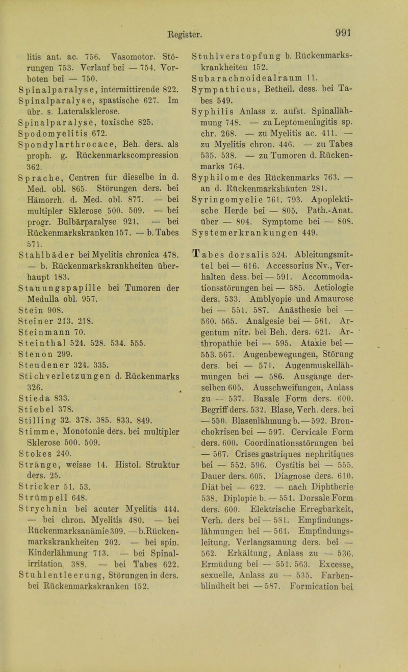 litis ant. ac. 756. Vasomotor. Sto- rungen 753. Verlauf bei — 754. Vor- boten bei — 750. Spinalparalyse, intermittirende 822. Spinalparalyse, spastische 627. Im iibr. s. Lateralsklerose. Spinalparalyse, toxische 825. Spodomyelitis 672. Spondylarthrocace, Beh. ders. als proph. g. Riickenmarkscompression 362. Sprache, Centren ftir dieselbe in d. Med. obi. 865. Storungen ders. bei Hamorrh. d. Med. obi. 877. — bei multipler Sklerose 500. 509. — bei progr. Bulbarparalyse 921. — bei Ruckenmarkskranken 157. — b. Tabes 571. Stahlbader bei Myelitis chronica 478. — b. Riickenmarkskrankheiten iiber- haupt 183. Stauungspapille bei Tumoren der Medulla obi. 957. Stein 908. Steiner 213. 218. Steinmaun 70. Steinthal 524. 528. 534. 555. Stenon 299. Steudener 324. 335. Sticbverletzungen d. Riickenmarks 326. Stieda 833. Stiebel 378. Stilling 32. 378. 3S5. 833. 849. Stimme, Monotonie ders. bei multipler Sklerose 500. 509. Stokes 240. Strange, weisse 14. Histol. Struktur ders. 25. Strieker 51. 53. Striimpell 648. Strychnin bei acuter Myelitis 444. — bei chron. Myelitis 480. — bei Ruckenmarksanamie 309. — b.Riicken- markskrankheiten 202. — bei spin. Kinderlahmung 713. — bei Spinal- irritation 388. — bei Tabes 622. Stuhlentleerung, Storungen in ders. bei Ruckenmarkskranken 152. Stuhlverstopfung b. Ruckenmarks- krankheiten 152. Subarachnoidealraum It. Sympathicus, Betheil. dess. bei Ta- bes 549. Syphilis Anlass z. aufst. Spinallah- mung 748. — zuLeptomeningitis sp. chr. 268. — zu Myelitis ac. 411. — zu Myelitis chron. 446. — zu Tabes 535. 538. — zu Tumoren d. Rucken- marks 764. Syphilome des Riickenmarks 763. — an d. Riickenmarkshauten 281. Syringomyelic 761. 793. Apoplekti- sche Herde bei — 805. Path.-Anat. uber — 804. Symptome bei — 808. Systemerkrankungen 449. Tabes dorsalis 524. Ableitungsmit- tel bei— 616. Accessorius Nv., Ver- halten dess. bei — 591. Accommoda- tionsstorungen bei — 585. Aetiologie ders. 533. Amblyopic und Amaurose bei — 551. 587. Anasthesie bei — 560. 565. Analgesie bei — 561. Ar- gentum nitr. bei Beh. ders. 621. Ar- thropathie bei — 595. Ataxie bei — 553. 567. Augenbewegungen, Stoning ders. bei — 571. Augenmuskellah- mungen bei — 586. Ausgauge der- selben 605. Ausschweifungen, Anlass zu — 537. Basale Form ders. 600. Begriffders. 532. Blase, Verh. ders. bei — 550. Blasenlahmungb.— 592. Bron- chokrisen bei — 597. Cervicale Form ders. 600. Coordinationsstorungen bei — 567. Crises gastriques nephritiques bei — 552. 596. Cystitis bei — 555. Dauer ders. 605. Diagnose ders. 610. Diatbei — 622. — nach Diphtherie 538. Diplopie b. — 551. Dorsale Form ders. 600. Elektrische Erregbarkeit, Verh. ders bei — 581. Empfindungs- lahmungen bei—561. Empfindungs- leitung, Verlangsamung ders. bei — 562. Erkaltung, Anlass zu — 536. Ermudung bei — 551. 563. Excesse, sexuelle, Anlass zu — 535. Farben- blindheit bei — 587. Formication bei