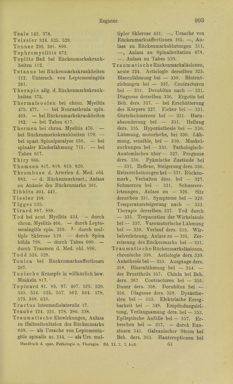 Teale 142. 378. Teissier 524. 525. 529. Tenner 299. 301. 890. Tephromyelitis 672. Teplitz Bad bei Riickenmarkskrank- heiten 112. Tetanus bei Riickenmarkskrankheiten 112. Untersch. von Leptomeningitis 261. T her a pie allg. d. Riickenmarkskrank- heiten 175. Thermalsoolen bei cbron. Myelitis 475. 477. — bei Neurasthenia spin. 403. — bei Riickenmarkskrankheiten 182. -r bei Tabes 617. T her men bei chron. Myelitis 476. — bei Riickenmarkskrankheiten 179. — bei spast. Spiualparalyse 656. — bei spinaler Kinderlahmung 715. — bei Tabes 617. Thiry 866. Thomsen 817. 818. 819. 820. Thrombose d. Arterien d. Med. obi. 882. — d. Riickenmarksart, Anlass zu Anamie des Riickenmarks 301. Tibbits 404. 44i. Tiesler 168. T igges 525. Tirard 8S7. 888. Tod bei acut. Myelitis 434. — durch chron. Myelitis 466. — durch Lepto- meningitis spin. 259. — durch mul- tiple Sklerose 519. — durch Spina bifida 798. — durch Tabes 606. — durch Traumen d. Med. obi. 896. Todd 524. 528. Tonica bei Ruckenmarksaffectionen 207. T o n i s c h e Krampfe in willkiirlich bew. Muskeln 817.' Topinard 81. 83. 97. 407. 525. 529. 533. 534. 535. 557. 562. 564. 578. 579. 588. 623. Tract us intermediolateralis 17. Traube 224. 231. 278. 280. 338. Traumatische Einwirkungen, Anlass zu Halbseitenlasion des Riickenmarks 659. — als Ursache von Leptomenin- gitis spinalis ac. 244. — als Urs. mul- Handbuch d. spec. Pathologie u. Therapie. Bd. tipler Sklerose 491. —, Ursache von Riickenmarksaffectionen 165. —, An- lass zu Riickenmarksblutungen 311. —, Anlass zu Spinalirritation 678. —, Anlass zu Tabes 539. Traumatische Riickenmarkslasionen, acute 324. Aetiologie derselben 325. Blasenlahmung bei — 330. Blutent- ziehungen bei — 337. Contracturen bei — 331. Decubitus nach — 331. Diagnose derselben 336. Ergotin bei Beh. ders. 337. — bei Erschutterung des Korpers 327. Fieber bei— 331. Giirtelschmerzen bei — 331. Harn- absonderung bei — 331. Heilung ders. 335. Hyperasthesie bei — 330. Lahmung, motorische, bei 330. Lah- mung, sensible, bei — 330. Muskel- zuckungen bei— 331. Pathologisch- Anatomisches tiber— 327. Prognose ders. 336. Pyamische Zustande bei — 331. Reflexe, Steigerung ders. 330. Reizerscheinungen bei — 331. Riicken- mark, Verhalten dess. bei — 327. Schmerzen bei — 331. Schussver- letzungen, Anlass zu — 326. Sitz derselben 331. Symptome bei — 329. Temperatursteigerung nach — 333. Therapie derselben 337. Tod durch — 335. Trepanation der Wirbelsaule bei— 337. Vasomotorische Lahmung bei — 330. Verlauf ders. 335. Wir- belverletzung, Anlass zu — 325. Zer- reissung des Riickenmarks bei — 331. Traumatische Riickenmarkslasionen, chronische 338. Aetiologie ders. 339. Anasthesie bei — 353. Ausgange ders. 358. Blasenlahmung bei — 354. — des Brusttheils 357. Chinin bei Beh. ders. 362. Contracturen bei — 355. Dauer ders. 358. Decubitus bei — 356. Diagnose ders. 359. Dysasthe- sien bei — 353. Elektrische Erreg- barkeit bei — 348. Empfindungslei- tung, Verlangsamung ders. bei — 353. Epileptische Anlalle bei — 357. Er- brechen bei — 357. — durch Exo- stosen 341. Galvanischer Strom bei Beh. ders. 363. Hauteruptioiien bei XL 2. 2. Aufl. 63