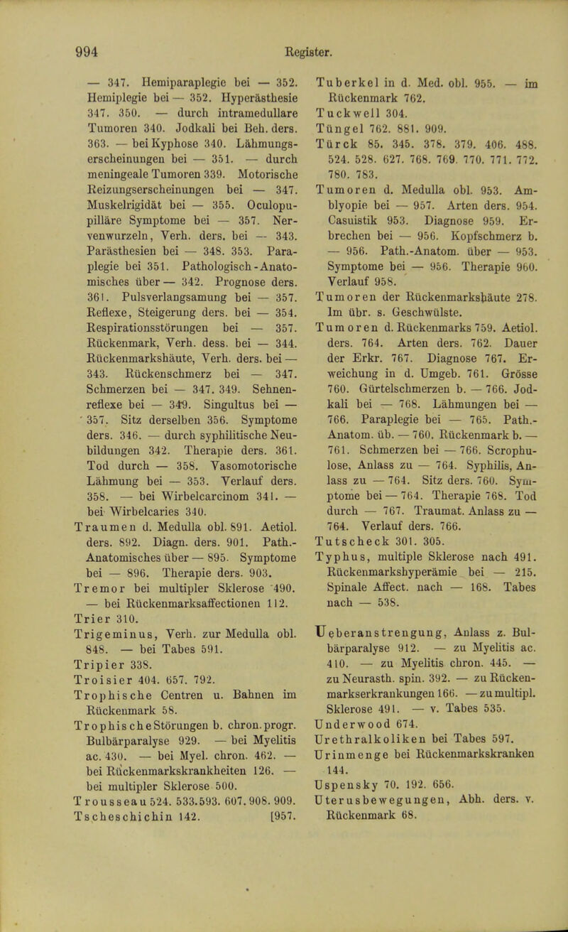 — 347. Hemiparaplegie bei — 352. Hemiplegie bei — 352. Hyperasthesie 347. 350. — durch intramedullare Tumoren 340. Jodkali bei Beb. ders. 363. — bei Kypbose 340. Labmungs- erscbeinungen bei — 351. — durcb meningeale Tumoren 339. Motoriscbe Reizungserscbeinungen bei — 347. Muskelrigidat bei — 355. Oculopu- pillare Symptome bei — 357. Ner- venwurzeln, Verb. ders. bei — 343. Parastbesien bei — 348. 353. Para- plegie bei 351. Patbologisch-Anato- miscbes tiber— 342. Prognose ders. 361. Pulsverlangsamung bei — 357. Reflexe, Steigerung ders. bei — 354. Respirationsstorungen bei — 357. Riickenmark, Verb. dess. bei — 344. Ruckenmarkshaute, Verb. ders. bei — 343. Ruckenschmerz bei — 347. Scbmerzen bei — 347. 349. Sebnen- reflexe bei — 349. Singultus bei — ' 357. Sitz derselben 356. Symptome ders. 346. — durcb syphilitische Neu- bildungen 342. Tberapie ders. 361. Tod durcb — 358. Vasomotoriscbe Labmung bei — 353. Verlauf ders. 358. — bei Wirbelcarcinom 341. — bei Wirbelcaries 340. Traumen d. Medulla obi. 891. Aetiol. ders. 892. Diagn. ders. 901. Path.- Anatomiscbes uber — 895. Symptome bei — 896. Tberapie ders. 903. Tremor bei multipler Sklerose '490. — bei Ruckenmarksaffectionen 112. Trier 310. Trigeminus, Verb, zur Medulla obi. 848. — bei Tabes 591. Tripier 33S. Troisier 404. 657. 792. Tropbiscbe Centren u. Bahnen im Riickenmark 58. Tropbis cbeStorungen b. cbron.progr. Bulbarparalyse 929. — bei Myelitis ac. 430. — bei Myel. cbron. 462. — bei Ruckenmarkskrankbeiten 126. — bei multipler Sklerose 500. Trousseau 524. 533.593. 607.908. 909. Tscbescbicbin 142. [957. Tuberkel in d. Med. obi. 955. — im RUckenmark 762. Tuckwell 304. Tungel 762. 881. 909. Turck 85. 345. 378. 379. 406. 488. 524. 528. 627. 768. 769. 770. 771. 772. 780. 783. Tumoren d. Medulla obi. 953. Am- blyopie bei — 957. Arten ders. 954. Casuistik 953. Diagnose 959. Er- brecben bei — 956. Kopfschmerz b. — 956. Patb.-Anatom. uber — 953. Symptome bei — 956. Tberapie 9b0. Verlauf 958. Tumoren der Ruckenmarksbaute 278. Im ubr. s. Gescbwulste. Tumoren d. Ruckenmarks 759. Aetiol. ders. 764. Arten ders. 762. Dauer der Erkr. 767. Diagnose 767. Er- weicbung in d. Umgeb. 761. Grosse 760. Giirtelschmerzen b. — 766. Jod- kali bei — 768. Labmungen bei — 766. Paraplegie bei — 765. Patb.- Anatom. ub. — 760. Ruckenmark b. — 761. Scbmerzen bei — 766. Scropbu- lose, Anlass zu — 764. Sypbilis, An- lass zu — 764. Sitz ders. 760. Sym- ptome bei — 764. Tberapie 768. Tod durcb — 767. Traumat. Anlass zu — 764. Verlauf ders. 766. Tutscbeck 301. 305. Typbus, multiple Sklerose nacb 491. Ruckenmarkshyperamie bei — 215. Spinale Affect, nach — 168. Tabes nach — 538. Ueberanstrengung, Anlass z. Bul- barparalyse 912. — zu Myebtis ac. 410. — zu Myelitis cbron. 445. — zu Neurastb. spin. 392. — zu Rucken- markserkrankungen 166. — zu multipl. Sklerose 491. — v. Tabes 535. Underwood 674. Urethralkoliken bei Tabes 597. Urinmenge bei Ruckenmarkskranken 144. Uspensky 70. 192. 656. Dterusbewegungen, Abb. ders. v. Ruckenmark 68.