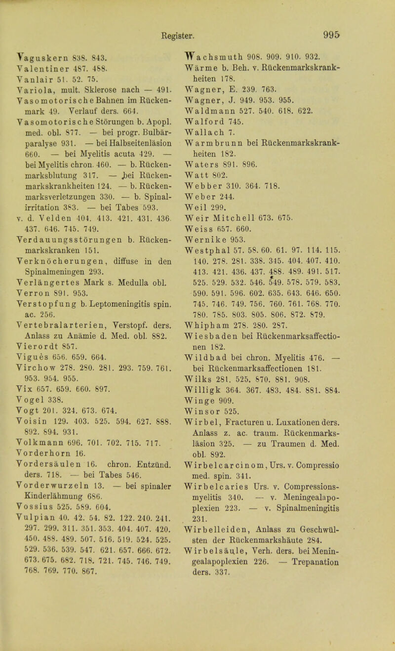 Vaguskern 838. 843. Valentiner 487. 468. Vanlair 51. 52. 75. Variola, mult. Sklerose nach — 491. Vasomotorische Bahnen im Riicken- mark 49. Verlauf ders. 664. Vasomotorische Storungen b. Apopl. med. obi. 877. — bei progr. Bulbar- paralyse 931. — bei Halbseitenlasion 660. — bei Myelitis acuta 429. — bei Myelitis chron. 460. — b. Riicken- marksblutung 317. — Jbei Riicken- markskrankheiten 124. — b. Riicken- marksverletzungen 330. — b. Spinal- irritation 383. — bei Tabes 593. v. d. Velden 404. 413. 421. 431. 436. 437. 646. 745. 749. Verdauungsstorungen b. Riicken- markskranken 151. Verknocherungen, diffuse in den Spinalmeningen 293. Verlangertes Mark s. Medulla obi. Verron 891. 953. Verstopfung b. Leptomeningitis spin, ac. 256. Vertebralarterien, Verstopf. ders. Anlass zu Anamie d. Med. obi. 882. Vierordt 857. Vigues 656. 659. 664. Virchow 278. 280. 281. 293. 759.761. 953. 954. 955. Vix 657. 659. 660. 897. Vogel 338. Vogt 201. 324. 673. 674. Voisin 129. 403. 525. 594. 627. 888. 892. 694. 931. Volkmann 696. 701. 702. 715. 717. Vorderhorn 16. Vordersaulen 16. chron. Entzund. ders. 718. — bei Tabes 546. Vorderwurzeln 13. — bei spinaler Kinderlahmung 686. Vossius 525. 569. 604. Vulpian 40. 42. 54. 82. 122. 240. 241. 297. 299. 311. 351.353. 404. 407. 420. 450. 488. 489. 507. 516. 519. 524. 525. 529. 536. 539. 547. 621. 657. 666. 672. 673.675. 682. 718. 721. 745. 746. 749. 768. 769. 770. 867. Wachsmuth 908. 909. 910. 932. War me b. Beh. v. Riickenmarkskrank- heiten 178. Wagner, E. 239. 763. Wagner, J. 949. 953. 955. Waldmann 527. 540. 618. 622. Walford 745. Wallach 7. Warmbrunn bei Riickenmarkskrank- heiten 182. Waters 891. 896. Watt 802. Webber 310. 364. 718. Weber 244. Weil 299. Weir Mitchell 673. 675. Weiss 657. 660. Wernike 953. Westphal 57. 58. 60. 61. 97. 114. 115. 140. 278. 281. 338. 345. 404. 407. 410. 413. 421. 436. 437. 488. 489. 491. 517. 525. 529. 532. 546. 549. 578. 579. 583. 590. 591. 596. 602. 635. 643. 646. 650. 745. 746. 749. 756. 760. 761. 768. 770. 780. 785. 803. 805. 806. 872. 679. Whipham 278. 280. 287. Wiesbaden bei Riickenmarksaffectio- nen 182. Wild bad bei chron. Myelitis 476. — bei Ruckenmarksaffectionen 181. Wilks 281. 525. 670. 881. 908. Willigk 364. 367. 483. 484. 881. 884. Winge 909. Winsor 525. W i r b e 1, Fracturen u. Luxationen ders. Anlass z. ac. traum. Riickenmarks- lasion 325. — zu Traumen d. Med. obi. 892. Wirbelcarcinom, Urs. v. Compressio med. spin. 341. Wirbelcaries Urs. v. Compressions- myelitis 340. — v. Meningealapo- plexien 223. — v. Spinalmeningitis 231. Wirbelleiden, Anlass zu Geschwul- sten der Ruckenmarkshaute 284. Wirbelsaule, Verh. ders. beiMenin- gealapoplexien 226. — Trepanation ders. 337.