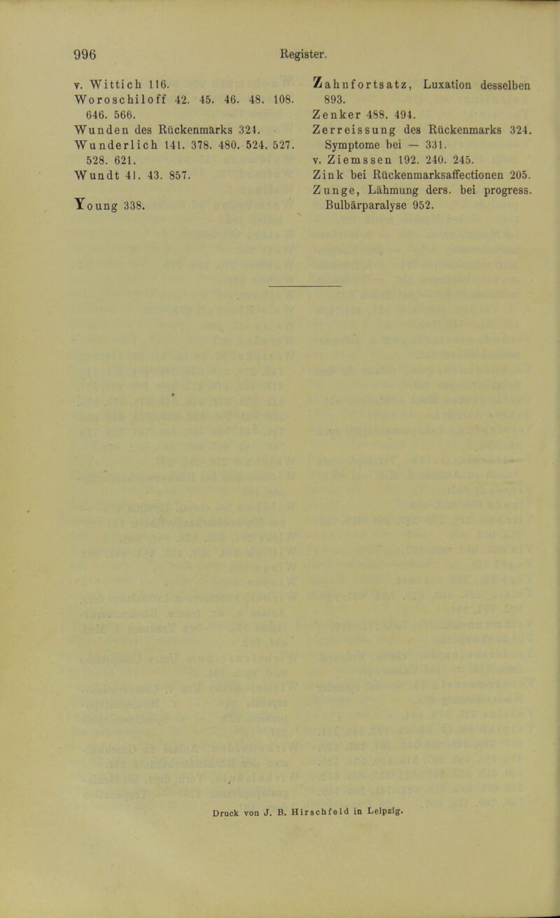 v. Wittich 116. Woroschiloff 42. 45. 46. 48. 108. 646. 566. Wunden des Riickenmarks 321. Wunderlich 141. 378. 480. 524. 527. 528. 621. Wundt 41. 43. 857. Young 338. Zabnfortsatz, Luxation desselben 893. Zenker 488. 494. Zerreissung des Ruckenmarks 324. Symptome bei — 331. v. Ziemssen 192. 240. 245. Zink bei Ruckenmarksaffectionen 205. Zunge, Lahmung ders. bei progress. Bulbarparalyse 952. Druck von J. B. Hirschfeld in Leipzig.