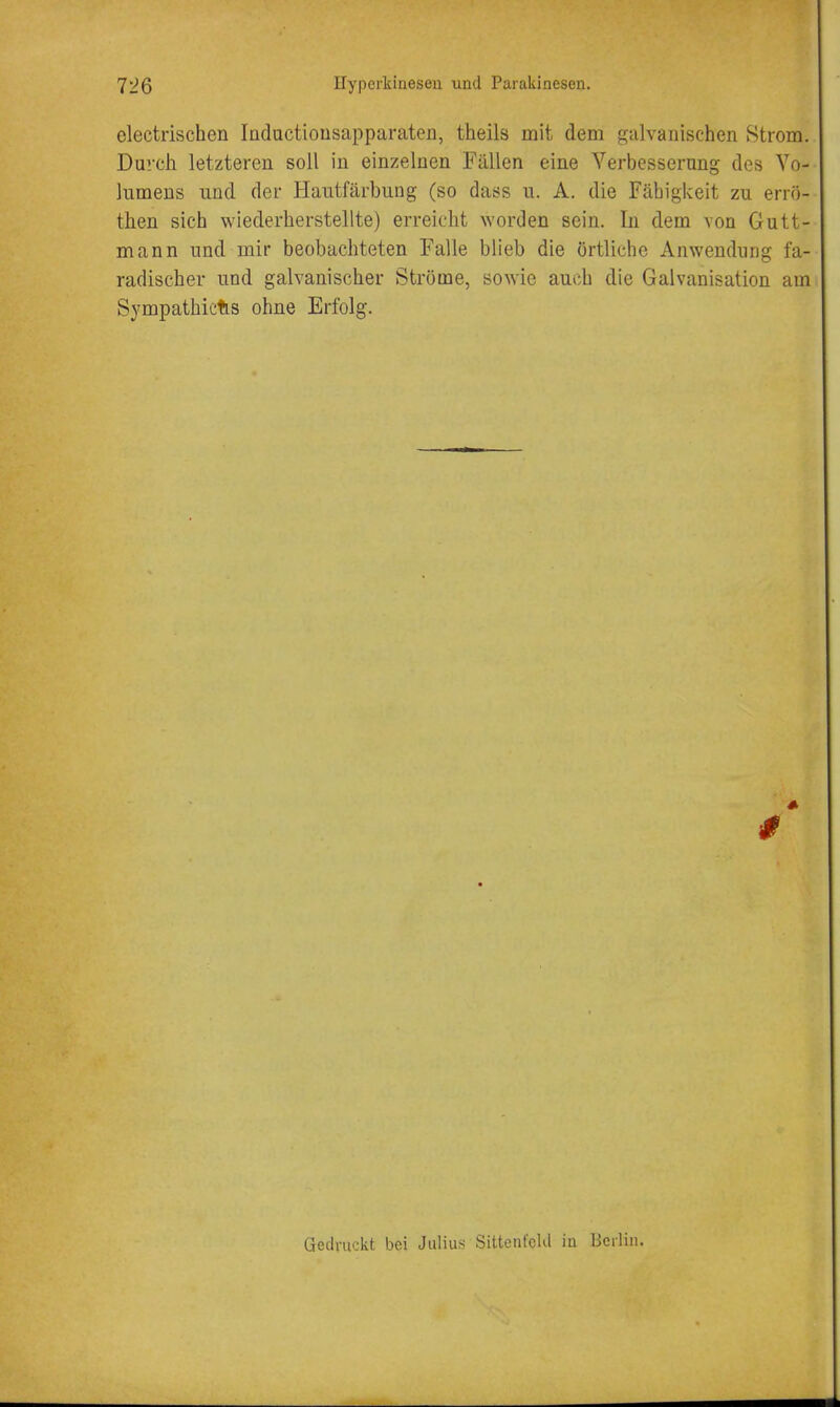 electrischen Indactiousapparaten, theils mit dem galvanischen Strom. Durch letzteren soil in einzelnen Fallen eine Verbesserung des Vo- lumens nnd der Hautfarbiing (so dass u. A. die Fabigkeit zu erro- then sich wiederherstellte) erreiclit worden sein. In dem von Gutt- mann und mir beobachteten Falle blieb die ortliche Anwendiing fa- radischer und galvanischer Strome, sowie aucb die Galvanisation am Sympathictis ohne Erfolg. * Gedruckt bei Julius SittenfcUl iu Berlin.
