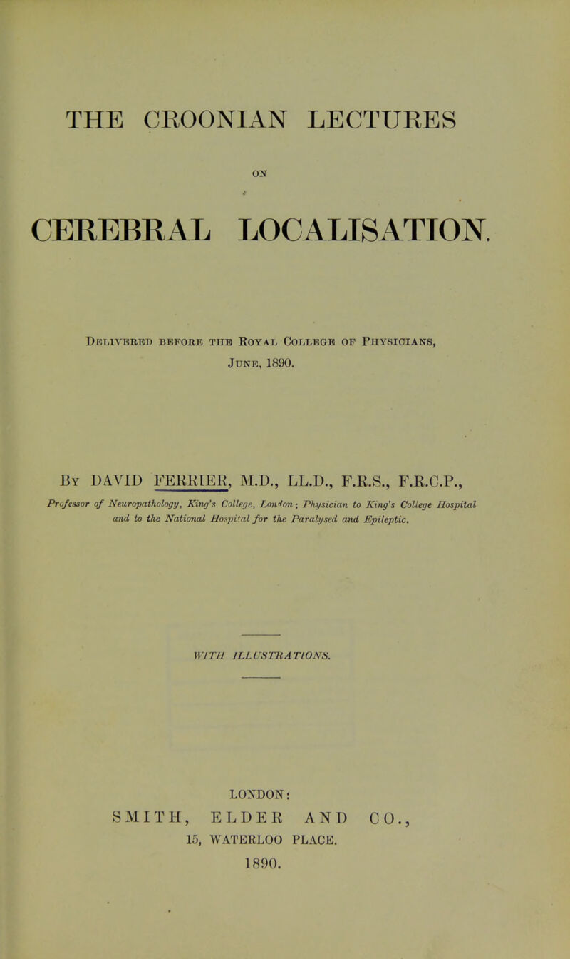ON CEREBRAL LOCALISATION. Delivered before the Royal College op Physicians, June, 1890. By DAVID TERRIER, M.D., LL.D., F.R.S., F.R.C.P., Professor of Neuropathology, King's College, Lmrfon; Physician to Kiyig's College Hospital and to the National Hospital for the Paralysed and Epileptic. 117 1 11 ILL CSTHA TlONiS. LONDON 5 SMITH, ELDER AND CO., 15, WATERLOO PLACE. 1890.