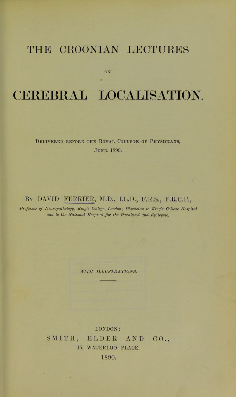 ON CEREBRAL LOCALISATION. Delivered before the Royal College op Physicians, June, 1890. By DAVID TERRIER, M.D., LL.D., F.R.S., F.R.C.P., Professor of Neuropathology, King's College, Lmrfon; Physician to Kiyig's College Hospital and to the National Hospital for the Paralysed and Epileptic. 117 1 11 ILL CSTHA TlONiS. LONDON 5 SMITH, ELDER AND CO., 15, WATERLOO PLACE. 1890.